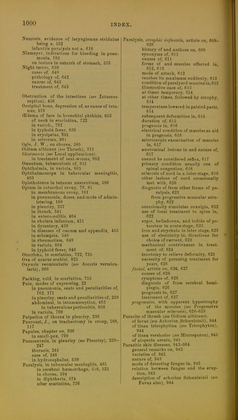 Neurosis, evidence of laryngismus stridulus being n, 552 infantile paralysis not a, 618 Niemeyer, indications for bleeding in pneu- monia, 188 on lesions in catarrh of stomach, 376 Night terror, 639 cases of, 640 pathology of, 642 causes of, 643 treatment of, 643 Obstruction of the intestines {see Intussus- ception), 456 Occipital bone, depression of, as cause of teta- nus, 576 CEdema of face in bronchial phthisis, 853 of neck in scarlatina, 722 in variola, 792 in typhoid fever, 836 in erysipelas, 891 in sclerema, 961 Ogle, J. W., on chorea, 585 Oidium albicans {see Thrush), 315 Ointments {see Local applications). in treatment of seat-worms, 982 Omentum, tuberculosis of, 851 Ophthalmia, in variola, 805 Ophthalmoscope in tubercular meningitis, 483 Opisthotonos in tetanus nascentium, 580 Opium in catarrhal croup, 79, 81 in membranous croup, 101 in pneumonia, doses, and mode of admin- istering, 188 in pleurisy, 237 in thrush, 341 in entero-colitis, 404 in cholera infantum, 431 in dysentery, 439 in diseases of ccecum and appendix, 455 in eclampsia, 548 in rheumatism, 649 in variola, 804 in typhoid fever, 840 Otorrhoea, in scarlatina, 722, 735 Ova of acarus scabiei, 925 Oxyuris vermicularis {see Ascaris vermicu- laris), 966 Packing, cold, in scarlatina, 755 Pain, modes of expressing, 22 in pneumonia, seats and peculiarities of, 162, 171 in pleurisy, seats and peculiarities of, 230 abdominal, in intussusception, 463 in tuberculous peritonitis. 858 in variola, 789 Palpation of thorax in pleurisy, 230 Pancoast, J., on tracheotomy in croup, 108, 117 Papules, chapter on, 936 in small-pox, 790 Paracentesis, in pleurisy {see Pleurisy), 239- 247 thoracis, 245 case of, 246 in hydrocephalus, 530 Paralysis, in tubercular meningitis, 485 in cerebral hcemorrhage, 518, 521 in chorea, 594 in diphtheria, 574 after scarlatina, 736 Paralysis, atrophic infantile, article on, 609- 626 history of and authors on, 609 synonyms of, 611 causes of, 611 forms of and muscles affected in, 612, 613 mode of attack, 612 reaches its maximum suddenly, 613 condition of paralyzed muscles in,613 illustrative case of, 613 at times temporary, 614 at other times, followed by atrophy, 614 temperature lowered in palsied parts, 614 subsequent deformities in, 614 duration of, 615 prognosis in, 616 electrical condition of muscles as aid in prognosis, 616 microscopic examination of muscles in, 617 anatomical lesions in and nature of, 617 cannot be considered reflex, 617 primary condition usually one of spinal congestion, 618 sclerosis of cord in a later stage, 619 other lesions of cord occasionally met with, 620 diagnosis of from other forms of pa- ralysis, 621 from progressive muscular atro- phy, 622 occasionally simulates coxalgia, 622 use of local treatment to spine in, 622 ergot, belladonna, and iodide of po- tassium in acute stage, 623 iron and strychnia in later stage, 623 use of electricity in, directions for choice of current, 623 mechanical contrivances in treat- ment of, 624 tenotomy to relieve deformity, 625' necessity of pursuing treatment for years, 626 facial, article on, 626, 627 causes of, 626 symptoms of, 626 diagnosis of from cerebral hemi- plegia, 626 prognosis in, 627 treatment of, 627 progressive, with apparent hypertrophy of the muscles {sec Progressive muscular sclerosis), 628-639 Parasite of thrush {sec Oidium albicans). of favus {see Achorion Schoenleinii), 944 of tinea tricophytina {see Tricophyton), 944 of tinea versicolor {see Microsporon), 945 of alopecia areata, 945 Parasitic skin diseases, 942-964 general remarks on, 942 varieties of. 942 nature of, 943 mode of detecting fungus in, 943 relation between fungus and the erup- tion, 943 description of achorion Schoenleinii {see Favus also), 944