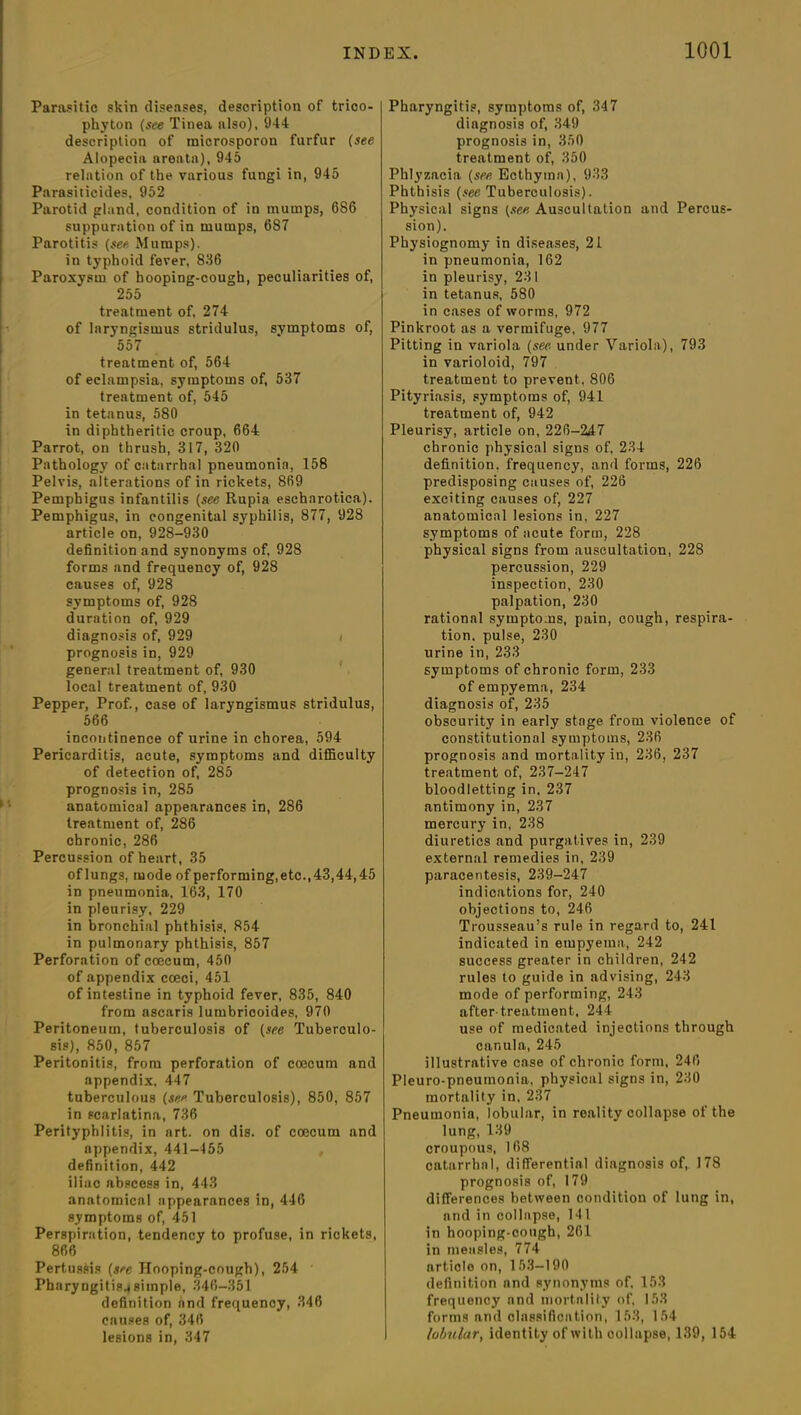 Parasitic skin diseases, description of trico- phyton (see Tinea also), 944 description of microsporon furfur (see Alopecia areata), 945 relation of the various fungi in, 945 Parasiticides, 952 Parotid gland, condition of in mumps, 686 suppuration of in mumps, 687 Parotitis (see Mumps), in typhoid fever, 836 Paroxysm of hooping-cough, peculiarities of, 255 treatment of, 274 of laryngismus stridulus, symptoms of, 557 treatment of, 564 of eclampsia, symptoms of, 537 treatment of, 545 in tetanus, 580 in diphtheritic croup, 664 Parrot, on thrush, 317, 320 Pathology of catarrhal pneumonia, 158 Pelvis, alterations of in rickets, 869 Pemphigus infantilis (see Rupia escharotica). Pemphigus, in congenital syphilis, 877, 928 article on, 928-930 definition and synonyms of, 928 forms and frequency of, 928 causes of, 928 symptoms of, 928 duration of, 929 diagnosis of, 929 < prognosis in, 929 general treatment of, 930 local treatment of, 930 Pepper, Prof., case of laryngismus stridulus, 566 incontinence of urine in chorea, 594 Pericarditis, acute, symptoms and difficulty of detection of, 285 prognosis in, 285 anatomical appearances in, 286 treatment of, 286 chronic, 286 Percussion of heart, 35 oflungs, mode of performing, etc., 43,44,45 in pneumonia, 163, 170 in pleurisy, 229 in bronchial phthisis, 854 in pulmonary phthisis, 857 Perforation of ccecum, 450 of appendix coeci, 451 of intestine in typhoid fever, 835, 840 from ascaris lumbricoides, 970 Peritoneum, tuberculosis of (see Tuberculo- sis), 850, 857 Peritonitis, from perforation of coecum and appendix, 447 tuberculous (see Tuberculosis), 850, 857 in scarlatina, 736 Perityphlitis, in art. on dis. of coecum and appendix, 441-455 definition, 442 iliac abscess in, 443 anatomical appearances in, 446 symptoms of, 451 Perspiration, tendency to profuse, in rickets, 866 Pertussis (see Hooping-cough), 254 Pharyngitis.* simple, 346-351 definition and frequency, 346 causes of, 346 lesions in, 347 Pharyngitis, symptoms of, 347 diagnosis of, 349 prognosis in, 350 treatment of, 350 Phlyzacia (see, Ecthyma), 933 Phthisis (see Tuberculosis). Physical signs (see Auscultation and Percus- sion). Physiognomy in diseases, 21 in pneumonia, 162 in pleurisy, 231 in tetanus, 580 in cases of worms, 972 Pinkroot as a vermifuge, 977 Pitting in variola (see under Variola), 793 in varioloid, 797 treatment to prevent, 806 Pityriasis, symptoms of, 941 treatment of, 942 Pleurisy, article on, 226-247 chronic physical signs of, 234 definition, frequency, and forms, 226 predisposing causes of, 226 exciting causes of, 227 anatomical lesions in, 227 symptoms of acute form, 228 physical signs from auscultation, 228 percussion, 229 inspection, 230 palpation, 230 rational symptoms, pain, cough, respira- tion. pulse, 230 urine in, 233 symptoms of chronic form, 233 of empyema, 234 diagnosis of, 235 obscurity in early stage from violence of constitutional symptoms, 236 prognosis and mortality in, 236, 237 treatment of, 237-247 bloodletting in. 237 antimony in, 237 mercury in, 238 diuretics and purgatives in, 239 external remedies in, 239 paracentesis, 239-247 indications for, 240 objections to, 246 Trousseau’s rule in regard to, 241 indicated in empyema, 242 success greater in children, 242 rules to guide in advising, 243 mode of performing, 243 after-treatment, 244 use of medicated injections through canula, 245 illustrative case of chronic form, 246 Pleuro-pneumonia, physical signs in, 230 mortality in. 237 Pneumonia, lobular, in reality collapse of the lung,139 croupous, 168 catarrhal, differential diagnosis of, 178 prognosis of, 179 differences between condition of lung in, and in collapse, 141 in hooping-cough, 261 in measles, 774 artiole on, 153—190 definition nnd synonyms of, 153 frequency nnd mortality of, 153 forms and classification, 153, 154 lobular, identity of with collapse, 139, 154