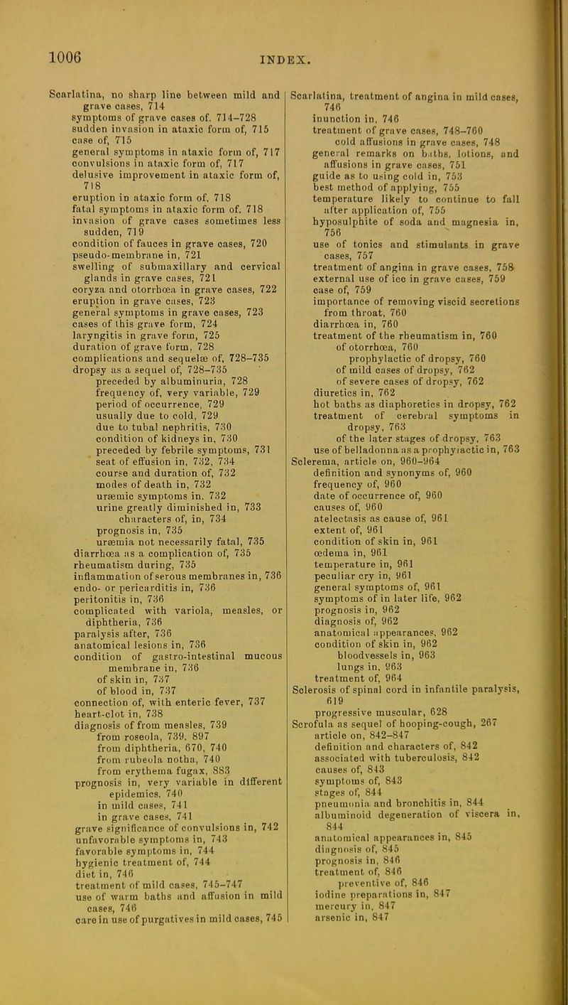 Scarlatina, no sharp line between mild and grave cases, 714 symptoms of grave cases of. 714-728 sudden invasion in ataxic form of, 715 case of, 715 general symptoms in ataxic form of, 717 convulsions in ataxic form of, 717 delusive improvement in ataxic form of, 718 eruption in ataxic form of, 718 fatal symptoms in ataxic form of. 718 invasion of grave cases sometimes less sudden, 719 condition of fauces in grave cases, 720 pseudo-membrane in, 721 swelling of submaxillary and cervical glands in grave cases, 721 coryza and otorrhcea in grave cases, 722 eruption in grave cases, 723 general symptoms in grave cases, 723 cases of this grave form, 724 laryngitis in grave form, 725 duration of grave form, 728 complications and sequelae of, 728-735 dropsy as a sequel of, 728-735 preceded by albuminuria, 728 frequency of, very variable, 729 period of occurrence, 729 usually due to cold, 729 due to tubal nephritis, 730 condition of kidneys in, 730 preceded by febrile symptoms, 731 seat of effusion in, 732, 734 course and duration of, 732 modes of death in, 732 uraemic symptoms in. 732 urine greatly diminished in, 733 characters of, in, 734 prognosis in, 735 uraemia not necessarily fatal, 735 diarrhoea as a complication of, 735 rheumatism during, 735 inflammation of serous membranes in, 736 endo- or pericarditis in, 736 peritonitis in, 736 complicated with variola, measles, or diphtheria, 736 paralysis after, 736 anatomical lesions in, 736 condition of gastro-intestinal mucous membrane in, 736 of skin in, 737 of blood in, 737 connection of, with enteric fever, 737 heart-clot in, 738 diagnosis of from measles, 739 from roseola, 739. 897 from diphtheria, 670, 740 from rubeola notha, 740 from erythema fugax, 883 prognosis in, very variable in different epidemics, 740 in mild cases, 741 in grave cases, 741 grave significance of convulsions in, 742 unfavorable symptoms in, 743 favorable symptoms in, 744 hygienic treatment of, 744 diet in, 746 treatment of mild cases, 745-747 use of warm baths and affusion in mild cases, 746 care in use of purgatives in mild cases, 745 Scarlatina, treatment of angina in mild cases, 746 inunction in, 746 treatment of grave cases, 748-760 cold affusions in grave cases, 748 geneial remarks on b.itbs, lotions, and affusions in grave cases, 751 guide as to using cold in, 753 best method of npplying, 755 temperature likely to continue to fall after application of, 755 hyposulphite of soda and magnesia in, 756 use of tonics and stimulants in grave cases, 757 treatment of angina in grave cases, 758 external use of ice in grave cases, 759 case of, 759 importance of removing viscid secretions from throat, 760 diarrhoea in, 760 treatment of the rheumatism in, 760 of otorrhcea, 760 prophylactic of dropsy, 760 of mild cases of dropsy, 762 of severe cases of dropsy, 762 diuretics in, 762 hot baths as diaphoretics in dropsy, 762 treatment of cerebral symptoms in dropsy, 763 of the later stages of dropsy, 763 use of belladonna as a prophylactic in, 763 Sclerema, article on, 960-964 definition and synonyms of, 960 frequency of, 960 date of occurrence of, 960 causes of, 960 atelectasis as cause of, 961 extent of, 961 condition of skin in, 961 oedema in, 961 temperature in, 961 peculiar cry in, 961 general symptoms of, 961 symptoms of in later life, 962 prognosis in, 962 diagnosis of, 962 anatomical appearances, 962 condition of skin in, 962 bloodvessels in, 963 lungs in. 963 treatment of, 964 Sclerosis of spinal cord in infantile paralysis, 619 progressive muscular, 628 Scrofula, as sequel of hooping-cough, 267 article on, 842-847 definition and characters of, 842 associated with tuberculosis, 842 causes of, 843 symptoms of, 843 stages of, 844 pneumonia and bronchitis in, 844 albuminoid degeneration of viscera in, 844 anatomical appearances in, 845 diagnosis of, 845 prognosis in, 846 treatment of, 846 preventive of, 846 iodine preparations in, 847 mercury in, 847 nrsenie in, 847