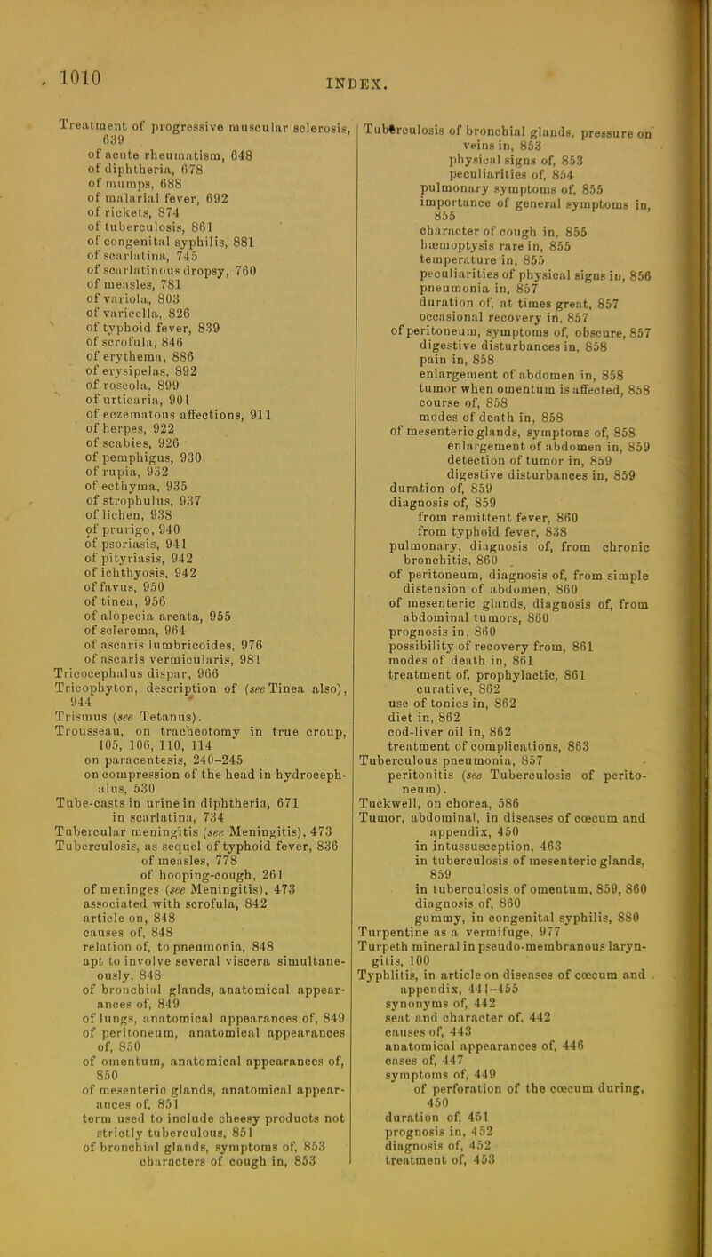 INDEX. Treatment of progressive muscular sclerosis, 639 of acute rheumatism, 648 of diphtheria, 678 of mumps, 688 of malarial fever, 692 of rickets, 874 of tuberculosis, 861 of congenital syphilis, 881 of scarlatina, 745 of scarlatinous dropsy, 760 of measles, 781 of variola, 803 of varicella, 826 of typhoid fever, 839 of scrofula, 846 of erythema, 8S6 of erysipelas. 892 of roseola, 899 of urticaria, 901 of eczematous affections, 911 of herpes, 922 of scabies, 926 of pemphigus, 930 of rupia, 932 of ecthyma, 935 of strophulus, 937 of lichen, 938 of prurigo, 940 of psoriasis, 941 of pityriasis, 942 of ichthyosis, 942 offavus, 950 of tinea, 956 of alopecia areata, 955 of sclerema, 964 of ascaris lumbricoides, 976 of ascaris vermicularis, 981 Tricocephalus dispar, 966 Tricophyton, description of (seeTinea also), 944 Trismus (see Tetanus). Trousseau, on tracheotomy in true croup, 105, 106, 110, 114 on paracentesis, 240-245 on compression of the head in hydroceph- alus, 530 Tube-casts in urine in diphtheria, 671 in scarlatina, 734 Tubercular meningitis (see Meningitis), 473 Tuberculosis, as sequel of typhoid fever, 836 of measles, 778 of hooping-cough, 261 of meninges (see Meningitis), 473 associated with scrofula, 842 article on, 848 causes of, 848 relation of, to pneumonia, 848 apt to involve several viscera simultane- ously, 848 of bronchial glands, anatomical appear- ances of, 849 of lungs, anatomical appearances of, 849 of peritoneum, anatomical appearances of, 850 of omentum, anatomical appearances of, S50 of mesenteric glands, anatomical appear- ances of, 851 term used to include cheesy products not strictly tuberculous, 851 of bronchial glands, symptoms of, 853 characters of cough in, 853 Tuberculosis of bronchial glands, pressure on veins in, 853 physical signs of, 853 peculiarities of, 854 pulmonary symptoms of, 855 importance of general symptoms in, 855 character of cough in, 855 haemoptysis rare in, 855 temperature in, 855 peculiarities of physical signs in, 856 pneumonia in, 857 duration of, at times great, 857 occasional recovery in, 857 of peritoneum, symptoms of, obscure, 857 digestive disturbances in, 858 pain in, 858 enlargement of abdomen in, 858 tumor when omentum is affected, 858 course of, 858 modes of death in, 858 of mesenteric glands, symptoms of, 858 enlargement of abdomen in, 859 detection of tumor in, 859 digestive disturbances in, 859 duration of, 859 diagnosis of, 859 from remittent fever, 860 from typhoid fever, 838 pulmonary, diagnosis of, from chronic bronchitis, 860 of peritoneum, diagnosis of, from simple distension of abdomen, 860 of mesenteric glands, diagnosis of, from abdominal tumors, 860 prognosis in, 860 possibility of recovery from, 861 modes of death in, 861 treatment of, prophylactic, 861 curative, 862 use of tonics in, 862 diet in, 862 cod-liver oil in, 862 treatment of complications, 863 Tuberculous pneumonia, 857 peritonitis (see Tuberculosis of perito- neum) . Tuckwell, on chorea, 586 Tumor, abdominal, in diseases of coecum and appendix, 450 in intussusception, 463 in tuberculosis of mesenteric glands, 859 in tuberculosis of omentum, 859, 860 diagnosis of, 860 gummy, iu congenital syphilis, 880 Turpentine as a vermifuge, 977 Turpeth mineral in pseudo-membranous laryn- gitis, 100 Typhlitis, in article on diseases of coecum and appendix, 441-455 synonyms of, 442 seat and character of, 442 causes of, 443 anatomical appearances of, 446 cases of, 447 symptoms of, 449 of perforation of the coecum during, 450 duration of, 451 prognosis in, 4 52 diagnosis of, 452 treatment of, 453