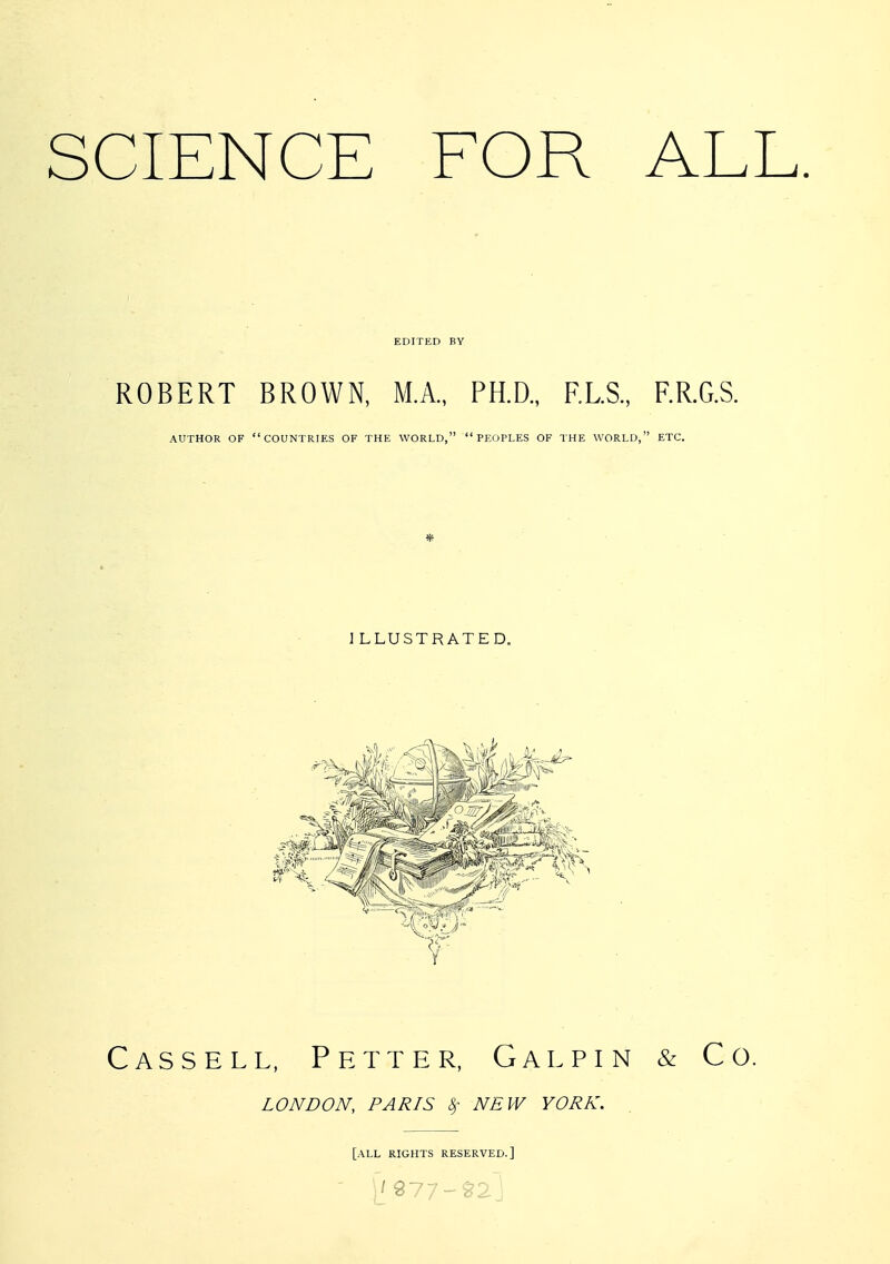 SCIENCE FOR ALL ROBERT BROWN, M.A., PH.D., RLS., F.R.G.S. AUTHOR OF countries OF THE WORLD, PEOPLES OF THE WORLD, ETC. 1 LLUSTRATED. Cassell, Petter, Gal pin & Co. LONDON, PARIS 8)- NEW YORK. [all rights RESERVED.]