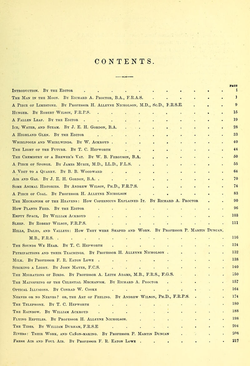 CONTENTS. rAQB Introduction. By the Editor ........... i The Man in the Moon. By Kichaud A. Proctor, B.A., F.E.A.S. ...... 1 A Piece op Limestone. By Professor H. Alleyne Nicholson, M.D., ScD.^ I'.R.S.E, ... 9 Hunger. By Eobert Wilson, F.R.P.S. ...... . , . , 16 A Fallen Leaf. By the Editor . . . . . . • . . . .19 Ice, Water, and Steam. By J. E. H. Gordon, B.A. . . . . , . . .28 A Highland Glen. By the Editor .......... 33 Whirlpools and Whirlwinds. By W. Ackroyd ......... 40 The Light of the Future. By T. C. Hepworth ........ 44 The Chemistry op a Brewer's Vat. By W. B. Ferguson, B.A. ...... 60 A Piece op Sponge. By James Murie, M.D., LL.D., F.L.S. ....... 55 A Visit to a Quarry. By B. B. Woodward ......... 64 Air and Gas. By J. E. H. Gordon, B.A. .......... 70 Some Animal Histories. By Andrew Wilson, Ph.D., F.E.P.S. ...... 74 A Piece of Coal. By Professor H. Alleyne Nicholson ....... 83 The Mechanism op the Heavens : How Copernicus Explained It. By Richard A. Proctor . . 90 How Plants Feed. By the Editor .......... 96 Empty Space. By William Ackroyd .......... 103 Sleep. By Robert Wilson, F.R.P.S. . . . . . . . . . .111 Hills, Dales, and Valleys: How They were Shaped and Worn. By Professor P. Martin Duncan, M.B., F.R.S ■ 116 The Sounds We Hear. By T. C. Hepworth . . . . . . . • .124 Petrifactions and their Teachings. By Professor H. Alleyne Nicholson . . . . .132 Milk. By Professor F. R. Eaton Lowe .......... 138 Striking a Light. By John Mayer, F.C.S. ... ...... 140 The Migrations of Birds. By Professor A. Leith Adams, M.B., F.R.S., F.G.S. .... 150 The Mainspring of the Celestial Mechanism. By Richard A. Proctor . ; . . , 157 Optical Illusions. By Conrad W. Cooke 164 Nerves or no Nerves P or, the Art of Feeling. By Andrew Wilson, Ph.D., F.R.P.S. . . . 174 The Telephone. By T. C. Hepworth 180 The Rainbow. By William Ackroyd . . . . . . • • - .188 Flying Reptiles. By Professor H. Alleyne ^Nicholson. 198 The Tides. By William Durham, F.R.S.E ......... 204 Rivers : Their Work, and Canon-making. By Professor P. Martin Duncan . 7 « • 208 Fresh Air and Foul Air. By Professor F. R. Eaton Lowe ....... 21?