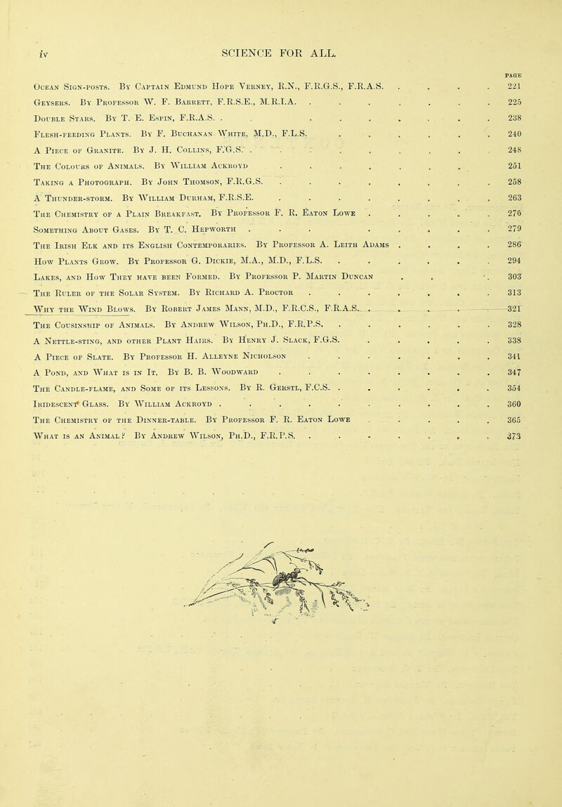 PAGE Ocean SIgn-posts. By Captain Edmvnd Hope Verney, R.N., F.R.G.S., F.R.A.S. .... 221 Geyseks. By Professor W. F. Barrett, F.R.S.E., M.E.I.A. ... .... 225 DoviiLE Stars. By T. E. Espin, F.R.A.S. . . 238 Flesh-feedixg Plants. By F. Buchanan White, M.D., F.L.S. ...... 240 A Piece of Granite. By J. H. Collins, F.'G.S.' .... . , . . ,248 The Colours op Animals. By William Ackroyd . . . . ... . 251 Taking a Photograph. By John Thomson, F.R.G.S. . . ... . . . . 258 A Thunder-storm. By William Durham, F.R.S.E. ........ 263 The Chemistry of a Plain Breakfast. By Professor F. R. Eaton Lowe .. . . „ , 270' Something About Gases. By T. C. Hepworth ... ..... 279 The Irish Elk and its English Contemporaries. By Professor A. Leith Adams .... 286' How Plants Grow. By Professor G. Dickie, M.A., M.D., F.L.S. . . . . . .294 Lakes, and How They have been Formed. By Professor P. Martin Duncan . , •. 303 The Ruler of the Solar System. By Richard A. Proctor . . . , , . , 313 Why the Wind Blows. By Robert James Mann, M.D., F.R.C.S., F.R.A.S.., . . . ^ ^32r The Cousinship of Animals. By Andrew Wilson, Ph.D., F.R.P.S. ...... 328 A Nettle-sting, and other Plant Hairs. By Henry J. Slack, F.G.S. ..... 338 A PiEci! OF Slate. By Professor H. Alletne Nicholson . . . . . . .341 A Pond, and What is in It. By B. B. Woodward . . . ... . . 347 The Candle-flame, and Some of its Lessons. By R, Gerstl, F.C.S. ...... 354 Iridescent* Glass. By William Ackroyd .......... 360 The Chemistry of the Dinner-table. By Professor F. R. Eaton Lowe . - . . . 365 What is an Animal? By Andrew Wilson, Ph.D., F.R.P.S. . . - . « > 373