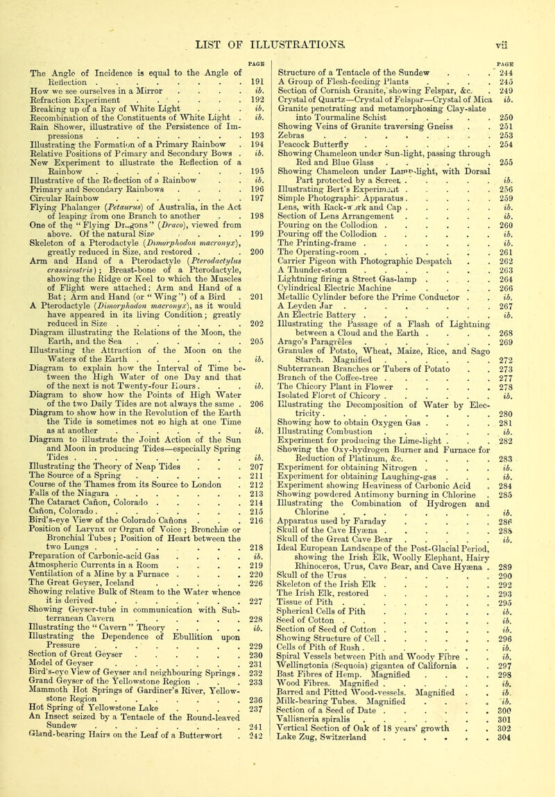 The Anglo of Incidence is equal to the Angle of Eedection 191 How we see ourselves in a Mirror . . . . ib. Refraction Experiment 192 Breaking up of a Ray of White Light . . . ib. Recombination of the Constituents of White Light . ib. Rain Shower, illustrative of the Persistence of Im- pressions ........ 193 Illustrating the Formation of a Primary Rainbow . 194 Relative Positions of Primary and Secondary Bows . ib. New Experiment to illustrate the Reflection of a Rainbow ........ 195 Illustrative of the Reflection of a Rainbow . . ib. Primary and Secondary Rainbows . . . .196 Circular Rainbow . . . . . . .197 Flying Phalange? {Petaurus) of Australia, in the Act of leaping from one Branch to another . .198 One of the  Flying Dru,gons  {Draco), viewed from above. Of the natural Size , . . .199 Skeleton of a Pterodactyle [Dinwrphodon macronyx), greatly reduced in Size, and restored . . . 200 Arm and Hand of a Pterodactyle [Pteroclactyhts crassirostris) ; Breast-bone of a Pterodactyle, showing the Ridge or Keel to which the Muscles of Flight were attached; Arm and Hand of a Bat; Arm and Hand (or Wing) of a Bird . 201 A Pterodactyle [Dimorphodon macronyx), as it would have appeared in its Uviag Condition; greatly reduced in Size 202 Diagram illustrating the Relations of the Moon, the Earth, and the Sea 205 Illustrating the Attraction of the Moon on the Waters of the Earth ib. Diagram to exi^lain how the Interval of Time be- tween the High Water of one Day and that of the next is not Twenty-four Hours . . . ib. Diagram to show how the Points of High Water of the two Daily Tides are not always the same . 206 Diagram to show how in the Revolution cf the Earth the Tide is sometimes not so high at one Time as at another ib. Diagram to illustrate the Joint Action of the Sun and Moon ia producing Tides—especially Spring Tides ib. Illustrating the Theory of Neap Tides . . . 207 The Source of a Spring 211 Course of the Thames from its Source to London . 212 Falls of the Niagara 213 The Cataract Canon, Colorado 214 Canon, Colorado 215 Bird's-eye View of the Colorado Canons . . . 216 Position of Larynx or Organ of Voice ; Bronchice or Bronchial Tubes ; Position of Heart between the two Lungs 218 Preparation of Carbonic-acid Gas . . . . ib. Atmospheric Currents in a Room . . . .219 Ventilation of a Mine by a Furnace .... 220 The Great Geyser, Iceland 226 Showing relative Bulk of Steam to the Water whence it is derived ....... 227 Showing Geyser-tube in communication with Sub- terranean Cavern 228 Illustrating the  Cavern Theory . . . . ib. Illustrating the Dependence of Ebullition upon Pressure 229 Section of Great Geyser 230 Model of Geyser . . . . . . .231 Bird's-eye View of Geyser and neighbouring Springs . 232 Grand Geyser of the Yellowstone Region . . . 233 Mammoth Hot Springs of Gardiner's River, Yellow- stone Region . . . . . . . 236 Hot Spring of Yellowstone Lake . . . .237 An Insect seized by a Tentacle of the Round-leaved Sundew . . . . . . . .241 Gland-bearing Hairs on the Leaf of a Butterwort . 242 Structure of a Tentacle of the Sundew A Group of Flesh-feeding Plants Section of Cornish Granite, showing Felspar, &c. Crystal of Quartz—Crystal of Felspar—Crystal of Mica Granite penetrating and metamorphosing Clay-slate into Tourmaline Schist .... Showing Veins of Granite traversing Gneiss Zebras Peacock Butterfly . . . . . Showing Chameleon under Sun-light, passing throug Red and Blue Glass ..... Showing Chameleon under LaiPf-light, with Dorsal Part protected by a Screet . Illustrating Bert's Experimjut . Simple Photographic Apparatus . Lens, with Rack-w jrk and Cap . Section of Lens Arrangement Pouring on the Collodion .... Pouring off the Collodion .... The Printing-frame ..... The Operating-room ..... Carrier Pigeon with Photographic Despatch A Thunder-storm ..... Lightning firing a Street Gas-lamp . Cylindrical Electric Machine Metallic Cylinder before the Prime Conductor A Leyden Jar ...... An Electric Battery ... Illustrating the Passage of a Flash of Lightning between a Cloud and the Earth Arago's Paragreles Granules of Potato, Wheat, Maize, Rice, and Sago Starch. Magnified .... Subterranean Branches or Tubers of Potato Branch of the Coffee-tree .... The Chicory Plant in Flower Isolated Floret of Chicory .... Illustrating the Decomposition of Water by Elec^ tricity ...... Showing how to obtain Oxygen Gas . Illustrating Combustion Experiment for producing the Lime-light Showing the Oxy-hydrogen Burner and Furnace for Reduction of Platinum, &c. Experiment for obtaining Nitrogen . Experiment for obtaining Laughing-gas . Experiment showing Heaviness of Carbonic Acid Showing powdered Antimony burning in Chlorine Illustrating the Combination of Hydrogen and Chlorine Apparatus used by Faraday Skull of the Cave Hyaena . Skull of the Great Cave Bear Ideal European Landscape of the Post-Glacial Period, showing the Irish Elk, Woolly Elephant, Hairy Rhinoceros, Urus, Cave Bear, and Cave Hyaena Skull of the Urus Skeleton of the Irish Elk . The Irish Elk, restored Tissue of Pith . Spherical Cells of Pith Seed of Cotton . Section of Seed of Cotton . Showing Structure of Cell . Cells of Pith of Rush . Spiral Vessels between Pith and Woody Fibre Wellingtonia (Sequoia) gigantea of California Bast Fibres of Hemp. Magnified Wood Fibres. Magnified Barred and Pitted Wood-vessels. Magnified Jlilk-bearing Tubes. Magnified Section of a Seed of Date .... Vallisneria spiralis ..... Vertical Section of Oak of 18 years' growth Lake Zug, Switzerland ....