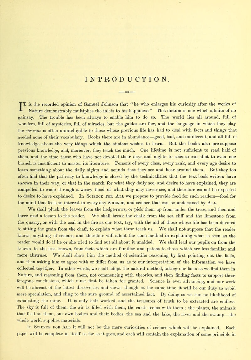 INTRODUCTION. IT is the recorded opinion of Samuel Johnson that  he who enlarges his cuiiosity after the works of Nature demonstrably multiplies the inlets to his happiness. This dictum is one which admits of no gainsaj. The trouble has been always to enable him to do so. The world lies all around, full of wonders, full of mysteries, full of miracles, but the guides are few, and the language in wliich they play the cicerone is often unintelligible to those whose previous life has had to deal with facts and things that needed none of their vocabulaiy. Books there are in abundance—good, bad, and indifferent, and all full of knowledge about the very things which the student wishes to learn. But the books also pre-suppose previous knowledge, and, moreover, they teach too much. One lifetime is not sufficient to read half of them, and the time those who have not devoted their days and nights to science can allot to even one branch is insufficient to master its literature. Persons of every class, every rank, and every age desire to learn something about the daily sights and sounds that they see and hear around them. But they too often find that the pathway to knowledge is closed by the technicalities that the text-book writers have uirown in their way, or that in the search for what they daily see, and desire to have explained, they are compelled to wade through a weary flood of what they may never see, and therefore cannot be expected to desire to have explained. In Science for All we propose to provide food for such readers—food for the mind that feels an interest in every-day Science, and science that can be understood by All. We shall pluck the leaves from the hedge-rows, or pick them up from under the trees, and then and there read a lesson to the reader. We shall break the chalk from the sea cliff' and the limestone from the quarry, or with the coal in the fire as our text, try, with the aid of those whose life has been devoted to sifting the grain from the chaff, to explain what these teach us. We shall not suppose that the reader knows anything of science, and therefore will adopt the same method in explaining what is seen as the reader would do if he or she tried to find out all about it unaided. We shall lead our pupils on from the known to the less known, from facts which are familiar and patent to those which are less familiar and more abstruse. We shall show him the method of scientific reasoning by first pointing out the facts, and then asking him to agree with or differ from us as to our interpretation of the information we have collected together. In other words, we shall adopt the natural method, taking our facts as we find them in Nature, and reasoning from them, not commencing with theories, and then finding facts to support these foregone conclusions, which must first be taken for granted. Science is ever advancing, and our work will be abreast of the latest discoveries and views, though at the same time it will be our duty to avoid mere speculation, and cling to the sure ground of ascertained fact. By doing so we run no likelihood of exhausting the mine. It is only half worked, and the treasures of truth to be extracted are endless. The sky is full of them, the air is filled with them, the earth teems with them ; the plants, the animals that feed on them, our own bodies and their bodies, the sea and the lake, the river and the swamp—the whole world supplies materials. In Science for All it will not be the mere curiosities of science which will be explained. Each paper will be complete in itself, so far as it goes, and each will contain the explanation of some principle in