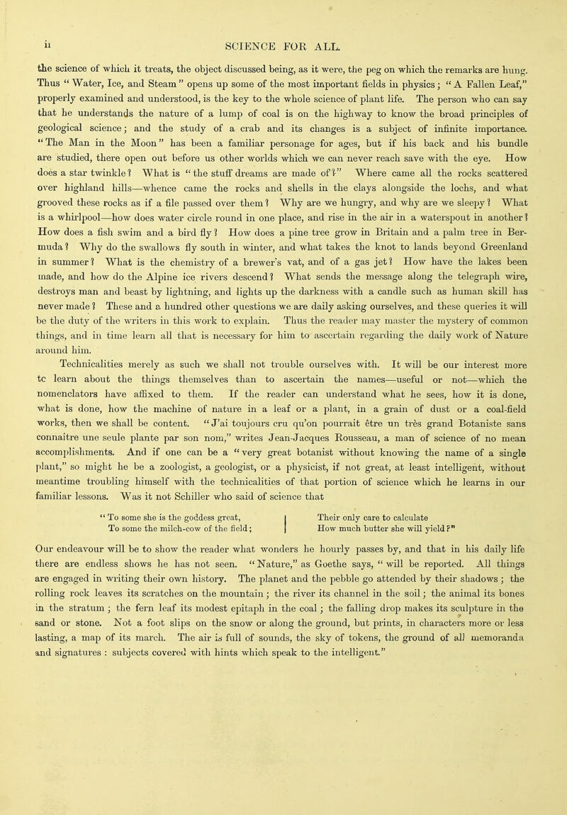 the science of whicli it treats, the object discussed being, as it were, the peg on which the remarks are hung. Thus  Water, Ice, and Steam  opens up some of the most important fields in physics;  A Fallen Leaf, properly examined and understood, is the key to the whole science of plant life. The person who can say that he understands the nature of a lump of coal is on the highway to know the broad principles of geological science; and the study of a crab and its changes is a subject of infinite importance.  The Man in the Moon has been a familiar personage for ages, but if his back and his bundle are studied, there open out before us other worlds which we can never reach save with the eye. How does a star twinkle ? What is  the stufi dreams are made of! Where came all the rocks scattered over highland hills—whence came the rocks and shells in the clays alongside the lochs, and what grooved these rocks as if a file passed over them 1 Why are we hungry, and why are we sleepy t What is a whirlpool—how does water circle round in one place, and rise in the air in a waterspout in another ? How does a fish swim and a bird fiy 1 How does a pine tree grow in Britain and a palm tree ra Ber- muda 1 Why do the swallows fly south in winter, and what takes the knot to lands beyond Greenland in summer 1 What is the chemistry of a brewer's vat, and of a gas jet 1 How have the lakes been made, and how do the Alpine ice rivers descend ? What sends the message along the telegraph wire, destroys man and beast by lightning, and lights up the darkness with a candle such as human skill has never made t These and a hundred other questions we are daily asking ourselves, and these queries it will be the duty of the writers in this work to explain. Thus the reader may master the mystery of common things, and in time learn all that is necessary for him to ascei-tain regarding the daily work of Nature around him. Technicalities merely as such we shall not trouble ourselves with. It will be our interest more tc learn about the things themselves than to ascertain the names—useful or not—which the nomenclators have affixed to them. If the reader can understand what he sees, how it is done, what is done, how the machine of nature in a leaf or a plant, in a grain of dust or a coal-field works, then we shall be content.  J'ai toujours cru qu'on pourrait etre un trhs grand Botaniste sans connaitre une seule plante par son nom, writes Jean-Jacques Rousseau, a man of science of no mean accomplishments. And if one can be a very great botanist without knowing the name of a single plant, so might he be a zoologist, a geologist, or a physicist, if not great, at least intelligent, without meantime troubling himself with the technicalities of that portion of science which he learns in our familiar lessons. Was it not Schiller who said of science that  To some she is the goddess great, I Their only care to calculate To some the milch-cow of the field; [ How much butter she will yield? Our endeavour will be to show the reader what wonders he hourly passes by, and that in his daily life tliere are endless shows he has not seen.  Nature, as Goethe says,  will be reported. All things are engaged in writing their own history. The planet and the pebble go attended by their shadows ; the rolling rock leaves its scratches on the mountain; the river its channel in the soil; the animal its bones in the stratum ; the fern leaf its modest epitaph in the coal; the falling drop makes its sculpture in the sand or stone. Not a foot slips on the snow or along the ground, but prints, in characters more or less lasting, a map of its march. The air is full of sounds, the sky of tokens, the ground of al] memoranda and signatures : subjects covered with hints which speak to the intelligent.