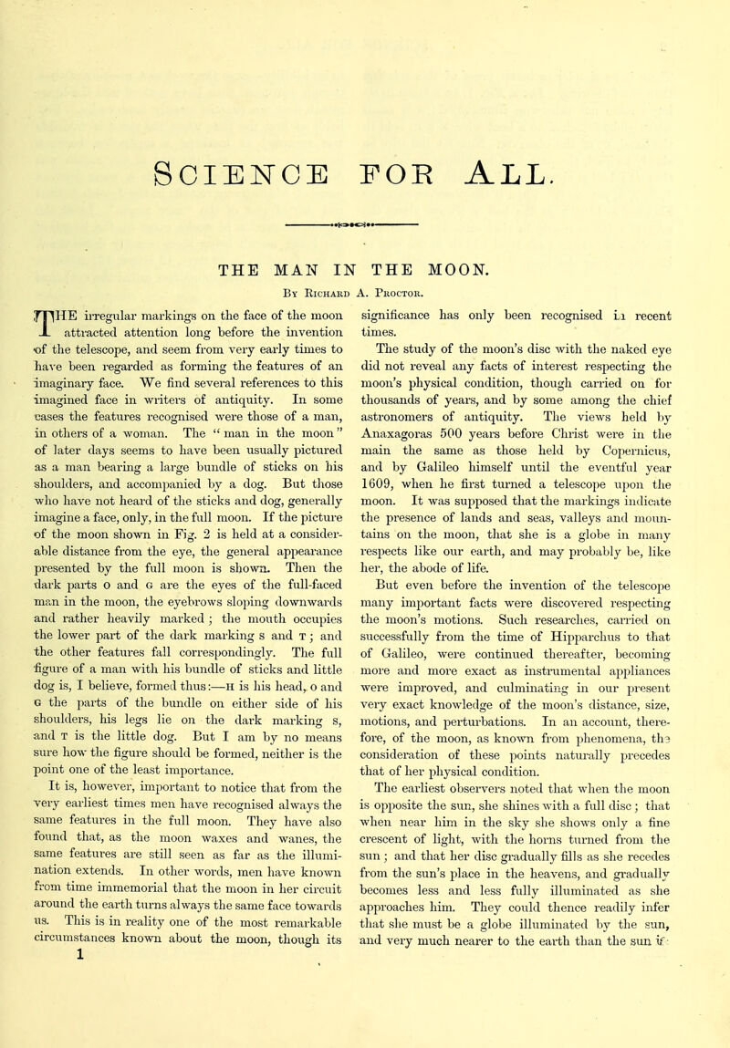 Science EOR All. THE MAN IN THE MOON. By Richahd A. Proctor. THE irregular markings on the face of the moon attracted attention long before the invention of the telescope, and seem from very early times to have been regarded as forming the features of an imaginary face. We find several references to this imagined face in writers of antiquity. In some cases the features recognised were those of a man, in others of a woman. The  man in the moon  of later days seems to have been usually pictured as a man bearing a large bundle of sticks on his shoulders, and accompanied by a dog. But tliose who have not heard of the sticks and dog, generally imagine a face, only, in the full moon. If the picture of the moon shown in Fig. 2 is held at a consider- able distance from the eye, the general appearance presented by the full moon is shown. Then the dark parts o and G are the eyes of the full-faced ma,n in the moon, the eyebrows sloping downwards and rather heavily marked ; the mouth occupies the lower part of the dark marking s and T; and the other featui-es fall correspondingly. The full figure of a man with his bundle of sticks and little dog is, I believe, formed thus:—H is his head, o and G the parts of the bundle on either side of his shoulders, his legs lie oji the dark marking s, and T is the little dog. But I am by no means sure how the figure should be formed, neither is the point one of the least importance. It is, however, important to notice that from the very earliest times men have recognised always the same features in the full moon. They have also found that, as the moon waxes and wanes, the same features are stUl seen as far as the illumi- nation extends. In other words, men have known from time immemorial that the moon in her circuit around the earth turns always the same face towards us. This is in reality one of the most remarkable circumstances known about the moon, though its 1 significance has only been recognised Li recent times. The study of the moon's disc with the naked eye did not reveal any facts of interest respecting the moon's physical condition, though carried on for thousands of years, and by some among the chief astronomers of antiquity. The views held by Anaxagoras 500 years before Christ were in the main the same as those held by Coj)ernicus, and by Galileo himself until the eventful year 1609, when he first turned a telescope upon the moon. It was supposed that the markings indicate the presence of lands and seas, valleys and moun- tains on the moon, that she is a globe iii many respects like our earth, and may probably be, like her, the abode of life. But even before the invention of the telescope many imj^ortant facts were discovered respecting the moon's motions. Such researches, carried on successfully from the time of Hipparchus to that of Galileo, Avere continued thereafter, becoming- more and more exact as instrumental appliances were improved, and culminating in our present very exact knowledge of the moon's distance, size, motions, and perturbations. In an account, there- fore, of the moon, as known from phenomena, tha consideration of these points naturally precedes that of her physical condition. The earliest observers noted that when the moon is opposite the sun, she shines with a full disc; that when near him in the sky she shows only a fine crescent of light, with the horns turned from the sun ; and that her disc gradually fills as she recedes from the sun's place in the heavens, and gradually becomes less and less fully illuminated as she approaches him. They could thence readily infer that she must be a globe illuminated by the sun, and very much nearer to the earth than the sun if-