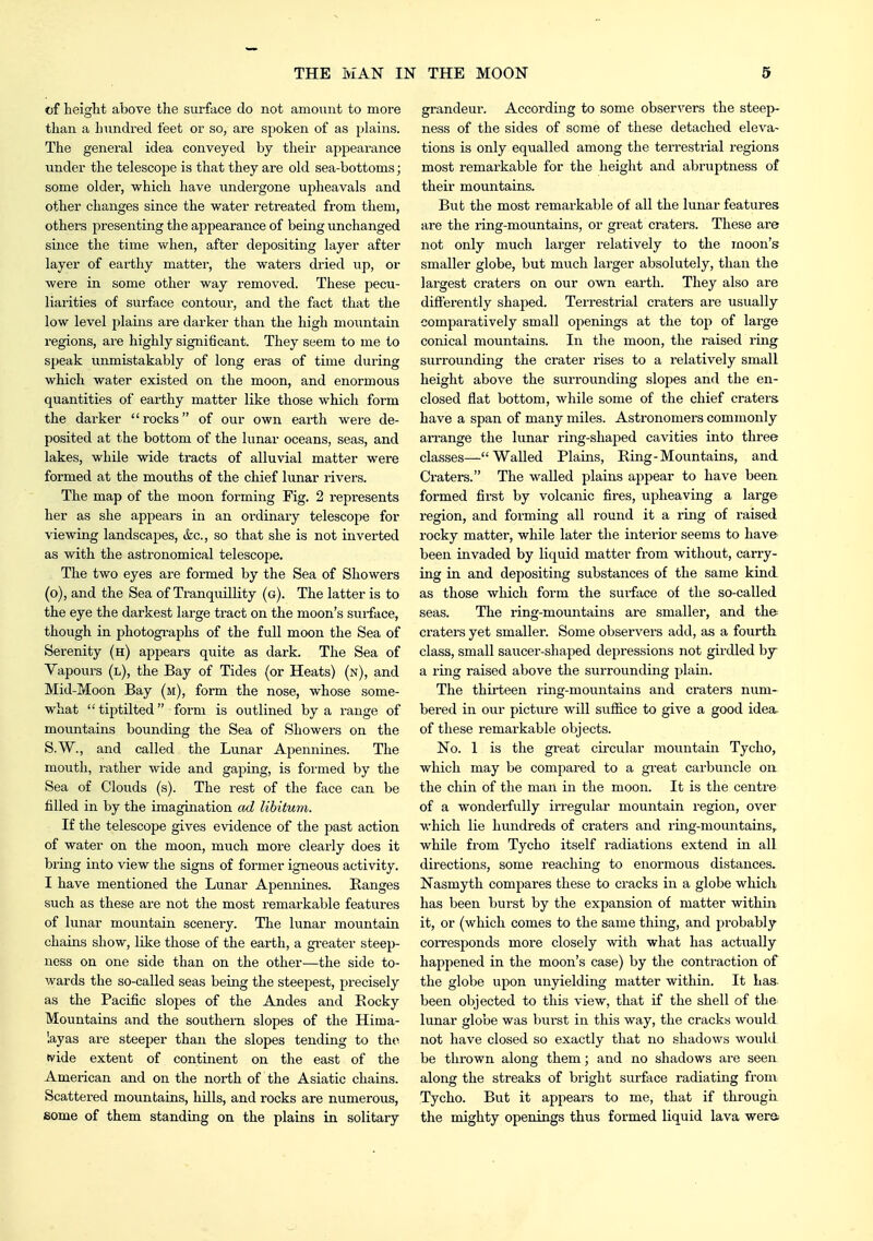 of height above the surface do not amount to more than a hundred feet or so, are spoken of as plains. The general idea conveyed by their apjDearance under the telescope is that they are old sea-bottoms; some older, which have undergone upheavals and other changes since the water retreated from them, others presenting the appearance of being unchanged since the time when, after depositing layer after layer of earthy matter, the waters dried up, or were in some other way removed. These pecu- liarities of surface contour, and the fact that the low level plaiiis are darker than the high mountain regions, are highly significant. They seem to me to speak unmistakably of long eras of time during which water existed on the moon, and enormous quantities of earthy matter like those which form the darker rocks of our own earth were de- posited at the bottom of the lunar oceans, seas, and lakes, while wide tracts of alluvial matter were formed at the mouths of the chief lunar rivers. The map of the moon forming Fig. 2 represents her as she appears in an ordinary telescope for viewing landscapes, (fee, so that she is not inverted as with the astronomical telescope. The two eyes are formed by the Sea of Showers (o), and the Sea of Tranquillity (g). The latter is to the eye the darkest large tract on the moon's surface, though in photogi-aphs of the full moon the Sea of Serenity (h) appears quite as dark. The Sea of Vapours (l), the Bay of Tides (or Heats) (n), and Mid-Moon Bay (m), form the nose, whose some- what tiptilted form is outlined by a range of mountains bounding the Sea of Showers on the S.W., and called the Lunar Apennines. The mouth, rather wide and gaping, is formed by the Sea of Clouds (s). The rest of the face can be filled in by the imagination cul libitum. If the telescope gives evidence of the past action of water on the moon, much more clearly does it bring into view the signs of former igneous activity. I have mentioned the Lunar Apennines. Kanges such as these are not the most remarkable features of lunar mountain scenery. The lunar mountain chains show, like those of the earth, a greater steep- ness on one side than on the other—the side to- wards the so-called seas being the steepest, j^recisely as the Pacific slopes of the Andes and Rocky Mountains and the southern slopes of the Hima- layas are steeper than the slopes tending to the wide extent of continent on the east of the American and on the north of the Asiatic chains. Scattered mountains, hills, and rocks are numerous, some of them standing on the plains in solitary grandeur. According to some observers the steep- ness of the sides of some of these detached eleva- tions is only equalled among the terrestrial regions most remarkable for the height and abruptness of their mountains. But the most remarkable of all the lunar features are the ring-mountains, or great craters. These are not only much larger relatively to the moon's smaller globe, but mtich larger absolutely, than the largest craters on our own earth. They also are difi'erently shaj^ed. Terrestrial craters are usually comparatively small openings at the top of large conical mountains. In the moon, the raised ring surrounding the crater rises to a relatively small height above the surrounding sloj^es and the en- closed flat bottom, while some of the chief craters have a span of many miles. Astronomers commonly arrange the lunar ring-shaped cavities into three classes—Walled Plains, Ring-Mountains, and Craters. The walled plains appear to have been formed first by volcanic fires, upheaving a large region, and forming all round it a ring of raised rocky matter, while later the interior seems to have been invaded by liquid matter from without, carry- ing in and depositing substances of the same kind as those which form the surface of the so-called seas. The ring-mountains are smaller, and the craters yet smaller. Some observers add, as a fourth class, small saucer-shaped depressions not girdled by a ring raised above the surrounding jilain. The thhfteen ring-mountains and craters num- bered in our picture will suffice to give a good idea, of these remarkable objects. No. 1 is the great circular mountain Tycho, which may be compared to a great cai'buncle on the chin of the man in the moon. It is the centre of a wonderfully irregular mountain region, over which lie hundreds of craters and ring-mountains,, while from Tycho itself radiations extend in all directions, some reaching to enormous distances. Nasmyth compares these to cracks in a globe which has been burst by the expansion of matter withux it, or (which comes to the same thing, and probably corresponds more closely with what has actually happened in the moon's case) by the contraction of the globe upon unyielding matter within. It has been objected to this view, that if the shell of the lunar globe was burst in this way, the cracks would not have closed so exactly that no shadows would be thrown along them; and no shadows are seen along the streaks of bright surface radiating from Tycho. But it appears to me, that if througii the mighty openings thus formed liquid lava were.