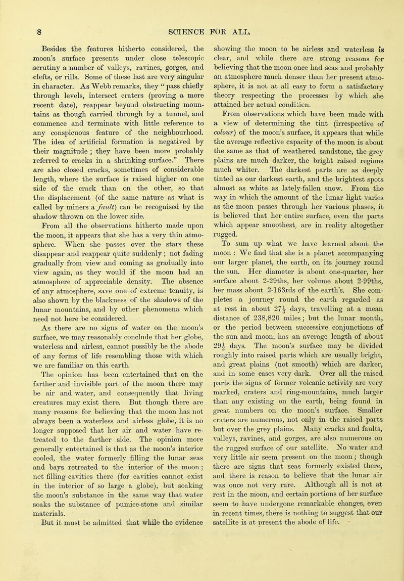 Besides the features liitherto considered, the moon's surface presents under close telescopic scrutiny a number of valleys, ravines, gorges, and clefts, or rUls. Some of these last are very singular in character. As Webb remarks, they  pass chiefly through levels, intersect craters (proving a more recent date), reappear beyond obstructing moun- tains as though carried through by a tunnel, and •commence and terminate with little reference to any conspicuous feature of the neighbourhood. The idea of artificial formation is negatived by their magnitude ; they have been more probably referred to cracks in a shrinking surface. Thex'e are also closed cracks, sometimes of considerable length, where the surface is raised higher on one side of the crack than on the other, so that the displacement (of the same nature as what is called by miners a fault) can be recognised by the shadow thrown on the lower side. From all the observations hitherto made upon the moon, it appears that she has a very thin atmo- sphere. When she passes over the stars these disappear and reappear quite suddenly; not fading gradually from view and coming as gradiially into view again, as they would if the moon had an atmosphere of appreciable density. The absence of any atmosphere, save one of extreme tenuity, is also shown by the blackness of the shadows of the lunar mountains, and by other phenomena which need not here be considered. As there are no signs of water on the moon's surface, we may reasonably conclude that her globe, waterless and airless, cannot possibly be the abode of any forms of life resembling those with wliich we are familiar on this earth. The opinion has been entertained that on the farther and invisible part of the moon there may be air and water, and consequently that living creatures may exist there. But though there are many reasons for believing that the moon has not always been a waterless and airless globe, it is no longer supposed that her air and water have re- treated to the farther side. The opinion moi*e generally entertained is that as the moon's interior cooled, the water formei-ly filling the lunar seas and bays retreated to the interior of the moon; net filling cavities thei'e (for cavities cannot exist in the interior of so large a globe), but soaking the moon's substance in the same way that water soaks the substance of pumice-stone and similar materials. But it must be admitted that while the evidence showing the moon to be airless and waterless ia clear, and while there are strong reasons for believing that the moon once had seas and probably an atmosphere much denser than her present atmo- sphere, it is not at all easy to form a satisfactory theory respecting the processes by which she attained her actual condition. From observations which have been made with a view of determining the tint (iiTespective of colour) of the moon's surface, it appears that while the average reflective capacity of the moon is about the same as that of weathered sandstone, the gi'ey plains are much darker, the bright raised regions much whiter. The darkest parts are as deeply tinted as our darkest earth, and the brightest spots almost as white as lately-fallen snow. From the way in which the amount of the lunar light varies as the moon passes through her various phases, it is believed that her entire surface, even the parts which appear smoothest^ are in reality altogether rugged. To sum up what we have learned aboiit the moon : We find that she is a planet accompanying our larger planet, the earth, on its journey round the sun. Her diameter is aboiit one-quarter, her surface about 2-29ths, her volume about 2-99ths, her mass about 2-163rds of the earth's. She com- pletes a journey round the earth regarded as at rest in about 27-3- days, travelling at a mean distance of 238,820 miles; but the lunar month, or the period between sviccessive conjunctions of the sun and moon, has an average length of about 29^ days. The moon's surface may be divided roughly into raised parts which are usually bright, and great plains (not smooth) which are darker, and in some cases veiy dark. Over all the raised pai'ts the signs of former volcanic activity are very marked, craters and ring-mountains, much larger than any existing on the earth, being found in great numbers on the moon's sui'face. Smaller craters are numerous, not only in the raised parts but over the grey plains. Many cracks and faults, valleys, ravines, and gorges, are also numerous on the rugged surface of our satellite. No water and very little air seem present on the moon; though there are signs that seas formerly existed there, and there is reason to believe that the lunar air was once not very rare. Although all is not at rest in the moon, and certain portions of her surface seem to have undergone remarkable changes, even in recent times, there is nothing to suggest that our satellite is at present the abode of life.