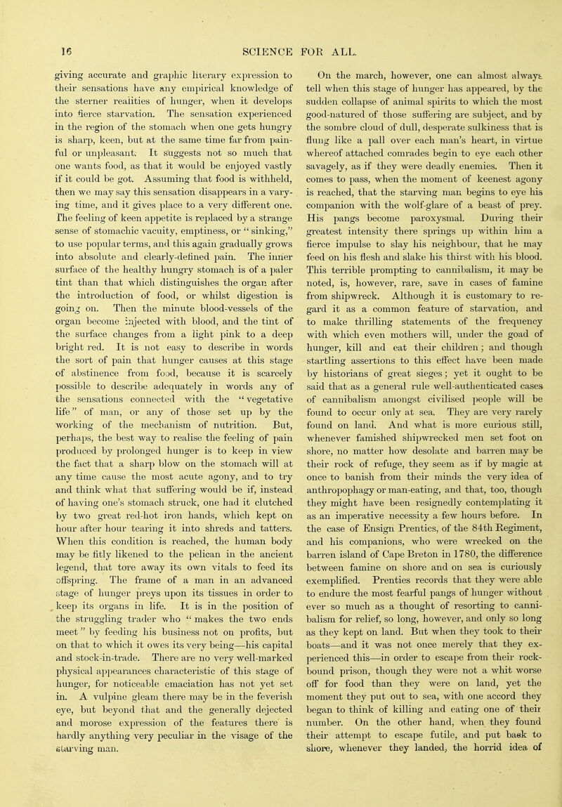 giving accurate and graphic literary expiession to their sensations have any empirical knowledge of the sterner realities of hunger, when it develops into fierce starvation. The sensation experienced in the region of the stomach when one gets hungry is sharp, keen, but at the same time far fi'om pain- ful or unpleasant. It suggests not so much that one wants food, as that it would be enjoyed vastly if it could be got. Assuming that food is withheld, then we may say this sensation disappears in a vary- ing time, and it gives place to a veiy different one. Jhe feeling of keen appetite is replaced by a strange sense of stomachic vacuity, emptiness, or  sinking, to use popular terms, and this again gradually grows into absolute and clearly-defined pain. The iimer surface of the healthy hungry stomach is of a paler tint than that which distinguishes the organ after the introduction of food, or whilst digestion is going on. Then the minute blood-vessels of tlie organ become injected with blood, and the tmt of the surface changes from a light pink to a deep bright red. It is not easy to describe in words the sort of pain that hunger causes at this stage of abstinence from food, because it is scarcely possible to describe adequately in words any of the sensations connected Avith the  vegetative life of man, or any of those set up by the working of the mechanism of nutrition. But, perhaps, the best way to realise the feeling of pain produced by prolonged hunger is to keep in view the fact that a sharp })low on the stomach will at any time cause the most acute agony, and to try and think what that suffering would be if, instead of having one's stomach struck, one had it clutched by two great red-hot iron hands, which kept on hour after hour tearing it into shreds and tatters. When this condition is reached, the human body may be fitly likened to the pelican in the ancient legend, that tore away its own vitals to feed its offspring. The frame of a man in an advanced stage of hunger preys upon its tissues in order to , keep its organs in life. It is in the position of the struggling trader who  makes the two ends meet by feeding his business not on profits, but on that to which it owes its very being—his capital and stock-in-trade. There are no very well-marked physical appearances characteristic of this stage of hunger, for noticeable emaciation has not yet set in. A vulpine gleam thei-e may be in the feverish eye, but beyond that and the generally dejected and morose exjjression of the features there is hardly anything very peculiar in the visage of the stai-ving man. On the march, however, one can almost always tell when this stage of hunger has appeared, by the sudden collapse of animal spirits to which the most good-natured of those suffering are subject, and by the sombre cloud of dull, despei-ate sulkiness that is flung like a pall over each man's heart, in virtue whereof attached comrades begin to eye each other savagely, as if they were deadly enemies. Then it comes to pass, when the moment of keenest agony is reached, that the starving man begins to eye his companion with the wolf-glare of a beast of prey. His pangs become paroxysmal. During their greatest intensity there springs up within him a fierce impulse to slay his neighbour, that he may feed on his flesh and slake his thirst with his blood. This terrible prompting to caimibalism, it may be noted, is, however, rare, save in cases of famine from shipwreck. Although it is customary to re- gard it as a common feature of starvation, and to make thrilling statements of the frequency with which even mothers will, under the goad of hunger, kill and eat their children; and though startling assertions to this effect have been made by historians of great sieges; yet it ought to be said that as a general rule well-authenticated cases of cannibalism amongst civilised jDeople will be found to occur only at sea. They are very rarely found on land. And what is more ciuious still, whenever famished shipwrecked men set foot on shore, no matter how desolate and barren may be their rock of refuge, they seem as if by magic at once to banish from their minds the A'ery idea of anthropophagy or man-eating, and that, too, though they might have been x-esignedly contemplating it as an imperative necessity a few hours before. In the case of Ensign Prenties, of the 84th Regiment, and his companions, who were wrecked on the barren island of Cape Breton in 1780, the difference between famine on shore and on sea is curiously exemplified. Prenties recoi'ds that they were able to endvire the most fearful pangs of hunger without ever so much as a thought of resorting to canni- balism for relief, so long, however, and only so long as they kept on land. But when they took to their boats—and it was not once merely that they ex- perienced this—in order to escape from their rock- bound prison, though they were not a whit worse off for food than they were on land, yet the moment they put out to sea, with one accord they began to think of killing and eating one of their number. On the other hand, when they found their attempt to escape futile, and put baek to shore, whenever they landed, the horrid idea of