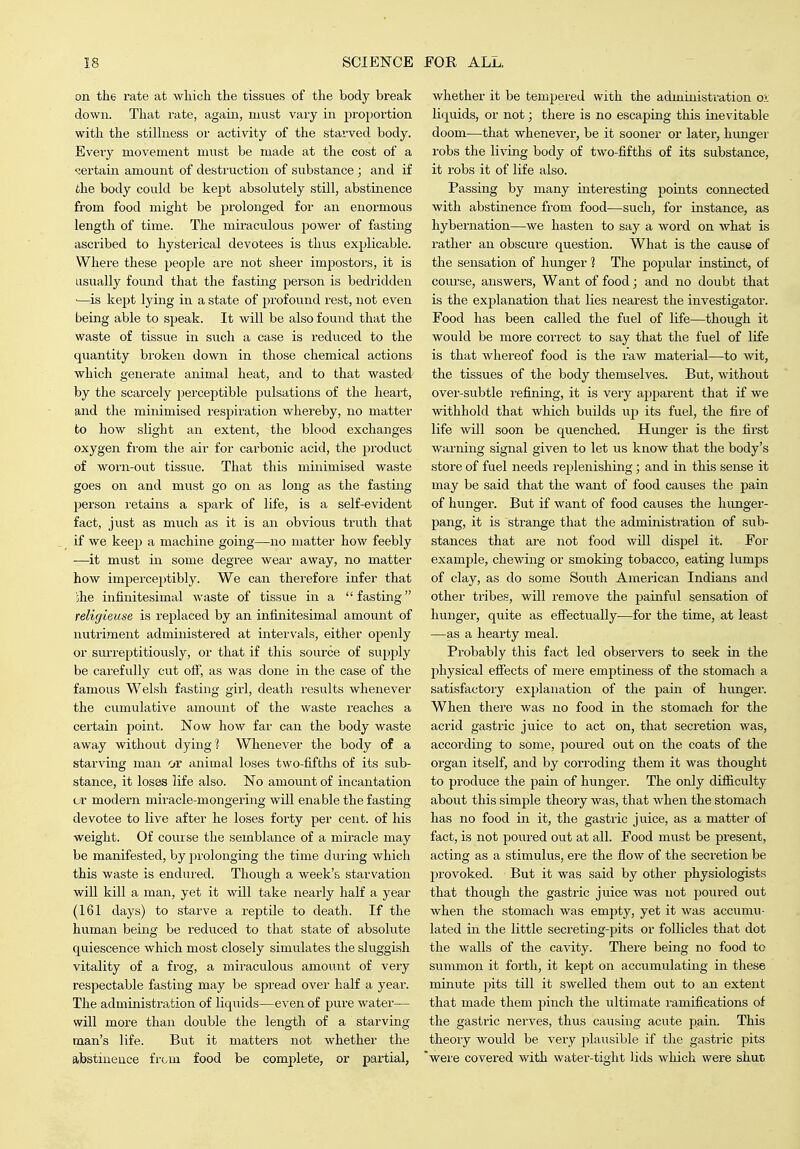 on the rate at which the tissues of the body break down. That rate, again, must vary in proportion with the stilhiess or activity of the starved body. Evei'y movement must be made at the cost of a <:ertain amount of destruction of substance; and if the body could be kept absolutely still, abstinence from food might be prolonged for an enormous length of time. The miraculous power of fasting ascribed to hysterical devotees is thus explicable. Where these people are not sheer impostors, it is usually found that the fasting person is bedridden •—is kept lying in a state of profound rest, not even being able to speak. It will be also found that the waste of tissue in such a case is reduced to the quantity broken down in those chemical actions which generate animal heat, and to that wasted by the scarcely jjerceptible pulsations of the heai't, and the minimised respiration whereby, no matter to how slight an extent, the blood exchanges oxygen from the air for carbonic acid, the product of worn-out tissue. That this minimised waste goes on and must go on as long as the fasting person retains a spark of life, is a self-evident fact, just as much as it is an obvious truth that if we keep a machine going—no matter how feebly —it must in some degree wear away, no matter how imperceptibly. We can therefore infer that she infinitesimal waste of tissue in a fasting religieuse is rejilaced by an infinitesimal amount of nutriment administered at intervals, either openly or surreptitiously, or that if this source of supply be carefully cut off, as was done in the case of the famous Welsh fasting girl, death results whenever the cumulative amount of the waste reaches a certain point. Now how far can the body waste away without dying Whenever the body of a starxang man or animal loses two-fifths of its sub- stance, it loses life also. No amount of incantation or modern miracle-mongering will enable the fasting devotee to live after he loses forty per cent, of liis weight. Of course the semblance of a mii'acle may be manifested, by prolonging the time during which this waste is endured. Though a week's starvation will kill a man, yet it will take nearly half a year (161 days) to starve a reptile to death. If the human being be reduced to that state of absolute quiescence which most closely simulates the sluggish vitality of a frog, a miraculous amount of very respectable fasting may be spread over half a year. The administration of liquids—even of pure watei'— will more than double the length of a starving- man's life. But it matters not whether the abstinence from food be complete, or partial, whether it be tempered with the administration ol liquids, or not; there is no escaping this inevitable doom—that whenever, be it sooner or later, hunger robs the living body of two-fifths of its substance, it robs it of life also. Passing by many interesting points connected with abstinence from food—such, for instance, as hybernation—we hasten to say a word on what is rather an obscure question. What is the cause of the sensation of hunger 1 The pojjular instinct, of course, answers. Want of food; and no doubt that is the explanation that lies nearest the investigatoi*. Food has been called the fuel of life—though it would be more correct to say that the fuel of life is that whereof food is the raw material—to wit, the tissues of the body themselves. But, without over-subtle refining, it is very apparent that if we withhold that which builds up its fuel, the fire of life will soon be quenched. Hunger is the first warning signal given to let us know that the body's store of fuel needs replenishing; and in this sense it may be said that the want of food causes the pain of hunger. But if want of food causes the hunger- pang, it is strange that the administration of sub- stances that are not food will dispel it. For example, chewing or smoking tobacco, eating lumps of clay, as do some South American Indians and other tribes, will remove the painful sensation of hunger, quite as efiectually—for the time, at least —as a hearty meal. Probably this fact led observers to seek in the physical effects of mere emptiness of the stomach a satisfactory exjjlanation of the pain of hunger. When there was no food in the stomach for the acrid gastric juice to act on, that secretion was, according to some, poxired out on the coats of the organ itself, and by corroding them it was thought to produce the pain of hunger. The only difficulty about this simple theory was, that when the stomach has no food in it, the gastric juice, as a matter of fact, is not poured out at all. Food must be present, acting as a stimulus, ere the flow of the secretion be provoked. But it was said by other physiologists that though the gastric juice was not poured out when the stomach was empty, yet it was accumu- lated in the little secreting-pits or follicles that dot the walls of the cavity. There being no food to summon it forth, it kept on accumulating in these minute pits till it swelled them out to an extent that made them pinch the ultimate ramifications of the gastric nerves, thus causing acute pain. This theory would be very plausible if the gastric pits were covered with water-tight lids which were shut