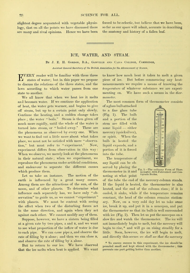 sliglitest degree acqiialntecl with vegetable physio- logy, that on all the points we have discussed there are many and xival opinions. Hence we have been forced to be eclectic, but believe that we have been, so far as our space Avill admit, accurate in describing the anatomy and history of a fallen leaf. ICE, WATEE, AKD STEAM. By J. E. H. GoKDON, B.A., Gonville and Caius College, Cambridge, Assistant General Secretary of fhe British Association for the Advancermnt of Science. I^VEE-Y reader will be familiar with these three J states of water; hxit in this paper we propose to discuss the relations of the three states, and the laws according to which water j^asses from one state to another. We all know that when we heat ice it melts and becomes water. If we continue the apjilication of heat, the water gets warmer, and begins to give off steam, but up to a certain point only slowly. Continue the heating, and a sudden change talces place ; the water boils. Steam is then given off much more rapidly, until the whole of the water is tiirned into steam, or  boiled away. These are the phenomena as observed by every one. When we want to find ovit a little more about what takes place, we must not be satisfied with mere  observa- tion, bvit must refer to  experiment. Now, experiment difi'ers from observation in this way : When we observe, we merely look at the phenomena in theii- natural state; when we experiment, we reproduce the phenomena under artificial conditions, and endeavour to separate the different causes which produce them. Ijet us take an instance. The motion of the earth is influenced by a great many causes. Among them are the attractions of the sun, of the moon, and of other planets. To determine what influence each separately has, we have only  ob- servation to guide us, as we cannot  experiment with planets. We must be content with seeing the effect when two of the disturbing forces act in the same direction, and again when they act against each other. We cannot modify any of them. Suppose, however, vre have a cistern being filled at a given rate by two pipes, A and b, and we want to see what proportion of the inflow of water is due to each pipe. We can ciOse pipe A, and observe the rate of filling by b alone; and then we can close b, and observe the rate of filling by A alone. But to return to our ice. We have observed that the ice melts when heat is applied. We want to know how much heat it takes to melt a given piece of ice. But before commencmg any heat- measurements we require a means of knowing the temjjerature of whatever substance we are experi- menting on. We have such a means in the ther- mometer. The most common form of thermometer consists of a glass bulb attached to a fine glass tube (Fig. 1). The bulb and a portion of the stem are filled with some liquid — either mercury (quicksilver), or spirit. When the bulb is heated the liquid expands, and a portion of it is forced into the tube. The temperature of any liquid can be ob- served by placmg the thermometer in it and , ■ J. 1 J. ■ i. tigi'ade Scales. noting at what point of the tube the end of the mercury-column stands. If the liquid is heated, the thermometer is also heated, and the end of the column rises; if it is cooled, it sinks, while if the temperature remains constant, the head of the column remains station- ary. Now, on a very cold day let us take some ice, break it up, and put it in a saucepan, and put the thermometer so that its bulb is well surrounded -v\dth ice (Fig. 2). Then let us put the saucepan on a slow fire and watch the thermometer. The ice will not immediately begin to melt, but the mercury will begin to rise, * and will go on rising steadily for a little. Soon, however, the ice will begin to melt, and directly this occurs we shall see that the mercury * To ensnre success in this experiment, the ice should be pounded small and kept stirred with the thermometer; this prevents one part getting hotter tlian another. 1.—The ordinary Form of Ther- mometer, with Fahrenheit and Cen-