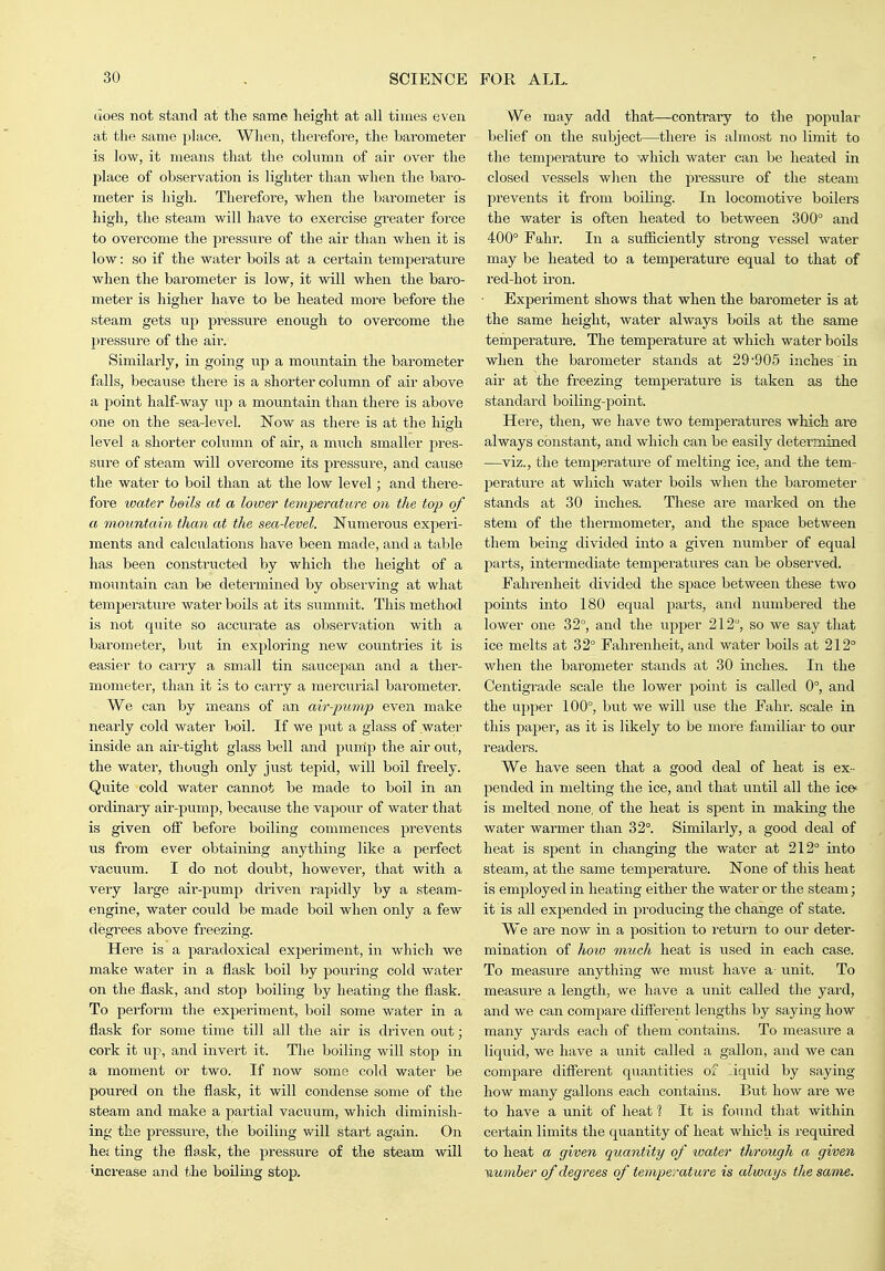 does not stand at the same height at all times even at the same place. When, therefore, the barometer is low, it means that the column of air over the place of observation is lighter than when the baro- meter is high. Therefore, when the barometer is high, the steam will have to exercise greater foi'ce to overcome the pressure of the air than when it is low: so if the water boils at a certain temperature when the barometer is low, it will when the baro- meter is higher have to be heated more before the steam gets up pressure enough to overcome the pi'essure of the air. Similarly, in going up a mountain the barometer falls, because there is a shorter column of air above a point half-way up a mountain than there is above one on the sea-level. Now as there is at the high level a shorter column of air, a much smaller pres- sure of steam will overcome its pressure, and cause the water to boil than at the low level; and there- fore water boils at a lower temperature on the top of a mountain than at the sea-level. Numerous experi- ments and calculations have been made, and a table has been constructed by which the height of a mountain can be determined by observing at what temperature water boils at its summit. This method is not quite so accurate as observation with a barometer, but in exploring new countries it is easier to carry a small tin saucepan and a ther- mometer, than it is to carry a mercurial barometer. We can by means of an air-jmmp even make nearly cold water boil. If we put a glass of water inside an air-tight glass bell and punip the air out, the water, though only just tepid, will boil freely. Quite cold water cannot be made to boil in an ordinary air-pump, because the vapour of water that is given off before boiling commences prevents us from ever obtaining anything like a perfect vacuiim. I do not doubt, however, that with a veiy large air-pump driven rapidly by a steam- engine, water could be made boil when only a few degrees above freezing. Here is a paradoxical experiment, in which we make water in a flask boil by pouring cold water on the flask, and stop boiling by heating the flask. To perform the experiment, boil some water in a flask for some time till all the air is driven out; cork it \ip, and invert it. The boiling will stop in a moment or two. If now some cold water be poui'ed on the flask, it will condense some of the steam and make a partial vacuum, which diminish- ing the pressure, the boiling will start again. On het ting the flask, the pressure of the steam will increase and the boiling stop. We may add that—contrary to the popular belief on the subject—there is almost no limit to the temj^erature to which water can be heated in closed vessels when the pressure of the steam prevents it from boiling. In locomotive boilers the water is often heated to between 300° and 400° Fahr. In a sufliciently strong vessel water may be heated to a temperature equal to that of red-hot iron. Experiment shows that when the barometer is at the same height, water always boils at the same temperature. The temperature at which water boUs when the barometer stands at 29'905 inches in air at the freezing temperature is taken as the standard boiling-point. Here, then, we have two temperatiii'es which are always constant, and which can be easily determined —viz., the temperature of melting ice, and the tem- j^erature at which water boils when the barometer stands at 30 inches. These are marked on the stem of the thermometer, and the sj^ace between them being divided into a given number of equal jiarts, intermediate temperatures can be observed. Fahi'enheit divided the space between these two points into 180 equal 2>arts, and numbered the lower one 32°, and the upper 212, so we say that ice melts at 32° Fahrenheit, and water boils at 212° when the barometer stands at 30 inches. In the Centigrade scale the lower point is called 0°, and the upjjer 100°, but we will use the Fahr. scale in this paper, as it is likely to be more familiar to our readers. We have seen that a good deal of heat is ex - pended in melting the ice, aiad that until all the ic©- is melted none, of the heat is spent in making the water warmer than 32°. Similarly, a good deal of heat is spent in changing the water at 212° into steam, at the same temperatm-e. None of this heat is employed in heating either the water or the steam; it is all expended in producing the change of state. We are now in a position to return to our deter- mination of how much heat is used in each case. To measure anything we must have a unit. To measure a length, we have a unit called the yard, and we can compare different lengths by saying how many yards each of them contains. To measure a liquid, we have a unit called a gallon, and we can compare different quantities of liquid by saying- how many gallons each contains. But how are we to have a \init of heat 1 It is found that within certain limits the quantity of heat which is requii'ed to heat a given quantity of water through a given ■mmber of degrees of temperature is always tliesame. 1