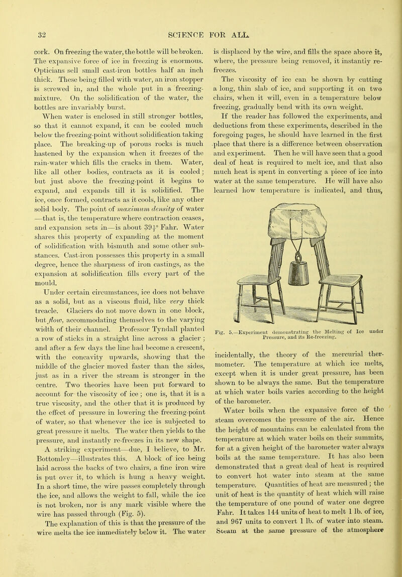 cork. On freezing the water, the bottle will be broken. The expansive force of ice in freezing is enormous. Opticians sell small cast-iron bottles half an inch thick. These being filled with watei-, an ii-on stopper is screwed in, and the whole put in a freezing- mixture. On the solidification of the water, the bottles are invariably burst. When water is enclosed in still stronger bottles, so that it cannot expand, it can be cooled much below the freezing-point without solidification takmg place. The breaking-up of porous rocks is much hastened by the expansion when it freezes of the rain-water which fills the cracks iir them. Water, like all other bodies, contracts as it is cooled; but just above the freezing-point it begins to expand, and exj^ands till it is solidified. The ice, once formed, contracts as it cools, like any other solid body. The point of maximum density of water —that is, the temperature where contraction ceases, and expansion sets in—is about 39^° Fahr. Water shares this property of expanding at the moment of solidification with bismuth and some other sub- stances. Cast-iron possesses this property in a small degree, hence the sharpness of ii'on castings, as the expansion at solidification fills every part of the mould. Under certain circmnstances, ice does not behave as a solid, hnt as a viscous fluid, like ve7'y thick treacle. Glaciers do not move down in one block, but_^oM?, accommodating themselves to the varying width of their channel. Professor Tyndall planted a row of sticks in a straight line across a glacier ; and after a few days the line had become a crescent, with the concavity upwards, showing that the middle of the glacier moved faster than the sides, just as in a river the stream is stronger in the centre. Two theories have been put forward to account for the viscosity of ice ; one is, that it is a true viscosity, and the other that it is produced by the effect of pressure in lowering the freezing-point of water, so that whenever the ice is subjected to great pressure it melts. The water then yields to the pressure, and instantly re-freezes in its new shape. A striking exiDeriment—due, I believe, to Mr. Bottomley—illustrates this. A block of ice being laid across the backs of two chairs, a fine iron wire is put over it, to which is hung a heavy weight. In a short time, the wire passes completely through the ice, and allows the weight to fall, while the ice is not broken, nor is any mark visible where the wire has passed through (Fig. 5). The explanation of this is that the presstire of the wire melts the ice immediately below it. The water is displaced by the wire, and fills the space above it, where, the pressure being removed, it instantly re- freezes. The viscosity of ice can be shown by cutting a long, thin slab of ice, and supporting it on two chairs, when it will, even in a temjperature below freezing, gradually bend with its OAvn weight. If the reader has followed the experiments, and deductions from these experiments, described in the foregoing pages, he should have learned in the first -place that there is a difference between observation and experiment. Then he will have seen that a good deal of heat is required to melt ice, and that also much heat is spent in converting a piece of ice into water at the same tem^ierature. He will have also learned how temj^erature is indicated, and thus, Fig. 5.—ExiJeriment aemoustratiug: the Melting of Ice undei Pressure, aud its Ee-freezing. incidentally, the theory of the mercurial ther- mometer. The temperature at which ice melts, except when it is under great pressure, has been shown to be always the same. But the temperatui-e at which water boils varies according to the height of the barometer. Water boils when the expansive force of the steam overcomes the pressure of the air. Hence the height of mountains can be calculated from the temperature at which water boUs on their summits, for at a given height of the barometer water always boils at the same temperature. It has also been demonstrated that a great deal of heat is required to convert hot water into steam at the same temperature. Quantities of heat are measured ; the unit of heat is the quantity of heat which will raise the temperature of one pound of water one degree Fahr. It takes 144 units of heat to melt 1 lb. of ice, and 967 units to convert 1 lb. of water into steam. Sttam at the same pressui-e of the atmosphere