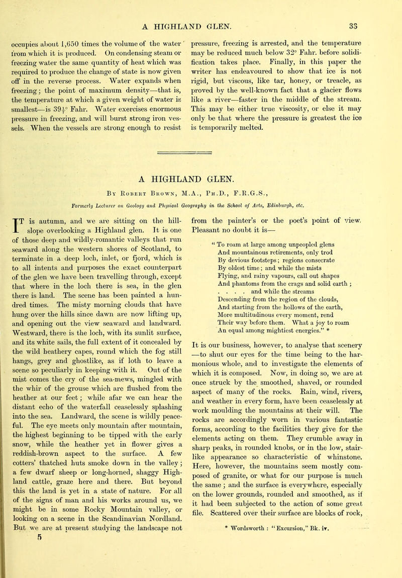 occupies al)Out 1,(550 times the volume of the water from which it is produced. On condensing steam or freezing water the same quantity of heat which was required to produce the change of state is now given off in the reverse process. Water expands when freezing; the point of maximum density—that is, the temperature at which a given weight of water is smallest—is 39i° Fahr. Water exercises enormous j)ressure in freezing, and will burst strong iron ves- sels. When the vessels are strong enough to resist pressure, freezing is arrested, and the temperature may be reduced much below 32° Fahr. before solidi- fication takes place. Finally, in this paper the writer has endeavoured to show that ice is not rigid, but viscous, like tar, honey, or treacle, as proved by the well-known fact that a glacier flows like a river—faster in tlie middle of the stream. This may be either true viscosity, or else it may only be that where the pressure is greatest the ice is temporarily melted. A HIGHLAND GLEN. By RoBEiiT Bkowx, M.A., Ph.D., F.E.G.S., Formerly Lecturer on Geology and Phijsical Geography in the School of Arts, Edinhurgh, etc. IT is autumn, and we are sitting on the hill- slope overlooking a Highland glen. It is one of those deep and wildly-romantic valleys that run seaward along the western shores of Scotland, to terminate in a deep loch, inlet, or fjord, which is to all intents and purposes the exact counterpart of the glen we have been travelling through, except that where in the loch there is sea, in the glen there is land. The scene has been painted a liun- dred times. The misty morning clouds that have hung over the hills since dawn are now lifting up, and opening out the view seaward and landward. Westward, there is the loch, with its sunlit suiface, and its white sails, the full extent of it concealed by the wild heathery capes, round which the fog still hangs, gi'ey and ghostlike, as if loth to leave a scene so peculiarly in keeping with it. Out of the mist comes the cry of the sea-mews, mingled with the whir of the grouse which are flushed from the heather at our feet; wliile afar we can hear the distant echo of the watei-fall ceaselessly splashing into the sea. Landward, the scene is wildly peace- ful. The eye meets only mountain after mountain, the highest begiiming to be tipped with tlie early snow, while the heather yet in flower gives a reddish-brown aspect to the surface. A few cotters' thatched huts smoke down in the valley; a few dwarf sheep or long-horned, shaggy High- land cattle, graze here and there. But beyond this the land is yet in a state of nature. For all of the signs of man and his works around us, we might be in some Eocky Mountain valley, or looking on a scene in the Scandinavian Nordland. But we are at present studying the landscape not 5 from the painter's or tlie poet's point of view. Pleasant no doubt it is—  To roam at large among unpeopled glens And mountainous retirements, only trod By devious footsteps ; regions consecrate By oldest time ; and while the mists Flying, and rainy vapours, call out shapes And phantoms from the crags and solid earth ; . . . . and while the streams Descending from the region of the clouds, And starting from the hollows of the earth, More multitudinous every moment, rend Their way before them. What a joy to roam An equal among mightiest energies. * It is our business, howevei', to analyse that scenery —to shut our eyes for the time being to the har- monious whole, and to investigate the elements of which it is composed. Now, in doing so, we are at once struck by the smoothed, shaved, or rounded aspect of many of the rocks. Bain, wind, rivers, and weather in every form, have beeii ceaselessly at work moulding the mountains at theii' will. The rocks are accordingly worn in various fantastic forms, according to the facilities they give for the elements acting on them. They crumble away in sharp peaks, in rounded knobs, or in the low, staii'- like appearance so characteristic of whinstone. Here, however, the mountains seem mostly com- posed of gi'anite, or what for our purpose is much the same; and the surface is everywhere, especially on the lower grounds, rounded and smoothed, as if it had been subjected to the action of some great file. Scattered over their surface are blocks of rock, * Wordsworth :  Excursion, Bk. It.
