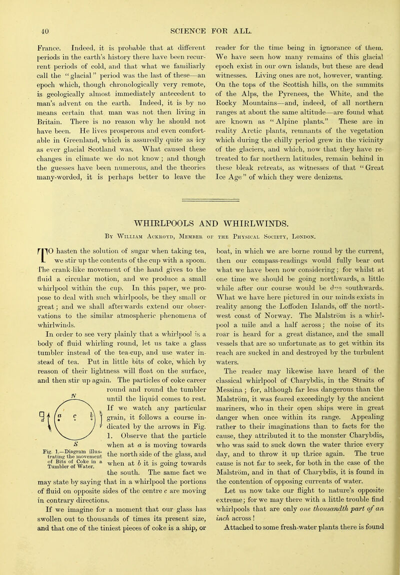Fi-ance. Indeed, it is probable that at diifei-ent [)eriods in the earth's history thei'e have been recur- rent periods of cold, and that what we familiarly call the  glacial period was the last of these—an epoch which, though chronologically very remote, is geologically almost immediately antecedent to man's advent on the eaith. Indeed, it is by no means certain that man was not then living in Britain. There is no reason why he should not have been. He lives prosperous and even comfort- able in Greenland, which is assuredly quite as -icy as ever glacial Scotland was. What caused these changes in climate we do not know; and though the guesses have been numerous, and the theoi'ies many-worded, it is perhaps better to leave the reader for the time being in ignorance of thera. We have seen how many I'emains of this glacial epoch exist in our own islands, but these are dead witnesses. Living ones are not, however, wanting. On the tops of the Scottish hills, on the summits of the Alps, the Pyrenees, the White, and the Rocky Mountains—and, indeed, of all northern ranges at about the same altitude—are found what are known as Alpine plants. These are in reality Arctic plants, remnants of the vegetation which during the chilly period grew in the vicinity of the glaciers, and which, now that they have re- treated to far northern latitudes, remain behind in these bleak I'eti'eats, as witnesses of that  Great Ice Age  of which they were denizens. WHIRLPOOLS AND WHIRLWINDS. By William Ackkoyd, Member op the Physical Society', London. rpO hasten the solution of sugar when taking tea, L we stir up the contents of the cup with a spoon. The crank-like movement of the hand gives to the fluid a circular motion, and we produce a small whirlpool within the cup. In this paper, we pro- pose to deal with such whii'lpools, be they small or jrreat; and we shall afterwards extend our obser- vations to the similar atmospheric phenomena of whirlwinds. In order to see very j^lainly that a whudpool is a body of fluid whirling round, let us take a glass tumbler instead of the tea-cup, and use water in- stead of tea. Put in little bits of coke, which by reason of their lightness will float on the surface, and then stir up again. The particles of coke career round and round the tumbler iintil the liquid comes to rest. If we watch any particular grain, it follows a course in- dicated by the arrows in Fig. L Observe that the particle when at a is moving towards the north side of the glass, and when at h it is going towards the south. The same fact we may state by saying that in a whirlpool the portions of fluid on opposite sides of the centre c are moving in contraiy directions. If we imagine for a moment that our glass has swollen out to thousands of times its present size, and that one of the tiniest pieces of coke is a ship, or Fig. 1.—Biagram illus- trating the movement of Bits of Coke in a Tumbler of Water. boat, in which we are borne round by the current, then our compass-readings would fully bear out what we have been now considering ; for whilst at one time we should be going northwards, a little while after our coui'se would be dv^e southwards. What we have here pictured in our minds exists in reality among the Lofl'oden Islands, ofl the noi-th- west coast of Norway. The Malstrom is a whirl- pool a mile and a half across; the noise of its roar is heard for a great distance, and the small vessels that are so unfortunate as to get within its reach are sucked in and destroyed by the tui-bulent waters. The reader may likewise have heard of the classical whirlpool of Charybdis, in the Straits of Messina; for, although far less dangerous than the Malstrom, it was feared exceedingly by the ancient mariners, who in their open ships were in great danger when once within its range. Appealing rather to their imaginations than to facts for the cause, they attributed it to the monster Charybdis, who was said to suck down the water thrice every day, and to throw it up thrice again. The true cause is not far to seek, for both in the case of the Malstrom, and in that of Charybdis, it is found in the contention of opposing currents of water. Let lis now take our flight to nature's 02)posite extreme; for we may there with a little trouble find whirlpools that are only one, thousandth 'part of an inch across! Attached to some fi'esh-water plants there is found