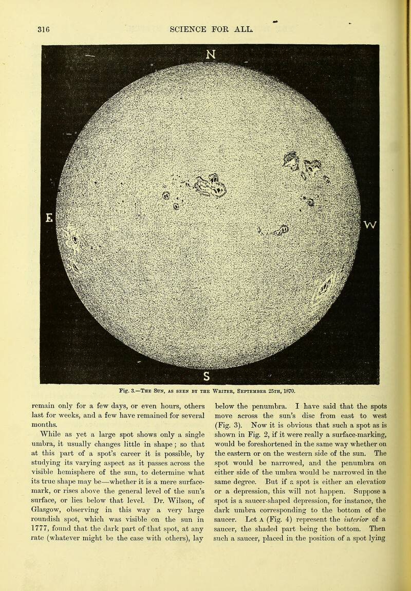remain only for a few days, or even hours, others last for weeks, and a few have remained for several months. While as yet a large spot shows only a single umbra, it usually changes little in shape; so that at this part of a spot's career it is possible, by studying its varying aspect as it passes across the visible hemisphere of the sun, to detemiine what its true shape may be—whether it is a mere surface- mark, or rises above the general level of the sun's surface, or lies below that level. Dr. Wilson, of Glasgow, observing in this way a very large roundish spot, which was visible on the sun in 1777, found that the dark part of that spot, at any rate (whatever might be the case with others), lay below the penumbra. I have said that the spots move across the sun's disc from east to west (Fig. 3). Now it is obvious that such a spot as is shown in Fig. 2, if it were really a surface-marking, would be foreshortened in the same way whether on the eastern or on the western side of the sun. The spot would be narrowed, and the penumbra on either side of the umbra would be narrowed in the same degree. But if a spot is either an elevation or a depression, this will not happen. Suppose a spot is a saucer-shaped depression, for instance, the dai'k umbra corresponding to the bottom of the saucer. Let A (Fig. 4) represent the interior of a saucer, the shaded part being the bottom. Then sxich a saucei', placed in the position of a spot lying
