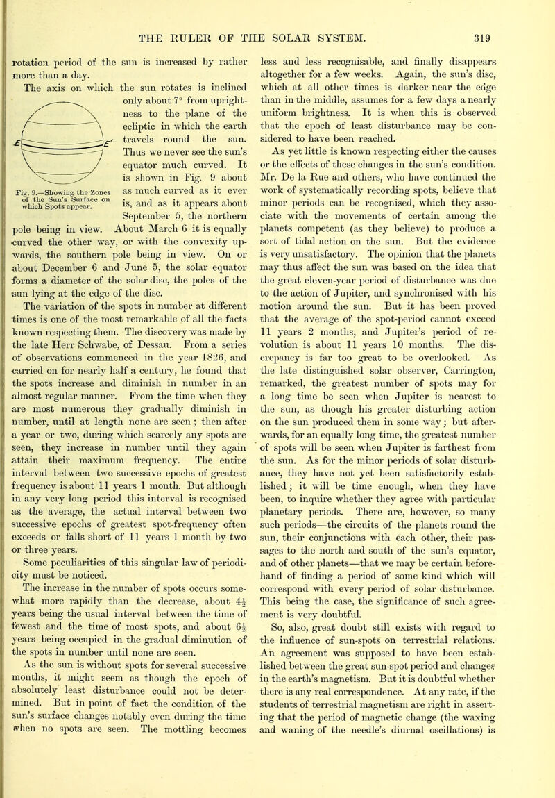 , 9.—Showing the Zones of the Sun's Surface ou which Spots appear. rotation period of the sun is increased Ly rather more than a day. The axis on which the sun rotates is inclined only about 7° from upright- ness to the plane of the ecliptic in which the earth travels round the sun. Thus we never see the sun's equator much curved. It is shown in Fig. 9 about as much curved as it ever is, and as it appears about September 5, the northern pole being in view. About March 6 it is equally <;arved the other way, or with the convexity up- wards, the southern pole being in view. On or about December 6 and June 5, the solar equator forms a diameter of the solar disc, the poles of the sun lying at the edge of the disc. The variation of the spots in number at different times is one of the most remarkable of all the facts known respecting them. The discovery was made by the late Herr Schwabe, of Dessau. From a series of observations commenced in the year 1826, and cai-ried on for nearly half a century, he found that the spots increase and diminish in number in an almost regular manner. From the time when they are most numerous they gradually diminish in number, until at length none are seen; then after a year or two, during which scarcely any spots are seen, they increase in number until they again attain their maximum frequency. The entire interval between two successive epochs of greatest frequency is about 11 years 1 moiith. But although in any very long period this interval is recognised as the average, the actual interval between two successive epochs of greatest spot-frequency often exceeds or falls short of 11 years 1 month by two or three years. Some peculiarities of this singular laAv of periodi- city must be noticed. The increase in the number of spots occurs some- what more rapidly than the decrease, about 4^ years being the usual interval between the time of fewest and the time of most spots, and about 65 years being occupied in the gradual diminution of the spots in number until none are seen. As the sun is without spots for several successive months, it might seem as though the epoch of absolutely least disturbance could not be deter- mined. But in point of fact the condition of the sun's surface changes notably even during the time when no spots are seen. The mottling becomes less and less I'ecognisable, and finally disappears altogether for a few weeks. Again, the sun's disc, which at all other times is darker near the edge than in the middle, assumes for a few days a neai'ly uniform brightness. It is when this is observed that the epoch of letvst disturbance may be con- sidered to have been reached. As yet little is known respecting either the causes or the effects of these changes in the sun's condition. Mr. De la Rue and others, who have continued the work of systematically recording spots, believe that minor periods can be recognised, which they asso- ciate with the movements of certain among the planets competent (as they believe) to produce a sort of tidal action on the sun. But the evidence is very unsatisfactory. The opinion that the j^lanets may thus affect the sun was based on the idea that the great eleven-year period of disturbance was due to the action of Jupiter, and synchronised with his motion around the sun. But it has l)een proved that the average of the spot-2)eriod cannot exceed 11 years 2 months, and Jupiter's period of re- volution is about 11 years 10 months. The dis- crepancy is far too great to be overlooked. As the late distinguished solar observer, Cariington, remarked, the greatest number of spots may for a long time be seen when Jupiter is neai'est to the sun, as though his greater disturbing action on the sun produced them in some way; but after- wards, for an equally long time, the greatest number of spots will be seen when Jupiter is farthest from the sun. As for the minor periods of solar disturb- ance, they have not yet been satisfactorily estab- lished ; it will be time enough, when they have been, to inquire whether they agree with particular planetary periods. There are, however, so many such periods—the circuits of the planets round the sun, theii' conjunctions with each other, their pas- sages to the north and south of the sun's equator, and of other planets—that we may be certain before- hand of finding a period of some kind which will correspond with every period of solar disturbance. This being the case, the significance of such agree- ment is very doubtfvd. So, also, great doubt still exists with regard to the influence of sun-spots on terrestrial relations. An agreement was supposed to have been estab- lished between the great sun-spot period and change.? in the earth's magnetism. But it is doubtful whether there is any real correspondence. At any rate, if the students of terrestrial magnetism are right in assert- ing that the period of magnetic change (the waxing and waning of the needle's diurnal oscillations) is
