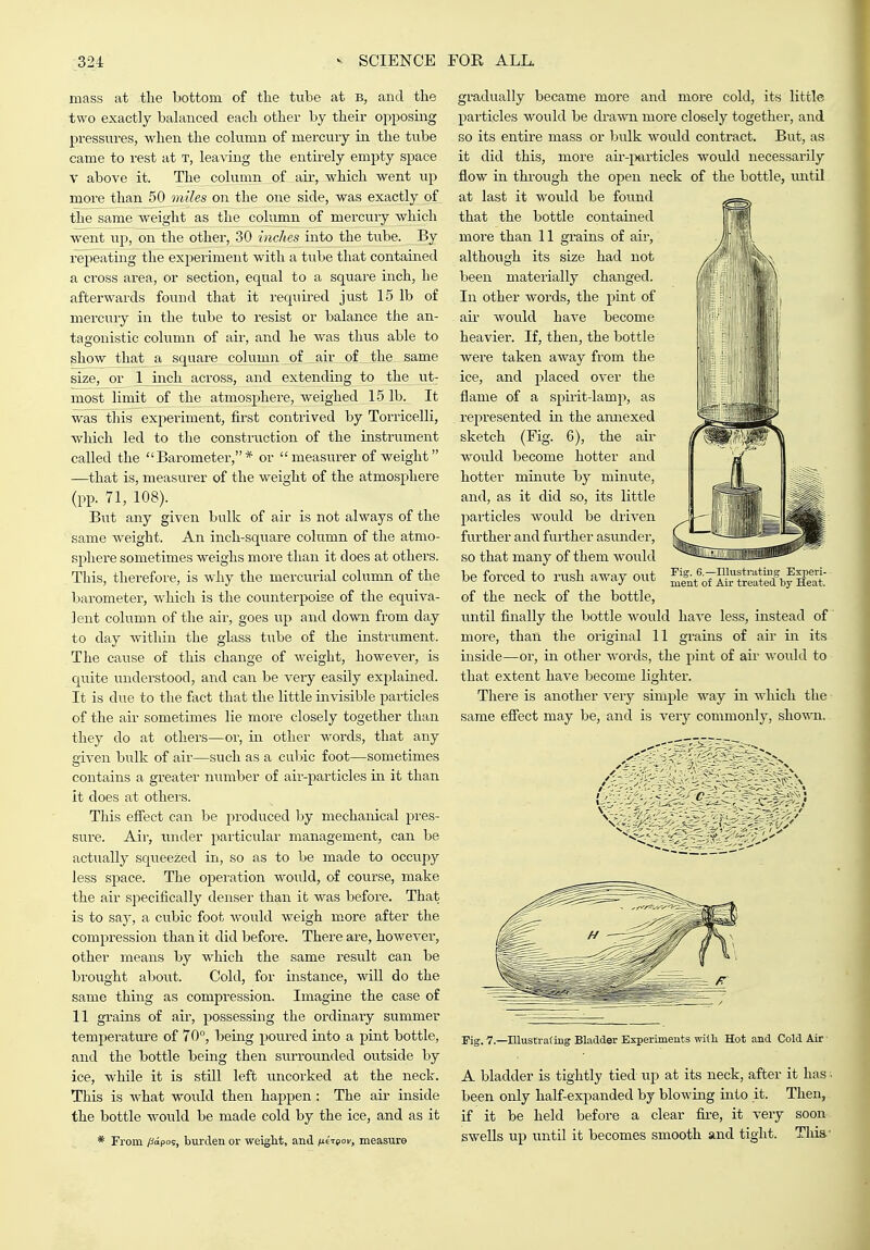 mass at tlie bottom of the tube at b, and the two exactly balanced each other by their ojiposing pressures, when the column of mercury in the tube came to rest at t, leaving the entirely empty space V above it. The column of aii-, which went up more than 50 miles on the one side, was exactly of the same Aveight as the column of mercury which went up, on the other, 30 inches into the tube. By repeating the experiment with a tube that contained a cross area, or section, equal to a square inch, he afterwards found that it requu-ed just 15 lb of mercury in the tube to resist or balance the an- tagonistic column of air, and he was thus able to show tha^ a square column o£ _ air of the same size, or l_inch across, and extending to the ut- most limit of the atmosphere, weighed L5 lb. It was this experiment, first contrived by Torricelli, which led to the construction of the instrument called the Barometer,* or measurer of weight —that is, measurer of the weight of the atmosphere (pp. 71, 108). But any given bulk of air is not always of the same weight. An inch-square column of the atmo- sphere sometimes weighs more than it does at others. This, therefore, is why the mercurial column of the barometer, Avhich is the counterpoise of the equiva- lent column of the air, goes up and down fi'om day to day within the glass tube of the instrument. The cause of this change of weight, however, is quite understood, and can be very easily explained. It is due to the fact that the little invisible particles of the air sometimes lie more closely together than they do at others—or, in other words, that any given bulk of air—such as a cubic foot—sometimes contains a greater number of air-particles in it than it does at others. This effect can be jjroduced by mechanical pres- sure. Air, luider particular management, can be actiially squeezed in, so as to be made to occupy less space. The operation would, of course, make the air specifically denser than it was before. That is to say, a cubic foot would weigh more after the compression than it did before. There are, however, other means by which the same result can be brought about. Cold, for instance, will do the same thing as compression. Imagine the case of 11 grains of au-, possessing the ordinary summer temperature of 70°, being poured into a pint bottle, and the bottle being then surrounded outside by ice, while it is still left uncorked at the neck. This is what would then happen: The air inside the bottle would be made cold by the ice, and as it * From /fapos, burden or weight, and /neTpor, measure gradually became more and more cold, its little particles would be drawn more closely together, and so its entire mass or bulk would contract. But, as it did this, more au--particles would necessarily flow in through the open neck of the bottle, mitil at last it would be found that the bottle contained more than 11 grains of air, although its size had not been materially changed. In other words, the pint of air would have become heavier. If, then, the bottle were taken away from the ice, and placed over the flame of a spirit-lamp, as represented in the araiexed sketch (Fig. 6), the air would become hotter and hotter miniTte by minute, and, as it did so, its little particles would be driven further and further asundei', so that many of them would be forced to rush away out of the neck of the bottle, until finally the bottle would have less, instead of more, than the original 11 grains of air in its inside—or, in other words, the pint of air would to that extent have become lighter. There is another very simple way in which the same effect may be, and is very commonly, shown. Fig. 6.—Ilhisti-ating Experi- ment of Air treated by Heat. ✓ ' - Pig. 7.—niustrafing Bladder Experiments wilh Hot and Cold Air A bladder is tightly tied iip at its neck, after it has . been only half-expanded by blowing into it. Then, if it be held before a clear fire, it very soon swells up until it becomes smooth and tight. This-