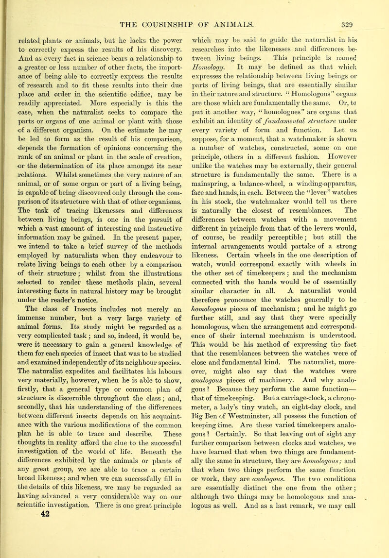 related plants or animals, but he lacks the power to correctly express the results of his discovery. And as every fact in science bears a relationship to a greater or less number of other facts, the import- ance of being able to correctly express the results of research and to fit these results into their due place and order in the scientific edifice, may be readily appreciated. More especially is this the ■case, when the naturalist seeks to compare the parts or organs of one animal or plant with those of a different organism. On the estimate he may be led to form as the result of his comparison, ■depends the formation of opinions concerning the rank of an animal or plant in the scale of creation, ■or the determination of its place amongst its near relations. Whilst sometimes the very nature of an animal, or of some oi-gan or part of a living beriig, is callable of being discovered only through the com- parison of its structure with that of other organisms. The task of tracing likenesses and difierences between living beings, is one in the pursuit of which a vast amoimt of interestmg and instructive information may be gained. In the present paper, we intend to take a brief survey of the methods employed by naturalists when they endeavour to relate living beings to each other by a comparison of their structure; whilst from the illustrations selected to render these methods plain, several interesting facts in natural history may be brought under the reader's notice. The class of Insects includes not merely an immense number, but a very large variety of animal forms. Its study might be regarded as a very complicated task; and so, indeed, it would be, were it necessary to gain a general knowledge of them for each species of insect that was to be studied and examined independently of its neighbour species. The naturalist expedites and facilitates his labours very materially, however, when he is able to show, firstly, that a general type or common plan of structure is discernible throughout the class; and, secondly, that his understanding of the differences between difierent insects depends on his acquaint- ance with the various modifications of the common plan he is able to trace and describe. These thoughts in reality afford the clue to the successful investigation of the world of life. Beneath tlie differences exhibited by the animals or plants of any great group, we are able to trace a certain broad likeness; and when we can successfully fill in the details of this likeness, we may be i-egarded as having advanced a very considerable way on our scientific investigation. There is one great principle 42 which may be said to guide the naturalist in his researches into the likenesses and differences be- tween living beings. This principle is named Homology. It may be defined as that whicli expresses the relationship between living beings or parts of living beings, that are essentially similar in their nature and structure.  Homologous organs are those which are fundamentally the same. Or, td put it another way,  liomologues are organs that exhibit an identity oi fundamental structure under every variety of form and function. Let us suppose, for a moment, that a watchmaker is shown a number of watches, constructed, some on one principle, others in a different fashion. However unlike the watches may be externally, their geneial structure is fundamentally the same. There is a mainspring, a balance-wheel, a winding-apparatus, face and hands, in each. Between the  lever watches in his stock, the watchmaker would tell us there is naturally the closest of resemblances. The difierences between watches with a movement difierent in principle from that of the levers would, of course, be readily perceptible; but still the internal arrangements woidd partake of a strong likeness. Certain wheels in the one description of watch, would correspond exactly with wheels in the other set of timekeepers ; and the mechanism connected with the hands would be of essentially similar character in all. A naturalist would therefore pronounce the watches generally to be homologous pieces of mechanism; and he might go fm-ther stdl, and say that they were specially homologous, when the arrangement and correspond- ence of their internal mechanism is understood. This Avoidd be his method of exj^ressing tiie fact that the resemblances between the watches were of close and fundamental kind. The naturalist, more- over, might also say that the watches were analogous pieces of machmery. And why analo- gous 1 Because they perfoi-m the same function— that of timekeeping. But a carriage-clock, a chrono- meter, a lady's tiny watch, an eight-day clock, and ]^ig Ben of Westminster, all possess the function of keeping time. Are these varied timekeepers analo- gous 1 Certainly. So that leaving out of sight any further comparison between clocks and watches, we have learned that when two things are fundament- ally the same in structure, they are homologous; and that when two things perform the same function or v/ork, they are analogous. The two conditions are essentially distinct the one from the other; although two things may be homologous and ana- logous as well. And as a last i-emark, we may call