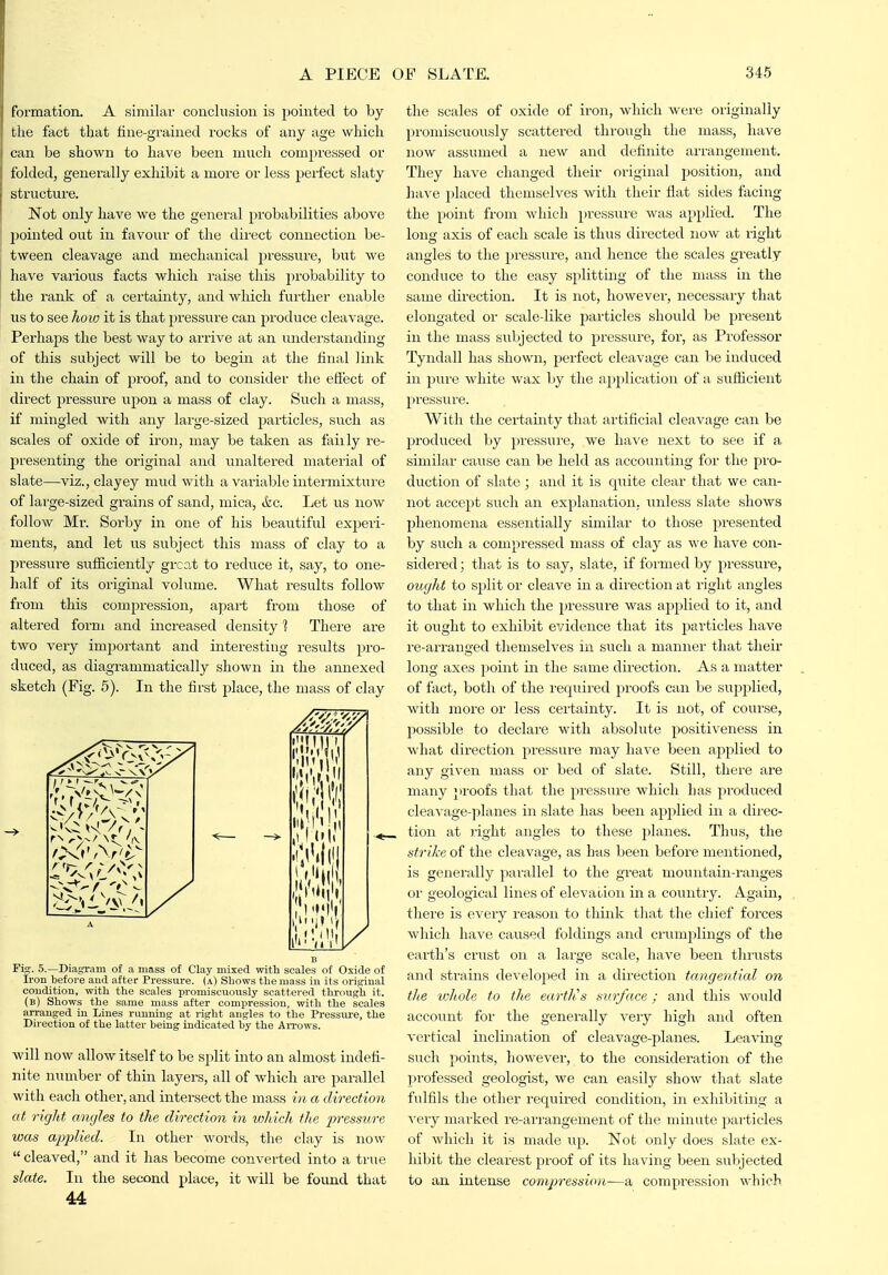formation. A similar conclusion is pointed to by the fact that iine-grained rocks of any age which can be shown to have been much compressed or folded, generally exhibit a more or less peifect slaty structure. Not only have we the general probabilities above pointed out in favour of the direct connection be- tween cleavage and mechanical pressure, but we have various facts wliicli raise this probability to the rank of a certainty, and which further enable us to see how it is that pressure can produce cleavage. Perhaps the best way to arrive at an understanding of this subject will be to begin at the final link in the chain of proof, and to consider the effect of direct pressure upon a mass of clay. Such a mass, if mingled with any lai'ge-sized particles, such as scales of oxide of iron, may be taken as faiily re- presenting the original and unaltered material of slate—viz., clayey miid with a variable intermixtui'e of large-sized grains of sand, mica, ifec. Let us now follow Mr. Sorby in one of his beautiful experi- ments, and let us subject this mass of clay to a pressure sufficiently grca.t to reduce it, say, to one- half of its original volume. What results follow from this compression, apart from those of altered form and increased den.sity % There are two very important and interesting results pro- duced, as diagrammatically shown in the annexed sketch (Fig. 5). In the first place, the mass of clay ''Mil] 1 '/<',. ' V V ■''•111 A B Fig. 5.—Diagram of a mass of Clay mixed vrith scales of Oxide of Iron before aud after Pressure, (a) Shows the mass in its original condition, with the scales promiscuonsly scattei-ed through it. (b) Shows the same mass after compression, with the scales arranged in Lines running at right angles to the Pressure, the Direction of the latter being indicated liy the Aitows. will now allow itself to be split into an almost indefi- nite number of thin layers, all of Avhich are parallel with each other, and intersect the mass in a direction at right angles to the direction in which the 2^'>'essure was apjAied. In other words, the clay is now  cleaved, and it has become converted into a true slate. In the second place, it will be found that 44 the scales of oxide of iron, which were originally promiscuously scattered through the mass, have now assumed a new and definite aiiungement. They have changed their original position, and have placed themselves with their fiat sides facing the point from which pressure was applied. The long axis of each scale is thus dii'ected now at right angles to the pressure, and hence the scales greatly conduce to the easy splitting of the mass in the same direction. It is not, however, necessaiy that elongated or scale-like jDarticles should be present in the mass subjected to pressure, for, as Professor Tyndall has shown, jierfect cleavage can be induced in pure white wax by the application of a suflicient pressure. With the certainty that artificial cleavage can be produced by pressui'e, we have next to see if a similar cause can be held as accounting for the pro- duction of slate ; and it is quite clear that we can- not accept such an explanation, unless slate shows phenomena essentially similar to those presented by such a compressed mass of clay as we have con- sidered ; that is to say, slate, if formed by pressure, ought to split or cleave in a direction at right angles to that in which the pressure was applied to it, and it ought to exhibit evidence that its jjarticles have re-arranged themselves in such a manner that their long axes point in the same direction. As a matter of fact, both of the required proofs can be supplied, with more or less certainty. It is not, of course, possible to declare M'ith absolute positiveness in what direction pressure may have been applied to any given mass or bed of slate. Still, there are many proofs that the pressure which has pi'oduced cleavage-planes in slate has been applied in a direc- tion at right angles to these planes. Thus, the strike of the cleavage, as has been before mentioned, is generally parallel to the great mountain-ranges 01' geological lines of elevaiion in a country. Again, there is every reason to think that the chief forces which have caused foldings and crumplings of the earth's crust on a large scale, have been thrusts and strains developed in a direction tangential on the whole to the eartlis surface; and this would account for the generally very high and often vertical inclination of cleavage-planes. Leaving such points, however, to the consideration of the professed geologist, we can easily show that slate fulfils the other required condition, in exhibiting a very marked re-ai'rangement of the minute particles of which it is made up. Not only does slate ex- hibit the clearest proof of its having been subjected to an intense compression—a compression which