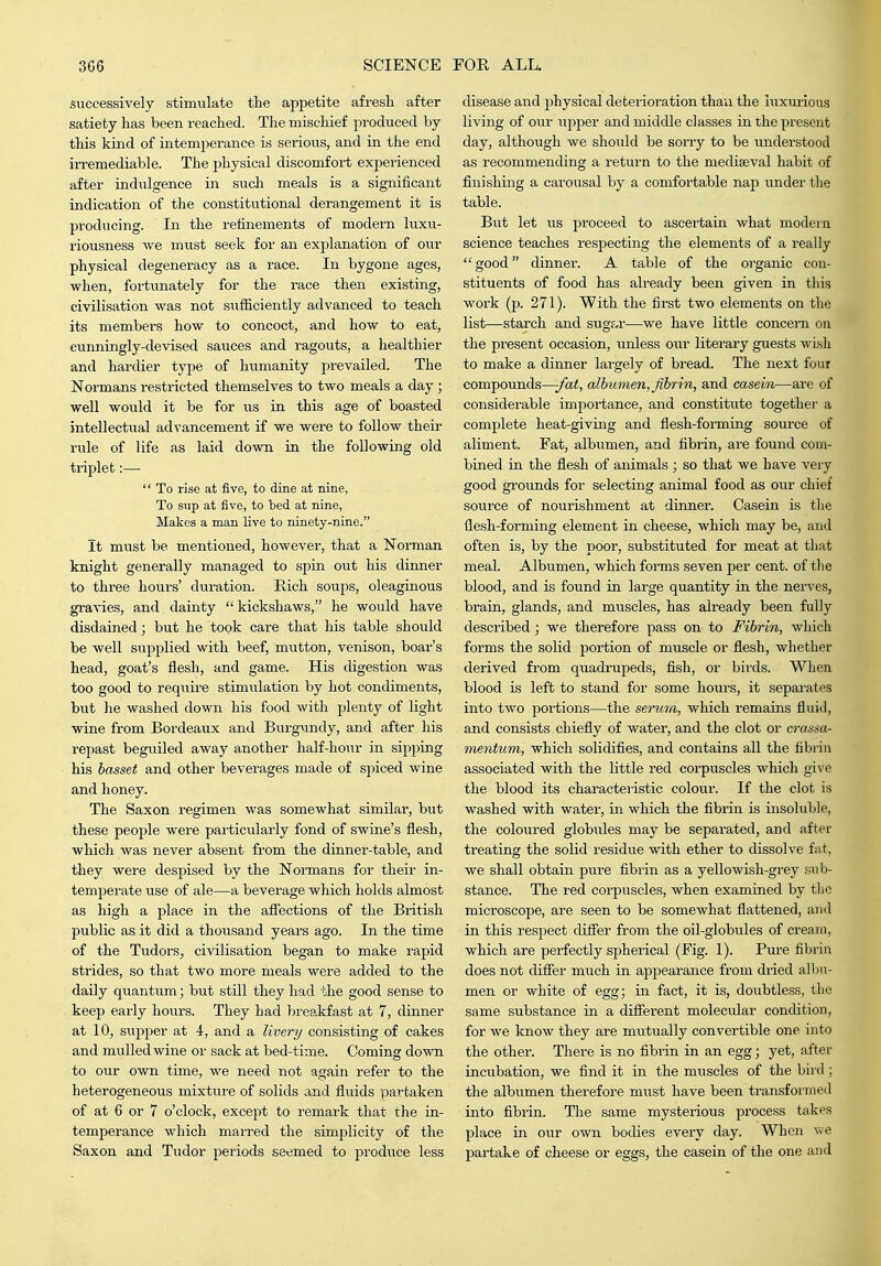 successively stimulate tlie appetite afresh after satiety has been reached. The mischief produced by this kind of intemperance is serious, and in the end irremediable. The physical discomfort experienced after indulgence in such meals is a significant indication of the constitutional derangement it is producing. In the refinements of modern luxu- riousness we must seek for an explanation of our physical degeneracy as a race. In bygone ages, when, fortunately for the race then existing, civilisation was not sufficiently advanced to teach its members how to concoct, and how to eat, cunningly-devised sauces and ragouts, a healthier and hardier type of humanity prevailed. The Normans restricted themselves to two meals a day; well would it be for us in this age of boasted intellectual advancement if we were to follow their rule of life as laid doAvn in the following old triplet:—  To rise at five, to dine at nine, To sup at five, to bed at nine, Makes a man live to ninety-nine. It must be mentioned, however, that a Norman knight generally managed to spin out his dumer to three hours' dui'ation. Rich soups, oleaginous graAdes, and dainty  kickshaws, he would have disdained; but he took care that his table should be well supplied with beef, mutton, venison, boar's head, goat's flesh, and game. His digestion was too good to require stimulation by hot condiments, but he washed down his food with plent}'- of light wine from Bordeaux and Burgundy, and after his repast begixiled away another half-hour in sipping his basset and other beverages made of spiced wine and honey. The Saxon regimen was somewhat similar, but these people were particularly fond of swine's flesh, which was never absent from the dinner-table, and they were despised by the Normans for their in- temperate use of ale—a beverage which holds almost as high a place in the affections of the British public as it did a thousand years ago. In the time of the TudorSj civilisation began to make rapid strides, so that two more meals were added to the daily quantum; but still they had the good sense to keep early hours. They had breakfast at 7, dinner at 10, supper at 4, and a livery consisting of cakes and mulled wine or sack at bed-time. Coming down to our own time, we need not again refer to the heterogeneous mixture of solids and fluids partaken of at 6 or 7 o'clock, except to remark that the in- temperance which marred the simplicity of the Saxon and Tudor periods seemed to produce less disease and physical deterioration than the luxurious living of our upper and middle classes in the present day, although we should be sorry to be imderstood as recommending a return to the mediaeval habit of finishing a carousal by a comfortable nap under the table. But let us proceed to ascertain what modern science teaches respecting the elements of a really good dinner. A table of the organic con- stituents of food has already been given in this work (p. 271). With the firat two elements on the list—starch and sugar—we have little concern on the present occasion, unless owv literary guests wish to make a dinner largely of bread. The next four compounds—-fat, albumen, fibrin, and casein—are of considerable importance, and constitute together a complete heat-giving and flesh-forming soui'ce of aliment. Fat, albumen, and fibrin, are found com- bined in the flesh of animals ; so that we have veiy good gi'ounds for selecting animal food as our chief source of nourishment at dinner. Casein is tlie flesh-forming element in cheese, which may be, and often is, by the poor, substituted for meat at that meal. Albumen, which forms seven per cent, of the blood, and is found in large quantity in the nerves, brain, glands, and muscles, has already been fully described; we therefore pass on to Fibrin, which forms the solid portion of muscle or flesh, whether derived from quadrupeds, fish, or birds. When blood is left to stand for some hours, it separates into two portions—the seruo/i, which remains fluid, and consists chiefly of water, and the clot or crassa- nientum, which solidifies, and contains all the fibiin associated with the little red corpuscles which give the blood its characteristic colour. If the clot is washed with water, in which the fibrin is insoluble, the coloured globides may be separated, and after treating the solid residue with ether to dissolve fat, we shall obtain pure fibrin as a yellowish-grey sub- stance. The red corpuscles, when examined by the microscope, are seen to be somewhat flattened, and in this respect differ from the oil-globules of cream, which are perfectly spherical (Fig. 1). Pure fibrin does not differ much in appearance from dried albu- men or white of egg; in fact, it is, doubtless, the same substance in a diffei'ent molecular condition, for we know they are mutually convertible one into the other. There is no fibrin in an egg; yet, after incubation, we find it in the muscles of the bii'd; the albumen therefore must have been ti-ansformed into fibrin. Tlie same mysterious process takes place in our own bodies every day. When we partake of cheese or eggs, the casein of the one and
