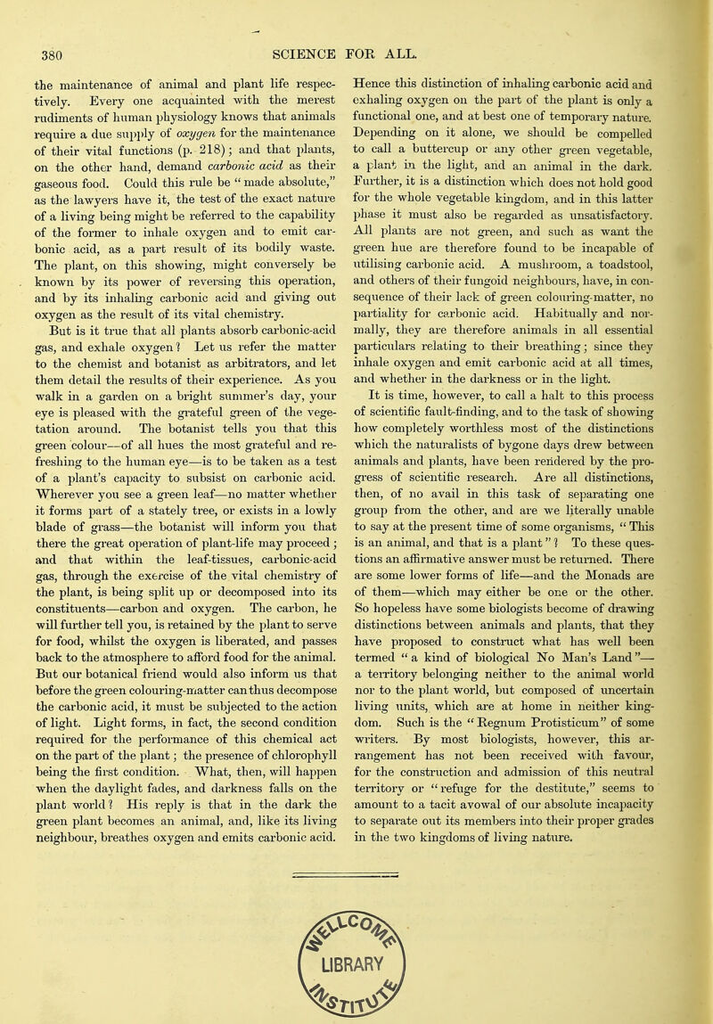 the maintenance of animal and plant life respec- tively. Every one acquainted with the merest rudiments of human physiology knows that animals require a due supi)ly of oxygen for the maintenance of their vital functions (p. 218); and that plants, on the other hand, demand carbonic acid as their gaseous food. Could this rule be  made absolute, as the lawyers have it, the test of the exact nature of a living being might be referred to the capability of the former to inhale oxygen and to emit car- bonic acid, as a part result of its bodily waste. The plant, on this showing, might conversely be known by its power of reversing this operation, and by its inhaling carbonic acid and giving out oxygen as the result of its vital chemistry. But is it true that all plants absorb carbonic-acid gas, and exhale oxygen 1 Let us refer the matter to the chemist and botanist as arbitrators, and let them detail the results of their experience. As you walk in a garden on a bright summer's day, your eye is pleased with the grateful green of the vege- tation around. The botanist tells you that this green colour—of all hues the most grateful and re- freshing to the human eye—is to be taken as a test of a plant's capacity to subsist on carbonic acid. Wherever you see a green leaf—no matter whether it forms part of a stately ti-ee, or exists in a lowly blade of grass—the botanist will inform you that thex'e the great operation of plant-life may proceed ; and that within the leaf-tissues, carbonic-acid gas, through the exercise of the vital chemistry of the plant, is being sj^lit up or decomposed into its constituents—carbon and oxygen. The carbon, he will further tell you, is retained by the plant to serve for food, whilst the oxygen is liberated, and passes back to the atmosphere to afford food for the animal. But our botanical friend would also inform us that before the green colouring-matter can thus decompose the carbonic acid, it must be subjected to the action of light. Light forms, in fact, the second condition required for the performance of this chemical act on the part of the plant; the presence of chlorophyll being the first condition. What, then, will happen when the daylight fades, and darkness falls on the plant world 1 His reply is that in the dark the green plant becomes an animal, and, like its living neighbour, breathes oxygen and emits carbonic acid. Hence this distinction of inhaling carbonic acid and exhaling oxygen on the part of the plant is only a functional one, and at best one of temporary nature. Depending on it alone, we should be compelled to call a buttercup or any other green vegetable, a plant in the light, and an animal in the dark. Further, it is a distinction which does not hold good for the whole vegetable kingdom, and in this latter phase it must also be regarded as imsatisfactory. All plants are not green, and such as want the green hue are therefore found to be incapable of utilising carbonic acid. A mushroom, a toadstool, and others of their fungoid neighbours, have, in con- sequence of their lack of green colouring-matter, no partiality for carbonic acid. Habitually and nor- mally, they are therefore animals in all essential particixlars relating to their breathing; since they inhale oxygen and emit carbonic acid at all times, and whether in the darkness or in the light. It is time, however, to call a halt to this process of scientific fault-finding, and to the task of showing how completely worthless most of the distinctions which the naturalists of bygone days drew between animals and plants, have been rendered by the pro- gress of scientific research. Are all distinctions, then, of no avail in this task of separating one group from the other, and are we litex'ally unable to say at the present time of some organisms,  This is an animal, and that is a plant 1 To these ques- tions an afiirmative answer must be returned. There are some lower forms of life—and the Monads are of them—which may either be one or the other. So hopeless have some biologists become of drawing distinctions between animals and plants, that they have proposed to construct what has well been termed  a kind of biological No Man's Land — a teiritory belonging neither to the animal world nor to the plant world, but composed of vmcertain living units, which are at home in neither king- dom. Such is the Regnum Protisticum of some writers. By most biologists, however, this ar- rangement has not been received with favour, for the construction and admission of this neutral territory or refuge for the destitute, seems to amount to a tacit avowal of our absolute incapacity to separate out its members into their proper grades in the two kingdoms of living nature.