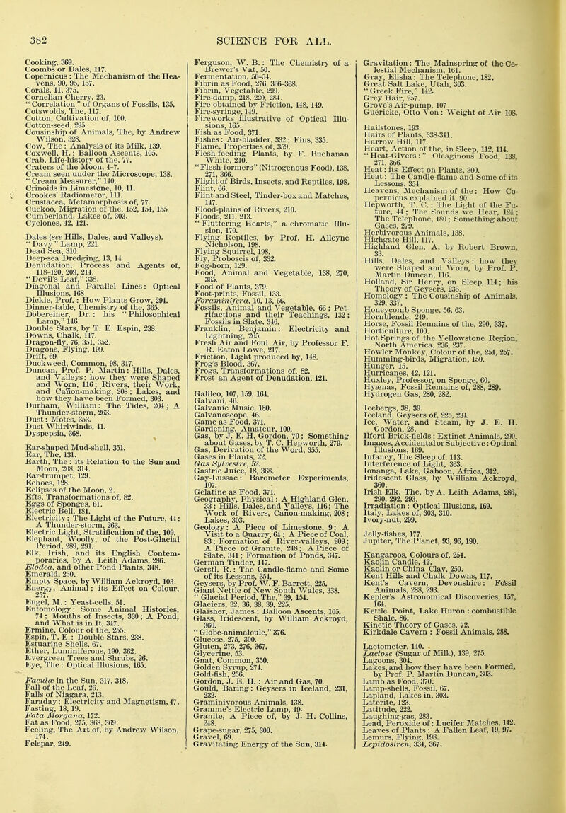 Cooking, 369. Coombs or Dales, 117. Copernicus: The Mechanism of the Hea- vens, 90, 95, 157. Corals, 11, 375. Cornelian Cherry, 23.  Correlation  of Organs of Fossils, 135. Cotswolds, The, 117. Cotton, Cultivation of, 100. Cotton-seed, 295. Cousinship of Animals, The, by Andrew Wilson, 328. Cow, The: Analysis of its Milk, 139. Coxwell, H.: Balloon Ascents, 105. Crab, Life-history of the, 77. Craters of the Moon, Cream seen under the Microscope, 138.  Cream Measurer, 110. Crinolds in Limestone, 10, 11. Crookes' Radiometer, 111. Crustacea, Metamorphosis of, 77. Cuckoo, Migration of the, 152, 154, 155. Cumberland, Lakes of, 303. Cyclones, i2, 121. Dales {see HOls, Dales, and Valleys).  Davy  Lamp, 221. Dead Sea, 310. Deep-sea Dredging, 13, 14. Denudation, Process and Agents of, 118-120, 209, 214. Devil's Leaf, 338. Diagonal and Parallel Lines: Optical Illusions, 1G8 Dickie, Prof. : How Plants Grow, 294. Dinner-table, Chemistry of the, 365. Dobereiner, Dr.: his  Philosophical Lamp, 146. Double Stars, by T. E. Espin, 238. Downs, Chalk, 117. Dragon-fly, 76, 351, 352. Dragons, Flying, 199. Drift, 69. Duckweed, Common, 98, 347. Duncan, Prof. P. Martin: Hills, Dales, and Valleys: how they were Shaped and VVw'n, 116; Rivers, their Work, and CaSon-making, 208 ; Lakes, and how they have been Formed, 303. Durham, William: The Tides, 204; A Thunder-storm, 263. Dust: Motes, 353. Dust Whirlwinds, 41. Dyspepsia, 368. ^ Ear-shaped Mud-sheU, 351. Ear, The, 131. Earth, The : its Relation to the Sun and Moon, 208, 314. Ear-trumpet, 129. Echoes, 128. Eclipses of the Moon, 2. Efts, Transformations of, 82. Eggs of Sponges, 61. Electric Bell, 181. Electricity: The Light of the Future, 44; A Thunder-storm, 263. Electric Light, Stratification of the, 109. Elephant, Woolly, of tlie Post-Glacial Period, 289, 291. Elk, Irish, and its English Contem- poraries, by A. Leith Adams, 286. Elodea, and other Pond Plants, 348. Emerald, 250. Empty Space, bv William Ackroyd, 103. Energy, Animal: its Effect on Colour, 257. Engel, M.: Yeast-cells, 61. Entomology: Some Animal Histories, 74 ; Mouths of Insects, 330; A Pond, and What is in It, 347. Ermine, Colour of the, 255. Espin, T. E.: Double Stars, 238. Estuarine Shells, 67. Ether, Luminiferous, 190, 362. Evergreen Trees and Shrubs, 26. Eye, The: Optical Illusions, 165. Paculce in the Sun, 317, 318. Fall of the Leaf, 26. Falls of Niagara, 213. Faraday: Electricity and Magnetism, 47. Fasting, 18, 19. Fata Morgana, 172. Fat as Food, 275, 368, 369. Feeling, The Art of, by Andrew Wilson, 174. Felspar, 249. Ferguson, W. B.: The Chemistry of a Brewer's Vat, 50. Fermentation, 50-54. Fibrin as Food, 276, 366-368. Fibrin, Vegetable, 299. Fire-damp, 218, 220, 284. Fire obtained by Friction, 148, 149. Fire-syringe, 119. Fireworks illustrative of Optical Illu- sions, 165. Fish as Food, 371. Fishes: Air-bladder, 332 ; Fins, 335. Flame, Properties of, 359. Flesh-feeding Plants, by F. Buchanan White, 240. Flesh-formers (Nitrogenous Food), 138, 271, 366. Flight of Birds, Insects, and Reptiles, 198. FUnt, 66. Flint and Steel, Tinder-box and Matches, 147. Flood-plains of Rivers, 210. Floods, 211, 213.  Fluttering Hearts, a chromatic Illu- sion, 170. Flying Reptiles, by Prof. H. Alleyne Nicholson, 198. Flying Squirrel, 198. Fly, Proboscis of, 332. Fog-horn, 129. Food, Animal and Vegetable, 138, 270, 365. Food of Plants, 379. Foot-prints, Fossil, 133. Foraminifera, 10, 13, 66. Fossils, Animal and Vegetable, 66 ; Pet- rifactions and their Teachings, 132; Fossils in Slate, 346. Franklin, Benjamin: Electricity and Lightning, 265. Fresh Air and Foul Air, by Professor F. R. Eaton Lowe, 217. Friction, Light produced by, 148. Frog's Blood, 367. Frogs, Transformations of, 82. Frost an Agent of Denudation, 121. Galileo, 107,159, 164. Galvani, 46. Galvanic Music, 180. Galvanoscope, 46. Game as Food, 371. Gardening, Amateur, 100. Gas, by J. E. H, Gordon, 70; Something about Gases, by T. C. Hepvvorth, 279. Gas, Derivation of the Word, 355. Gases in Plants, 22. Gas Sylvestre, 52. Gastric Juice, 18, 368. Gay-Lussac: Barometer Experiments, 107. Gelatine as Food, 371. Geography, Physical: A Highland Glen, 33 ; Hills, Dales, and Valleys, 116; The Work of Rivers, Canon-making, 208; Lakes, 303. Geology: A Piece of Limestone, 9; A Visit to a Quarry, 64 ; A Piece of Coal, 83; Formation of River-valleys, 209; A Piece of Granite, 248; A Piece of Slate, 341; Formation of Ponds, 347. German Tinder, 147. Gerstl, R.: The Candle-flame and Some of its Lessons, 354. Geysers, by Prof. W. F. Barrett, 225. Giant Nettle of New South Wales, 338.  Glacial Period, The, 39, 154. Glaciers, 32, 36, 38, 39, 225. Glaisher, James : Balloon Ascents, 105. Glass, Iridescent, by William Ackroyd, 360.  Globe-animalcule, 376. Glucose, 275, 300. Gluten, 273, 276, 367. Glycerine, 53. Gnat, Common, 350. Golden Syrup, 274. Gold-fish, 256. Gordon, J. E. H.: Air and Gas, 70. Gould, Baring: Geysers in Iceland, 231, 232. Graminivorous Animals, 138. Gramme's Electric Lamp, 49. Granite, A Piece of, by J. H. Collins, 248. Grape-sugar, 275, 300. Gravel, 69. Gravitating Energy of the Sun, 314- Gravitation: The Mainspring of the Ce-- lestial Mechanism, 104. Gray, EUsha: The Telephone, 182. Great Salt Lake, Utah, 303.  Greek Fire, 142. Grey Hair, 257. Grove's Air-pump, 107 Gu6ricke, Otto Von : Weight of Air 108. Hailstones, 193. Hairs of Plants, 338-341. Harrow Hill, 117. Heart, Action of the, in Sleep, 112, 114. Heat-Givers: Oleaginous Food, 138, 271, 366. Heat: its Effect on Plants, 300. Heat: The Candle-flame and Some of its Lessons, 354. Heavens, Mechanism of the: How Co- pei-nicus explained it, 90. Hep worth, T. C. : The Light of the Fu- ture, 44 ; The Sounds we Hear, 124 ; The Telephone, ISO; Sometliing about Gases, 279. Herbivorous Animals, 138. Highgate Hill, 117. Highland Glen, A, by Robert Broira, 33. Hills, Dales, and Valleys: how they were Shaped and Worn, by Prof. P. Martin Duncan, 116. Holland, Sir Henry, on Sleep, 114; his Theory of Geysers, 236. Homology : The Cousinship of Animals, 329, 337. Honeycomb Sponge, 56, 63. Hornblende, 249. Horse, Fossil Remains of the, 290, 337. Horticulture, 100. Hot Springs of the Yellowstone Region, North America, 236, 237. Howler Monkey, Colour of the, 254, 257. Humming-birds, Migration, 150. Hunger, 15. Hui-ricanes, 42, 121. Hxixley, Professor, on Sponge, 60. Hysenas, Fossil Remains of, 288, 289. Hydrogen Gas, 280, 282. Icebergs, 38, 39. Iceland, Geysers of, 225, 234. Ice, Water, and Steam, by J. E. H. Gordon, 28. Ilford Brick-fields : Extinct Animals, 290. Images, Accidental or Subjective: Optical Illusions, 169. Infancy, The Sleep of, 113. Interference of Light, 363. lonanga. Lake, Gaboon, Africa, 312. Iridescent Glass, by Wilham Ackroyd, 360. Irish Elk, The, by A. Leith Adams, 286, 290, 292, 293. Irradiation: Optical Illusions, 169. Italy, Lakes of, 303, 310. Ivory-nut, 299. Jelly-fishes, 177. Jupiter, The Planet, 93, 96, 190. Kangaroos, Colours of, 254. Kaolin Candle, 42. Kaolin or China Clay, 250. Kent Hills and Chalk Downs, 117. Kent's Cavern, Devonshire: FofesU Animals, 288, 293. Kepler's Astronomical Discoveries, 157, 164. Kettle Point, Lake Huron : combustible Shale, 86. Kinetic Theory of Gases, 72. Kirkdale Cavern : Fossil Animals, 288. Lactometer, 140. . Lactose (Sugar of Milk), 139, 275. Lagoons, 304. Lakes, and how they have been Formed, by Prof. P. Martin Duncan, 303. Lamb as Food, 370. Lamp-shells, Fossil, 67. Lapland, Lakes in, 303. Laterite, 123. Latitude, 222. Laughing-gas, 283. Lead, Peroxide of: Lucifer Matches, 142. Leaves of Plants : A FaUen Leaf, 19, 97. Lemurs, Flying, 198. Lepidosiren, 334, 367.