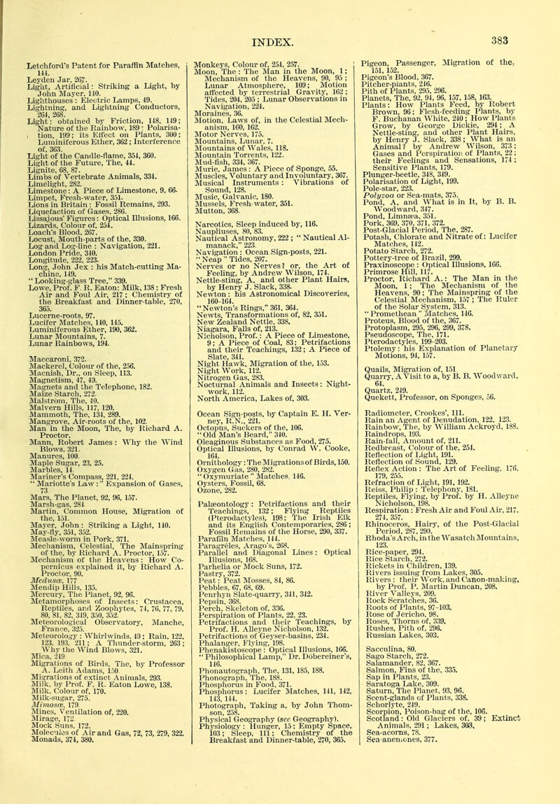 Letohford's Patent for Paraffin Matclies, m. Ley don Jar, 267. Light, Artificial: Striking a Liglit, by John Mayer, 110. Lighthouses : Electric Lamps, 49. Lightning, and Lightning Conductors, 264, 268. Light: obtained by Friction, 148, 149; Nature of the Rainbow, 189 - Polarisa- I tion, 199; its Elfcct on Plants, 300; Luininiferous Ether, 362; Interference of, 363. Light of the Candle-flame, 351, 360. Light of the Future, The, 44. Lignite, 68. 87. Limbs of Vertebrate Animals, 334. Limelight, 282. Limestone: A Piece of Limestone, 9, 66. Limpet, Fresh-water, 351. Lions in Britain : Fossil Remains, 293. Liquefaction of Gases, 286. Lissajous' Figures: Optical Illusions, 166. Lizards, Colour of, 254. Loach's Blood, 267. Locust, Mouth-parts of the, 330. Log and Log-line : Navigation, 221. London Pride, 310. Longitude, 222, 223. Long, John Jex : his Match-cutting Ma- chine, 149.  Looking-glass Tree, 339. Lowe, Prof. F. R. Eaton: Milk, 138; Fresh Air and Foul Air, 217; Chemistry of the Breakfast and Dinner-table, 270, 365. Lucerne-roots, 97. Lucifer Matches, 140, 145. Luminiferous Ether, 190, 362. Lunar Mountains, 7. Lunar Rainbows, 194. Maccaroni, 372. Mackerel, Colour of the, 256. Macnish, Dr., on Sleep, 113. Magnetism, 47, 49. Magnets and the Telephone, 182. Maize Starch, 272. Malstrbm, The, 40. Malvern Hills, 117, 120. Mammoth, The, 134, 289. Mangrove, Air-roots of the, 102. Man in the Moon, The, by Richard A. Proctor. Mann, Robert James : Why the Wind Blows, 321. Manures, 100. Maple Sugar, 23, 25. Marbles, 14. Mariner's Compass, 221, 224.  Mariotte's Law: Expansion of Gases, 73 Mars, The Planet, 92, 96, 157. Marsh-gas, 284 Martin, Common House, Migration of the, 151. Mayer, John: Striking a Light, 110. May-fly, 351, 352. Measle-worm in Pork, 371. Mechanism, Celestial. The Mainspring of the, by Richard A. Proctor, 157. Mechanism of the Heavens : How Co- pernicus explained it, by Ricliard A. Proctor, 90. MeduscB, 177 Mendip Hills, 135. Mercury, The Planet, 92, 96. Metamorphoses of Insects: Crustacea, Reptiles, and Zoophytes, 74, 76, 77, 79, 80, 81, 82, 349, 350, 352. Meteorological Observatory, Manche, France, 325. Meteorology : Whirlwinds, 40 ; Rain, 122, 123, 193, 211; A Thunder-storm, 263 ; Why the Wind Blows, 321. Mica, 219 Migrations of Birds, The, by Professor A. Leith Adams, 150- Migrations of extinct Animals, 293. Milk, by Prof. F. R. Eaton Lowe, 138. Milk, Colour of, 170. Milk-sugar, 275. Mimosce. 179. Mines, Ventilation of, 220. Mirage, 17- Mock Suns. 172. Molecules of Air and Gas, 72, 73, 279, 322, Monads, 374, 380. Monkeys, Colour of, 254, 257. Moon, The: The Man in the Moon, 1; Mechanism of the Heavens, 90, 95 ; Lunar Atmosphere, 109; Motion afTccted by terrestrial Gravity, 162 ; Tides, 204, 205 ; Lunar Observations in Navigation, 224. Moraines, 36. Motion, Laws of, in the Celestial Mech- anism, 160, 162. Motor Nerves, 175. Mountains, Lunar, 7. Mountains of Wales, 118. Mountain Torrents, 122. Mud-fish, 334, 367. Murie, James: A Piece of Sponge, 55. Muscles, Voluntary and Involuntary, 367. Musical Instruments : Vibrations of Sound, 128. Music, Galvanic, 180. Mussels, Fresh-water, 351. Mutton, 368. Narcotics, Sleep induced by, 116. Naupliuses, 80, 83. Nautical Astronomy, 222 ;  Nautical Al- manack, 223. Navigation: Ocean Sign-posts, 221.  Neap  Tides, 207. Nerves or no Nerves? or, the Art of Feeling, by Andrew Wilson, 174. Nettle-sting, A, and other Plant Hairs, by Henry J. Slack, 338. Newton: his Astronomical Discoveries, 160-164. Newton's Rings, 361, 364. Newts, Transformations of, 82, 351. New Zealand Nettle, 338. Niagara, Falls of, 213. Nicholson, Prof.: A Piece of Limestone, 9; A Piece of Coal, 83; Petrifactions and their Teachings, 132; A Piece of Slate, 341. Night Hawk, Migration of the, 153. Night Work, 112. Nitrogen Gas, 283. Nocturnal Animals and Insects: Night- work, 112. North America, Lakes of, 303. Ocean Sign-posts, by Captain E. H. Ver- ney, R.N., 221. Octopus, Suckers of the, 106.  Old Man's Beard, 340. Oleaginous Substances as Food, 275. Optical Illusions, by Conrad W. Cooke, 164. Ornithology: The Migrations of Birds, 150. Oxygen Gas, 280, 282.  Oxymuriate  Matches, 116. Oysters, Fossil, 68. Ozone, 282. Paleontology: Petrifactions and their Teachings, 132; Flying Reptiles (Pterodactylcs), 198; The Irish Elk and its English Contemporaries, 286; Fossil Remains of the Horse, 290, 337. Paraffin Matches, 144. Paragreles, Arago's, 268. Parallel and Diagonal Lines: Optical Illusions, 168. Parhelia or Mock Suns, 172. Pastry, 372. Peat: Peat Mosses, 84, 86. Pebbles, 67, 68, 69. Penrhyn Slate-quarry, 341, 342. Pepsin, 368. Perch, Skeleton of, 336. Perspiration of Plants, 22, 23. Petrifactions and their Teachings, by Prof. H. Alleyne Nicholson, 132. Petrifactions of Geyser-basins, 234. Phalanger, Flying, 198. Phenakistoscope : Optical Illusions, 166.  Philosophical Lamp, Dr. Dobereiner's, 116. Phonautograph, The, 131, 185, 188. Phonograph, The, 188. Phosphorus in Food, 371. Phosphorus: Lucifer Matches, 141, 142, 143, 144. Photograph, Taking a, by John Thom- son, 258. Physical Geography (sec Geography). Physiology : Hunger, 15 ; Empty Space, 103; Sleep, 111; Chemistry of the Breakfast and Dinner-table, 270, 365. Pigeon, Passenger, Migration of the, 151, 152. Pigeon's Blood, 367. Pitchcr-piants, 216. Pith of Plants, 295, 296. Planets, The, 92, 91, 96, 157, 158, 163. Plants: How Plants Feed, by Robert Brown, 96; Flesh-feeding Plants, by F. Buchanan White, 210 ; How I'lants Grow, by George Dickie, 294 ; A Nettle-sting, and other Plant Hairs, by Henry J. Slack, 338 ; What is an Animal ? by Andrew Wilson, 373; Gases and f^crspiratioi! of Plants, 22; their Feelings and Sensations, 174; Sensitive Plants, 179. Plunger-beetle, 348, 319. Polarisation of Light, 199. Pole-star, 223. Polyzoa or Sea-mats, 375. Pond, A, and What is in It, by B. B. Woodward, 347. Pond, Limna-a, 351. Pork, 369, 370, 371, 372. Post-Glacial Period, The, 287. Potash, Chlorate and Nitrate of: Lucifer Matches, 112. Potato Starch, 272. Pottery-tree of Brazil, 299. Praxinoscope : Optical Illusions, IGG. Primrose Hill, 117. Proctor, Richard A.: The Man in the Moon, 1; The Mechanism of the Heavens, 90; The Mainspring of the Celestial Mechanism, 157 ; The Ruler of the Solar System, 313.  Promethean  Matches, 146. Proteus, Blood of the, 367. Protoplasm, 295, 296, 299, 378. Pseucloscope, The, 171. Pterodactylcs, 199-203. Ptolemy: his Explanation of Planetary Motions, 94, 157. Quails, Migration of, 151 Quarry, A Visit to a, by B. B. AVoodward, 64. Quartz, 249. Quekett, Professor, on Sponges, 50. Radiometer, Crookes', 111. Rain an Agent of Denudation, 122, 123. Rainbow, The, by AV'illiam Ackroyd, 188. Raindrops, 193. Rain-fall, Amount of, 211. Redbreast, Colour of the, 254. Reflection of Light, 191. Reflection of Sound, 129. Reflex Action : The Art of Feeling, 176, 179, 255. Refraction of Liglit, 191, 192. Reiss, Philip : Telephony, 181. Reptiles, Flying, by Prof, by H. Alleyne Nicholson, 198. Resniration: Fresh Air and Foul Air, 217, 274, 357. Rhinoceros, Hairy, of the Post-Glacial Period, 287, 290. Rhoda'sArch,intheWasatchMountains, 123. Rice-paper, 291. Rice Starch, 272. Rickets in Children, 139. Rivers issuing from Lakes, 305. Rivers : their AVork, and Canon-making, by Prof. P. Martin Duncan, 208. River Valleys, 209. Rock Scratches, 36. Roots of Plants, 97-103, Rose of Jericho, 98. Roses, Thorns of, 339. Rushes, Pith of, 296. Russian Lakes, 303. Sacculina, 80. Sago Starch, 272. Salamander, 82, 367. Salmon, Fins of the, 335. Sap in Plants, 23. Saratoga Lake, 309. Saturn, The Planet, 93, 96. Scent-glands of Plants, 338. Schorlyte, -249. Scorpion, Poison-bag of the, 106. Scotland: Old Glaciers of, 39; Extinct Animals, 291; Lakes, 303, Sea-acorns, 78. Sea-anemones, 377.