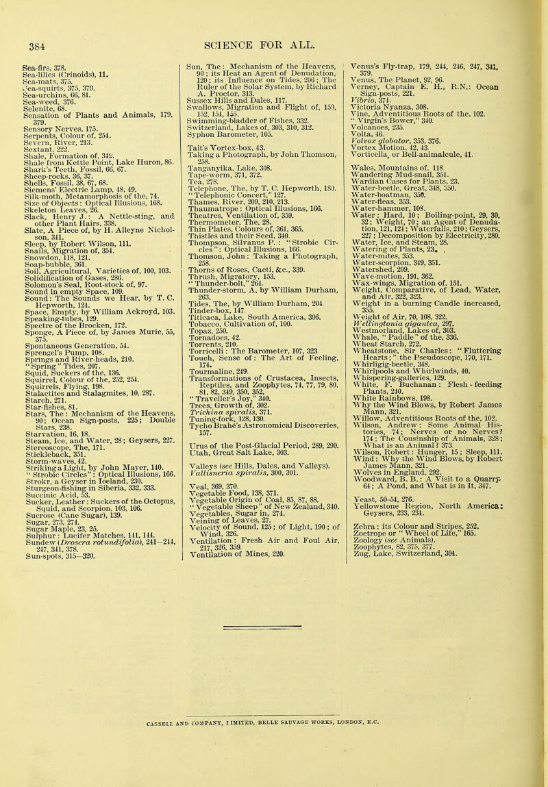 Sea-flrs, 378. Sea-lilies (Crinolds), 11. Sea-mats, 375. Oea-squirts, 375, 379. Sea-ui-chins, 66, 81. Sea-weed, 376. Selenite, 68. Sensation of Plants and Animals, 179, 379. Sensory Nerves, 175. Serpents, Colour of, 254. Severn, River, 213. Sextant, 222. Shale, Formation of, 342. Shale from Kettle Point, Lake Huron, 86. Shark's Teeth, Fossil, 66, 67. Sheep-rocks, 36, 37. Shells, Fossil, 38, 67, 68. Siemens' Electric Lamp, 48, 49. Silk-moth, Metamorphosis of the, 74. Size of Objects: Optical Illusions, 168. Skeleton Leaves, 26. Slack, Henry J.: A Nettle-sting, and other Plant Hairs, 338. Slate, A Piece of, by H. AUeyne Nichol- son, 341. Sleep, by Robert Wilson, 111. Snails, Migration of, 364. Snowdon, 118, 121. Soap-bubble, 361. Soil, Agricultural, Varieties of, 100, 103. Solidification of Gases, 286. Solomon's Seal, Root-stock of, 97. Sound in empty Space, 109. Sound: The Sounds we Hear, by T. C. Hepworth, 124. Space, Empty, by William Ackroyd, 103. Speaking-tubes, 129. Spectre of the Brocken, 172. Sponge, A Piece of, by James Murie, 55, 375. Spontaneous Generation, 54. Sprengel's Pump, 108. Springs and River-heads, 210. Spring Tides, 207. Squid, Suckers of the, 136. Squirrel, Colour of the, 252, 254. Squirrels, Flying, 198. Stalactites and Stalagmites, 10, 287. Starch, 271. Star-flshes, 81. Stars, The : Mechanism of the Heavens, 90; Ocean Sign-posts, 225; Double Stars, 238. Starvation, 16, 18. Steam, Ice, and Water, 28; Geysers, 227. Stereoscope, The, 171. Stickleback, 351. Storm-waves, 42. Striking a Light, by John Mayer, 140.  Strobic Circles: Optical Illusions, 166. Strokr, a Geyser in Iceland, 230. Sturgeon-fishing in Siberia, 332, 333. Succmic Acid, 53. Sucker, Leather: Suckers of the Octopus, Squid, and Scorpion, 103, 106. Sucrose (Cane Sugar), 139. Sugar, 273, 274. Sugar Maple, 23, 25. Sulphur : Lucifer Matches, 141, 144. Simdew (Drosera rotundifolia), 241—244, 247, 341, 378. Sun-spots, 315—320. Sun, The: Mechanism of the Heavens, 90 ; its Heat an Agent of Denudation, 120; its Influence on Tides, 2U0; The Ruler of the Solar System, by Richard A. Proctor, 313. Sussex Hills and Dales, 117. Swallows, Migration and Flight of, 159, 1,52, 154, 155. Swimming-bladder of Fishes, 332. Switzerland, Lakes of, 303, 310, 312. Syphon Barometer, 105. Tait's Vortex-box, 43. Taking a Photograph, by John Thomson, 258. Tanganyika, Lake, 308. Tape-worm, 371, 372. Tea, 278. Telephone, The, by T. C. Hepworth, 180.  Telephonic Concert, 127. Thames, River, 209, 210, 213. Thaumatrope: Optical Illusions, 166. Theatres, Ventilation of, 359. Thermometer, The, 28. Thin Plates, Colours of, 361, 365. Thistles and their Seed, 340. Thompson, Silvanus P. : Strobic Cir- cles : Optical Illusions, 166. Thomson, John: Taking a Photograph, 258. Thorns of Roses, Cacti, &c., 339. Thrush, Migratory, 153.  Thunder-bolt, 264. Thunder-storm, A, by William Durham, 263. Tides, The, by William Durham, 204. Tinder-box, 147- Titicaca, Lake, South America, 306. Tobacco, Cultivation of, 100. Topaz, 250. Tornadoes, 42. Torrents, 210. Torricelli: The Barometer, 107, 323. Touch, Sense of: The Art of Feeling, 174. Tourmaline, 249. Transformations of Crustacea, Insects, Reptiles, and Zoophytes, 74, 77, 79, 80, 81, 82, 349, 350, 352,  Traveller's Joy, 340. Trees, Growth of, 302. Trichina spiralis, 371. Tuning-fork, 128,130. Tycho Brah6's Astronomical Discoveries, 157. Urus of the Post-Glacial Period, 289, 290. Utah, Great Salt Lake, 303. Valleys (see Hills, Dales, and Valleys). Vallisneria spiralis, 300, 301. Veal, 369, 370. Vegetable Food, 138, 371. Vegetable Origin of Coal, 85, 87, 88.  Vegetable Sheep of New Zealand, 340. Vegetables, Sugar in, 274. Veining of Leaves, 27. Velocity of Sound, 125; of Light, 190; of Wind, 326. Ventilation : Fresh Air and Foul Air, 217, 326, 359. Ventilation of Mines, 220. Venus's Fly-trap, 179, 244, 246, 247, 341, 379. Venus, The Planet, 92, 96. Verney, Captain E. H., R.N.: Ocean Sign-posts, 221. Vibrio, 374. Victoria Nyanza, 308. Vine, Adventitious Roots of the, 102.  Virgin's Bower, 340. Volcanoes, 235. Volta, 46. Volvox globator, 353. 376. Vortex Motion, 42, 43. Vorticella, or BeU-animalcule, 41. Wales, Mountains of, 118. Wandering Mud-snail, 351. Wardian Cases for Plants, 23. Water-beetle, Great, 348, 350. Water-boatman, 350. Water-fleas, 353. Water-hammer, 108. Water : Hard, 10 ; Boiling-point, 29, 30, 32; Weight, 70; an Agent of Denuda- tion, 121,124; Waterfalls, 210; Geysers, 227; Decomposition by Electricity, 280. Water, Ice, and Steam, 28. Watering of Plants, 23. , Water-mites, 353. Water-scorpion, 349, 351. Watershed, 209. Wave-motion, 191, 362. Wax-wings, Migration of, 151. Weight, Comparative, of Lead, Water, and Air, 322, 323. Weight in a burning Candle increased, 355. Weight of Air, 70, 108, 322. WeUingtonia gigantea, Wl. Westmorland, Lakes of, 303. AVhale,  Paddle of the, 336. Wheat Starch, 272. Wheatstone, Sir Charles: Fluttering Hearts; the Pseudoscope, 170,171. Whirligig-beetle, 348. Whirlpools and Whirlwinds, 40. Whispering-galleries, 129. White, F. Buchanan : Flesh - feeding Plants, 240. White Rainbows, 198. Why the Wind Blows, by Robert James Mann, 321. Willow, Adventitious Roots of the, 102. Wilson, Andrew: Some Animal His- tories, 74; Nerves or no Nerves? 174; The Cousinship of Animals, 328; What is an Animal? 373. Wilson, Robert: Hunger, 15 ; Sleep, 111. Wind: Why the Wind Blows, by Robert James Mann, 321. Wolves in England, 292. Woodward, B. B.: A Visit to a Quarry. 64; A Pond, and What is in It, 347. Yeast, 50-54, 276; Yellowstone Region, North America: Geysers, 233, 234. Zebra: its Colour and Stripes, 252. Zoetrope or  Wheel of Life, 165. Zoology (see Animals). Zoophytes, 82, 375, 377. Zug, Lake, Switzerland, 304. CAS3ELI. AND COMPANY, I IMITED, BELLE SALVAGE WORKS, LONDON, E.G.