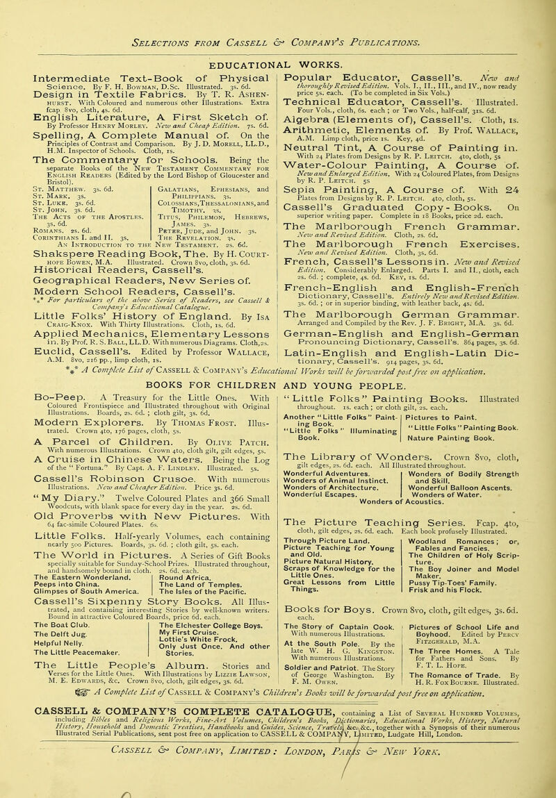 EDUCATIONAL WORKS. Intermediate Text-Book of Physical Science. By F. H. Bowman, D.Sc. Illustrated. 3s. fid. Design in Textile Fabrics. By T. R. Ashen- hurst. With Coloured and numerous other Illustrations. Extra fcap. 8vo, cloth, 4s. 6d. English Literature, A First Sketch of. By Professor Henry Morlev. Ne^u and Cheap Edition. 7s. 6d. Spelling, A Complete Manual of. On the Principles of Contrast and Comparison. By J. D. Morell, LL.D., H.M. Inspector of Schools. Cloth, is. The Commentary for Schools. Being the separate Books of the New Testament Commentary for English Readers (Edited by the Lord Bishop of Gloucester and Bristol). 3S. I oT. Matthew. St. Mark. 3s. St. Luke. 3s. 6d. St. John. 3s. fid. The Acts of the Apostles. 3s. fid. Romans. 2s. fid. Corinthians I. and II. 3s. Galatians, Ephesians, and Philippians. 3S. Colossiaks,Thessaloni.ans, and Timothy. 3s. Titus, Philemon, Hebrews, James. 3s. Peter, Jude, and John. 3s. The Revelation. 3s. An Introduction to the New Testament. 2s. 6d. Shakspere Reading Book, The. By H. Court- hope BowEN, M.A. Illustrated. Crown 8vo, cloth, 3s. fid. Historical Readers, Cassell's. Geographical Readers, New Series of. Modern School Readers, Cassell's. *** For particulars of the above Series of Readers^ see Cassell & Company s Eclncational Catalogue. Little Folks' History of England. By Isa Craig-Knox. With Thirty Illustrations. Cloth, is. fid. Applied Mechanics, Elementary Lessons in. By Prof. R. S. Ball, LL.D. With numerous Diagrams. Cloth,2s. Euclid, Cassell's. Edited by Professor Wallace, A.M. 8vo, 2ifi pp., limp cloth, is. Popular Educator, Cassell's. New and thoroughly Revised Edition. Vols. I., II., III., and IV., now ready price 5s. each. (To be completed in Six Vols.) Technical Educator, Cassell's. Illustrated. Four Vols., cloth, fis. each ; or Two Vols., half-calf, 31s. fid. Algebra (Elements of), Cassell's. Cloth, is. Arithmetic, Elements of. By Prof. Wallace, A.M. Limp cloth, price is. Key, 4d. Neutral Tint, A Course of Painting in. With 24 Plates from Designs by R. P. Leitch. 4to, cloth, 5s Water-Colour Painting, A Course of. New and Enlarged Edition, With 24 Coloured Plates, from Designs by R. P. Leitch. 5s Sepia Painting, A Course of. With 24 Plates from Designs by R. P. Leitch. 410, cloth, 5s. Cassell's Graduated Copy-Books. On superior writing paper. Complete in 18 Books, price 2d. each. The Marlborough French Grammar. Neiv and Revised Edition. Cloth, 2s. fid. The Marlborough French Exercises. New and Revised EditioJi. Cloth, 3s. fid. French, Cassell's Lessons in. New and Revised Edition. Considerably Enlarged. Parts I. and II., doth, each 2S. fid. ; complete, 4s. fid. Key, is. fid. French-English and English-French Dictionary, Cassell's. Entirely New and Revised Edition. 3S. fid. ; or in superior binding, with leather back, 4s. fid. The Marlborough German Grammar. Arranged and Compiled by the Rev. J. F. Bright, M.A. 3s. fid. German-English and English-German Pronouncing Dictionary, Cassell's. 8fi4 pages, 3s. fid. Latin-English and English-Latin Dic- tionary, Cassell's. 914 pages, 3s. fid. A Complete List o/Cassell & Company's Educational Works will be forivarded post free on application. AND YOUNG PEOPLE. BOOKS FOR CHILDREN Bo-Peep. A Treasury for the Little Ones. With Coloured Frontispiece and Illustrated throughout with Original Illustrations. Boards, 2s. fid. ; cloth gilt, 3s. fid. Modern Explorers. By Thomas Frost. Illus- trated. Crown 4to, 176 pages, cloth, 5s. A Parcel of Children. By Olive Patch. With numerous Illustrations. Crown 4to, cloth gilt, gilt edges, 5s. A Cruise in Chinese Waters. Being the Log of the  Fortuna. By Capt. A. F. Lindley. Illustrated. 5s. Cassell's Robinson Crusoe. With numerous Illustrations. New and Cheaper Edition. Price 3s. fid.  My Diary. Twelve Coloured Plates and 366 Small Woodcuts, with blank space for every day in the year. 2s. fid. Old Proverbs with New Pictures. With 64 fac-simile Coloured Plates, fis. Little Folks. Half-yearly Volumes, each containing nearly 500 Pictures. Boards, 3s. fid. ; cloth gilt, 5s. each. The World in Pictures. A Series of Gift Books specially suitable for Sunday-.School Prizes. Illustrated throughout, and handsomely bound in cloth. 2s. fid. each. Round Africa. The Land of Temples. The Isles of the Pacific. The Eastern Wonderland. Peeps into China. Glimpses of South America. Cassell's Sixpenny Story Books. All Illus- trated, and containing interesting Stories by well-known writers. Bound in attractive Coloured Boards, price fid. each. The Boat Club. The Delft dug. Helpful Nelly. The Little Peacemaker. The Elchester College Boys. My First Cruise. Lottie's White Frock. Only Just Once. And other Stories. The Little People's Album. Stories and Verses for the Little Ones. With Illustrations by Lizzie Lawson, 8vo, cloth, gilt edges, 3s. fid. Little Folks Painting Books. Illustrated throughout, is. each ; or cloth gilt, 2s. each. Another  Little Folks Paint- ing Book. Little Folks Illuminating Book. Pictures to Paint.  Little Folks  Painting Book. Nature Painting Book. The Library of Wonders. Crown 8vo, cloth, gilt edges, 25. fid. each. All Illustrated throughout. Wonderful Adventures. Wonders of Animal Instinct. Wonders of Architecture. Wonderful Escapes. Wonders of Acoustics. Wonders of Bodily Strength and Skill. Wonderful Balloon Ascents. Wonders of Water. The Picture Teaching Series. Fcap. 4to, cloth, gilt edges, 2s. fid. each. Each book profusely Illustrated. Through Picture Land. Picture Teaching for Young and Old. Picture Natural History Scraps of Knowledge for the Little Ones. Great Lessons from Little Things. or, Woodland Romances; Fables and Fancies. The Children of Holy Scrip- ture. The Boy Joiner and Model Maker. Pussy Tip-Toes' Family. Frisk and his Flock. Books for Boys. each. Crown 8vo, cloth, gilt edges, 3s. 6d. The Story of Captain Cook. With numerous Illustrations. At the South Pole. By the late W. H. G. Kingston. With numerous Illustrations. Soldier and Patriot. The Story of George Washington. By F. M. Owen. Pictures of School Life and Boyhood. Edited by Percy Fitzgerald, M..'\. The Three Homes. A Tale for Fathers and Sons. By F. T. L. Hope. The Romance of Trade. By H. R. Fox Bourne. Illustrated. M. E. Edwards, &c. Crown A Complete List of CASS-E.-LI. & Company's Children's Books will be forwarded post free on application CASSELL & COMPANY'S COMPLETE CATALOGUE, containing a List of Several Hundred Volumes, including Bibles and Religions Works, Fine-Art Voluvtes, Children's Books, Dictionaries, Educational Works, History, Natural History, Household and Domestic Treatises, Handbooks and Guides, Science, Travels^ &c. &c., together with a Synopsis of their numerous Illustrated Serial Publications, sent post free on application to CASSELL & COMPAlf V, Limited, Ludgate Hill, London.