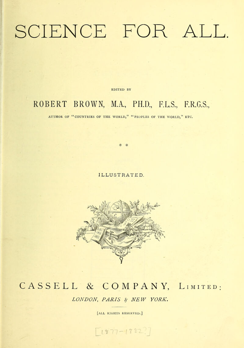 SCIENCE FOR ALL. EDITED BY ROBERT BROWN, M.A., PH.D., RLS., F.R.G.S., AUTHOR OF COUNTRIES OF THE WORLD, PEOPLES OF THE WORLD, ETC. ILLUSTRATED. CASSELL & COMPANY, Limited; LONDON, PARIS ^- NEW YORK. [all RIGHTS RESERVED.]