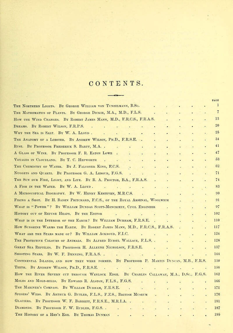 CONTENTS. FAGB The Northern Lights. By George William von Tunzelmaxn, B.Sc. . , . . . 1 The Mathematics of Plants. By George Dickie, M.A., M.D., F.L.S. ..... 7 How the Wind Changes. By Eobert James Mann, M.D., F.R.C.S., F.R.A.S. . . . . 13 Dreams. By Robert Wilson, P.R.P.S. . . . . . . . • • .20 Why the Sea is Salt, By W. A. Lloyd .......... 25 The Anatomy of a Lobster. By Andrew Wilson, Ph.D., F.R.S.E. ...... 34 Rust. By Professor Frederick S. Barff, M.A. . . . . . . . - .41 A Glass of Wine. By Professor F. R. Eaton Lowe . ~. . . . . . ,47 Voyages in Cloudland. By T. C. Hepworth ......... 53 The Chemistry of AVater. By J. Falconer King, F,C.S. ....... 62 Nuggets and Quartz. By Professor G. A. Lebovr, F.G.S. ....... 71 The Sun our Fire, Light, and Life. By R. A. Proctor, B.A., F.R.A.S. ..... 74 A Fish in the Water. By W. A. Lloyd ....... . . 83 A Microscopical Biography. By W. Henry Kesteven, M.R.C.S. ...... 90 Firing a Shot. By H. Baden Pritchard, F.C.S., of the Royal Arsenal, Woolwich ... 91 What is Power? By William Dundas Scott-Moncrieff, Civil Engineer .... 97 History out op Refuse Heaps. By the Editor ........ 102 What is in the Interior of the Earth? By William Durham, F.R.S.E. . . . . .110 How Sunshine Warms the Earth. By Robert James Mann, M.D., F.R.C.S., F.R.A.S. . . .117 What are the Stars made of? By William Ackroyd, F.I.C. ...... 124 The Protective Colours of Animals. By Alfred Russel Wallace, F.L.S. . . . . . 128 Great Sea Reptiles. By Professor H. Alleyne Nicholson, F.R.S.E. . . . . .137 Shooting Stars. By W. F. Denning, F.R.A.S. . . . . . . . . .144 Continental Islands, and how they avere formed. By Professor P. Martin Duncan, 31.B., F.R.S. 150 Teeth. By Andrew Wilson, Ph.D., F.R.S.E. ......... 156 How the River Severn cut through Wenlock Edge. By Charles Callaway, M.A., D.Sc, F.G.S. 162 Moles and Mole-hills. By Edward R. Alston, F.L.S., F.G.S. ...... 166 The Mariner's Compass. By William Durham, F.R.S.E. . . . , . . . 171 Spiders' Webs. By Arthur G. Butler, F.L.S., F.Z.S., British Museum . . . .176 Glaciers. By Professor W. F. Barrett, F.R.S.E., M.R.T.A. ....... 181 Diamonds. By Professor F. W. Rudler, F.G.S. ......... 187 The History of a Hen's Egg. By Thomas Dunman ........ 196