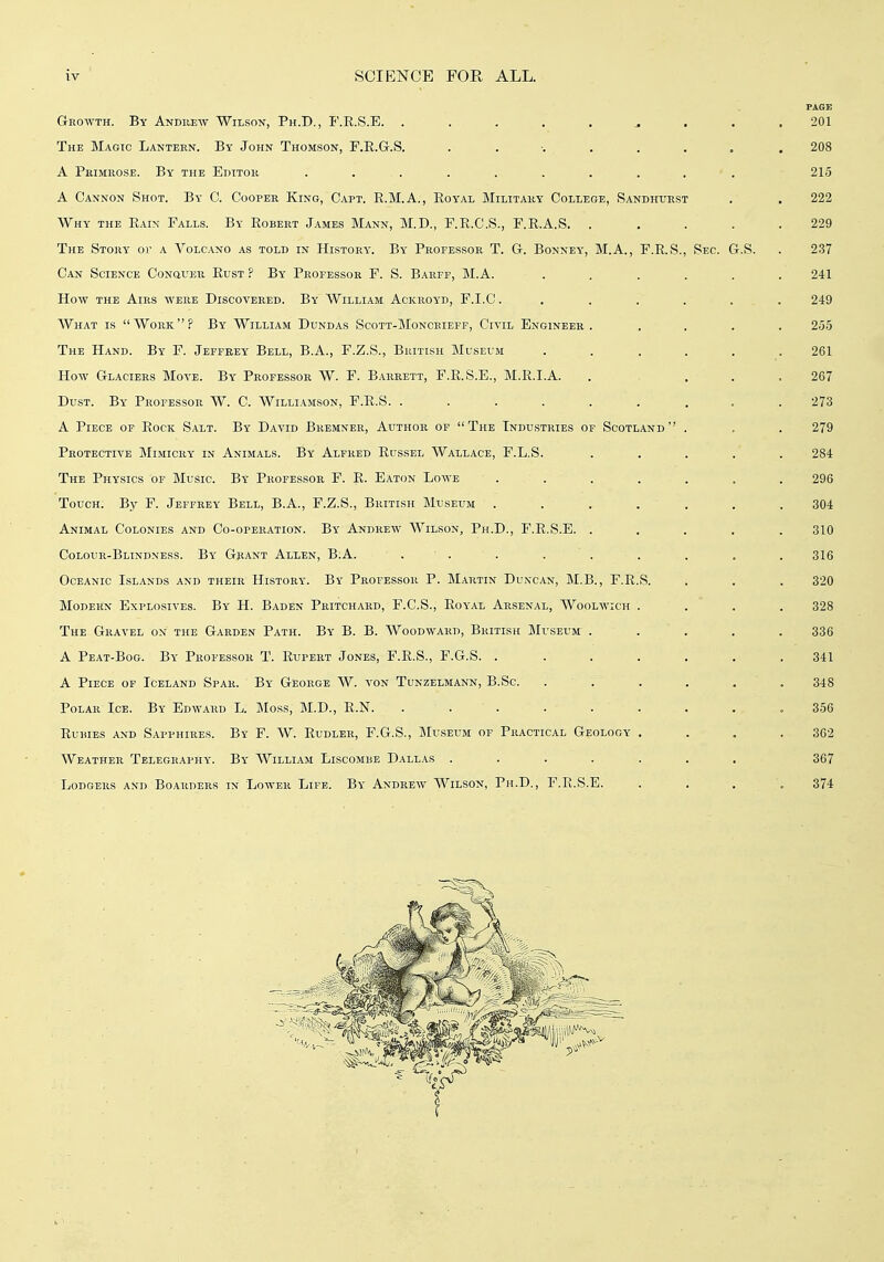 PAGE Growth. By Andiiew Wilson, Ph.D., P'.K.S.E. ..... ... 201 The Magic Lantern. By John Thomson, F.E.G.S. . . •. . . . . . 208 A Primrose. By the Editor .......... 215 A Cannon Shot. By C. Cooper King, Oapt. R.M.A., Eoyal Military College, Sandhurst . . 222 Why the Eain Falls. By Robert James Mann, M.D., F.R.C.S., F.R.A.S. ..... 229 The Story or a Volcano as told in History. By Professor T. G. Bonney, M.A., F.R.S., Sec. G.S. . 237 Can Science CoNauEu Rust ? By Professor F. S. Barff, M.A. ...... 241 How THE Airs were Discovered. By William Ackroyd, F.I.C ....... 249 AVhat is Work? By William Dundas Scott-Moncbieff, Civil Engineer. .... 255 The Hand. By F. Jeffrey Bell, B.A., F.Z.S., British Museum ...... 261 How Glaciers Move. By Professor W. F. Barrett, F.R.S.E., M.R.I.A. . .... 267 Dust. By Professor W. C. Williamson, F.R.S. ......... 273 A Piece of Rock Salt. By David Bremner, Author of The Industries of Scotland . . . 279 Protective Mimicry in Animals. By Alfred Russel Wallace, F.L.S. ..... 284 The Physics of Music. By Professor F. R. Eaton Lowe ....... 296 Touch. By F. Jeffrey Bell, B.A., F.Z.S., British Museum . . . . . . . 304 Animal Colonies and Co-operation. By Andrew Wilson, Ph.D., F.E.S.E. ..... 310 Colour-Blindness. By Grant Allen, B.A. . . . . . . . . . 316 Oceanic Islands and their History. By Professor P. Martin Duncan, M.B., F.R.S. . . . 320 Modern Explosives. By H. Baden Pkitchard, F.C.S., Royal Arsenal, Woolwich .... 328 The Gravel on the Garden Path. By B. B. Woodward, British Museum ..... 336 A Peat-Bog. By Professor T. Rupert Jones, F.R.S., F.G.S. ....... 341 A Piece of Iceland Spar. By George W. von Tunzelmann, B.Sc. ...... 348 Polar Ice. By Edward L. IMoss, M.D., R.N. ......... 356 Rubies and Sapphires. By F. W. Rudler, F.G.S., jMuseum of Practical Geology . . . .362 Weather Telegraphy. By William Liscombe Dallas ....... 367 Lodgers and Boarders in Lower Life. By Andrew Wilson, Ph.D., F.R.S.E. .... 374