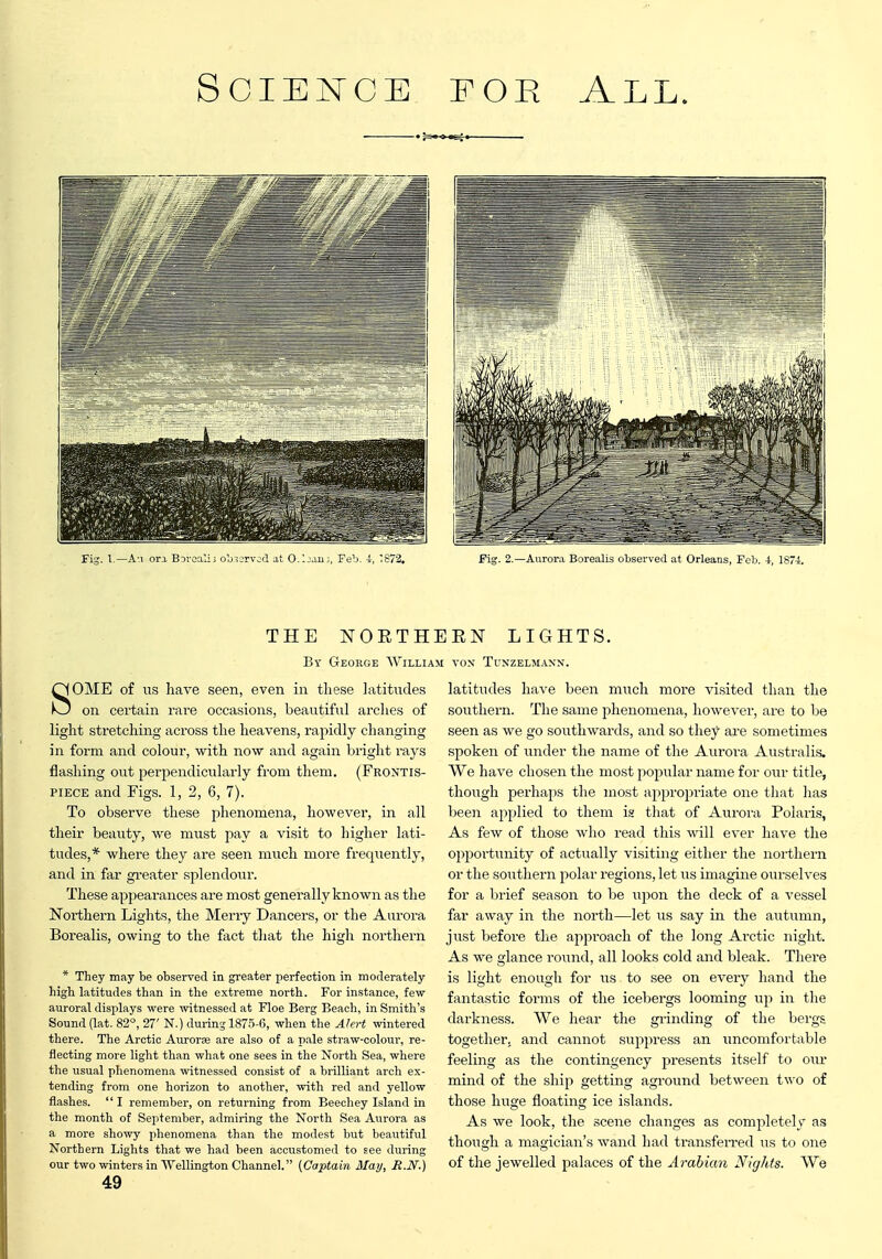 Fig. I,—Au ora BDioalii oljiorvod at 0-1jjiij, Feb. i, '87 Pig. 2.—Aurora Borealis observed at Orleans, Feb. i, lS7i THE NOETHERN LIGHTS. By George William von Tunzelm.\nn. SOME of us have seen, even in these latitudes on certain rare occasions, beautiful arches of light stretching across the heavens, rapidly changing in form and colour, with now and again bright rays flashing out perpendicularly from them. (Frontis- piece and Figs. 1, 2, 6, 7). To observe these phenomena, however, in all their beauty, we must pay a visit to higher lati- tudes,* where they are seen much more frequently, and in far gi-eater splendour. These appearances are most generally known as the Northern Lights, the Merry Dancers, or the Aurora Borealis, owing to the fact that the high northern * They may be observed in greater perfection in moderately higb latitudes than in the extreme north. For instance, few auroral displays were witnessed at Floe Berg Beach, in Smith's Sound (lat. 82°, 27' N.) during 1875-6, when the Akrt wintered there. The Arctic Aurorfe are also of a pale straw-colour, re- flecting more light than what one sees in the North Sea, where the usual phenomena witnessed consist of a brilliant arch ex- tending from one horizon to another, with red and yellow flashes.  I remember, on returning from Beechey Island in the month of September, admiring the North Sea Avirora as a more showy phenomena than the modest but beautiful Northern Lights that we had been accustomed to see during our two winters in Wellington Channel. (Captain May, It.N'.) 49 latitudes have been much more visited than the southern. The same phenomena, however, are to be seen as we go southwards, and so they are sometimes spoken of under the name of the Aurora Australis. We have chosen the most popular name for our title, though perhaps the most appropriate one that has been applied to them i« that of Aurora Polaris, As few of those who read this will ever have the opportunity of actually visiting either the northern or the southern polar regions, let us imagine ourselves for a biief season to be upon the deck of a vessel far away in the north—let us say in the autumn, just before the approach of the long Arctic night. As we glance round, all looks cold and bleak. There is light enough for us to see on every hand the fantastic foi'ms of the icebergs looming up in the darkness. We hear the grinding of the bergs together, and cannot suppress an uncomfortable feeling as the contingency presents itself to o\w mind of the ship getting aground between two of those huge floating ice islands. As we look, the scene changes as completely as though a magician's wand had transferred us to one of the jewelled palaces of the Arabian Nights. We