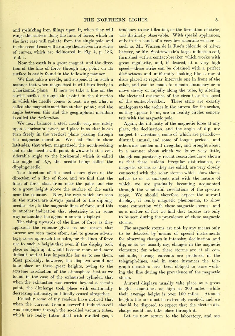 and spriiakling iron filings upon it, when they will range themselves along the lines of force, which in the first case will radiate from the single pole, and in the second case will an-ange themselves in a series of curves, which are delineated in Fig. 4, p. 183, Vol. I. Now the earth is a great magnet, and the dii-ec- tion of the line of force through any point on its surface is easily found in the following manner. We fii'st take a needle, and suspend it in such a manner that when magnetised it will turn freely in a horizontal plane. If now we take a line on the earth's surface through this j^oint in the direction in which the needle comes to rest, we get what is called the magnetic meridian at that point; and the angle between this and the geographical meridian is called the declination. We next balance a steel needle very acciu'ately iipon a horizontal pivot, and place it so that it can turn freely in the vertical plane passing through the magnetic meridian. We shall find in these latitudes, that when magnetised, the north-seeking end of the needle will point downwards at a con- siderable angle to the horizontal, which is called the angle of dip, the needle being called the dipping-needle. The direction of the needle now gives us the direction of a line of force, and we find that the lines of force start from near the poles and rise to a great height above the surface of the earth near the equator. Now, the rays which are seen in the aurora are always parallel to the dipping- needle—i.e., to the magnetic lines of force, and this is another indication that electricity is in some way or another the agent in auroral displays. The rising upwards of the lines of force as they approach the equator gives us one reason that aurorse are seen more often, and to greater advan- tage, as we approach the poles, for the lines of force rise to such a height that even if the display took place so high up it would become more and more difficult, and at last impossible for us to see them. Most probably, however, the displays would not take place at these great heights, owing to the extreme rarefaction of the atmosphere, just as we found in the case of the exhausted cylinder, that when the exhaustion was carried beyond a certain point, the discharge took place with continually decreasing intensity, and finally ceased altogether. Pi-obably some of my readers have noticed that when the current from a powerful induction-coil was being sent through the so-called vacuum tubes, which are really tubes filled with rarefied gas, a tendency to stratification, or the formation of striae, was distinctly observable. With special appliances, only in the hands of a very few scientific workers— such as Mr. Warren de la Rue's chloride of silver battery, or Mr. Spottiswoode's large induction-coil, furnished with a contact-breaker which works with great regularity, and, if desired, at a very high speed—these strise can be obtained with a perfect distinctness and uniformity, looking like a row of discs placed at regular intervals one in front of the other, and can be made to remain stationary or to move slowly or rapidly along the tube, by altering the electrical resistance of the circuit or the speed of the contact-breaker. These strise are exactly analogous to the arches in the aurora, for the arches, as they appear to us, are in reality cii'cles concen- tric with the magnetic pole. Again, the intensity of the magnetic force at any place, the declination, and the angle of dip, are subject to variations, some of which are periodic— diurnal, annual, and some of longer jieriods; and others are sudden and irregular, and brought about in a manner about which we know very little, though comparatively recent researches have shown us that these sudden irregular disturbances, or magnetic storms as they are called, are very closely connected with the solar storms which show them- selves to us as sun-spots, and with the nature of which we are gradually becoming acquainted through the wonderful revelations of the specti'o- scope. We should therefore expect the auroral displays, if really magnetic phenomena, to show some connection with these magnetic storms; and as a matter of fact we find that aurori^ are only to be seen during the prevalence of these magnetic storms. The magnetic storms are not by any means only to be detected by means of special instruments for observing changes in intensity, declination, and dip, or as we usually say, changes in the magnetic elements; for when these storms are at all con- siderable, strong currents are produced in the telegraph-lines, and in some instances the tele- graph operators have been obliged to cease Avork- ing the line during the prevalence of the magnetic storm. Auroral displays usually take place at a great height—sometimes as high as 300 miles—while their average height is over 100 miles. At such heights the air must be extremely rarefied, and we should be disposed to expect that the electric dis- charge could not take place through it. Let us now return to the laboratory, and see