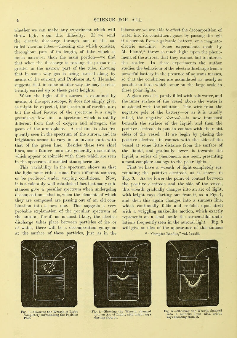 whether we can make any experiment which ^vill throw light upon this difficulty. If we send the electric discharge through one of the so- called vacuum-tubes—choosing one which consists, throughout part of its length, of tube which is much narrower than the main portion—we find that when the dischai-ge is passing the pressure is greater in the narrow part of the tube, showing that in some way gas is being carried along by means of the current, and Professor A. S. Herschel suggests that in some similar way air may be elec- trically carried up to these great heights. When the light of the aurora is examined by means of the spectroscope, it does not simply give, as might be expected, the spectrum of rarefied air ; but the chief feature of the spectrum is a single greenish-yellow line—a spectrum which is totally different from that of oxygen and nitrogen, the gases of the atmosphere. A I'ed line is also fre- quently seen in the spectrum of the aurora, and its brightness seems to vary in an inverse ratio with that of the green line. Besides these two chief lines, some fainter ones ai'e generally discernible, which appear to coincide with those which are seen in the spectrum of rai-efied atmospheric air. This variability in the spectrum shows us that the light must either come from different sources, or be produced under varying conditions. Now, it is a tolerably well established fact that many sub- stances give a peculiar s])ectrum when undergoing decomposition—that is,-wlien the elements of which they are composed are passing out of an old com- bination into a new one. This suggests a veiy probable explanation of the peculiar sj^ectrum of the aurora; for if, as is most likely, the electric discharge takes place between j^avticles of ice or of water, there will be a decomposition going on at the surface of these j^articles, just as in tlie laboratory we are able to effect the decomposition of water into its constituent gases by passing through it a current from a galvanic battery, or a magneto- electric machine. Some experiments made by M. Plante,* throw so much light upon the pheno- mena of the aurora, that they cannot fail to interest the reader. In these experiments the author studies the behaviour of the electric discharge from a powerful battery in the presence of aqueous masses, so that the conditions are assimilated as nearly as possible to those which occur on the large scale in these polar lights. A glass vessel is partly filled with salt water, and the inner surface of the vessel above the water is moistened with the solution. The wire from the negative pole of the battery—or as it is usual]y called, the negative electrode—is now immersed beneath the surface of the liquid, and then the positive electrode is put in contact with the moist sides of the vessel. If we begin by placmg the positive electrode in contact with the side of the vessel at some little distance from the surface of the liquid, and gradually lower it towards the liquid, a series of phenomena are seen, presenting a most complete analogy to the polar lights. First we have a wreath of light completely sur rounding the positive electrode, as is shown in Fig. 3. As we lower the point of contact between the positive electrode and the side of the vessel, this wreath gradually changes into an arc of light, with bright rays darting out fi'om it, as in Fig. 4, and then this again changes into a sinuous Ime, which continually folds and re-folds upon itself with a wriggling snake-like motion, which exactly represents on a small scale the sei'pent-like undu- lations frequently seen in the auroral light. Fig. 5 will give an idea of the appearance of this sinuous * Comptes Rendus, vol. Ixxxiii. — 1 f Fig. 3.—Showing fhe Wreatli of Liglit completely' svuTounding the Positive Pole. Fig. 4.—Sliowiug the Wreath changed into an Arc of Light, with bright rays daitiug from it. Fig. 5.—Showing the Wreath changed into a sinnous Line with bright rays shooting from it.