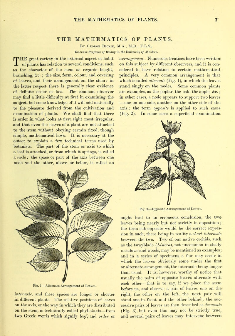THE MATHEMAT By Geokge Dickie, Emeritus Professor of Botany THE great variety iii the external aspect or habit of plants has relation to several conditions, snch hs the character of the stem as regards height, branching, &c. ; the size, form, colour, and covering of leaves, and their an-angement on the stem : in the latter respect there is generally clear evidence of definite order or law. The common observer may find a little difliculty at first m examining the subject, but some knowledge of it will add materially to the pleasure derived from the cultivation and examination of plants. We shall find that there is order in what looks at first sight most iiTegular, and that even the leaves of a plant are not attached to the stem without obeying certain fixed, thoiigli simple, mathematical laws. It is necessary at the outset to explain a few technical terms used by botanists. The part of the stem or axis to which a leaf is attached, or from which it si^rings, is called a node ; the space or part of the axis between one node and the other, above or below, is called an ICS OF PLANTS. M.A., M.D., F.L.S., in the Univcrsitij of Aherdecn. arrangeynent. Numerous treatises have been written' on this subject by different observers, and it is con- sidered to have relation to certain mathematical principles. A very common arrangement is that v/liich is called alternate (Fig. 1), in which the leaves stand singly on the nodes. Some common plants are examples, as the poplar, the oak, tlie ajiple, Ac.; in other cases, a node a])pears to sup])ort two leaves ■—one on one side, another on tlie other side of the axis : the term oj)posite is applied to such cases (Fig. 2). In some cases a superficial examination Alternate Arrangement of Leaves. internode, and tliese spaces are longer or shorter in different plants. The relative positions of leaves on the axis, or the way in which they are distributed on the stem, is technically called phyllotaxis—from two Greek Avords which signify leaf, and order or Fig. 2.—Opposite Arrangement of Leaves. might lead to an erroneoiis conclusion, the two leaves being nearly but not strictly in opposition;, the term sub-opposite would be the correct expres- sion in such, there being in reality a t<]iort Internode between the two. Two of our natiA'e orchids, suck as the twayblade (Listera), not uncommon in shady- meadows and woods, may be mentioned as examples; and in a series of specimens a few may occur in which the leaves obviously come \mder the first or alternate arrangement, the internode being longer than usual. It is, however, worthy of notice that usually the pairs of opposite leaves alternate with each other—that is to say, if we place tlic stem before us, and observe a pair of leaves one on the right, the other on the left, the next pair will stand one in front and the other behind : the suc- cessive pairs of leaves are then described as decussate (Fig. 3), but even this may not be strictly true, and several pairs of leaves may intervene between.