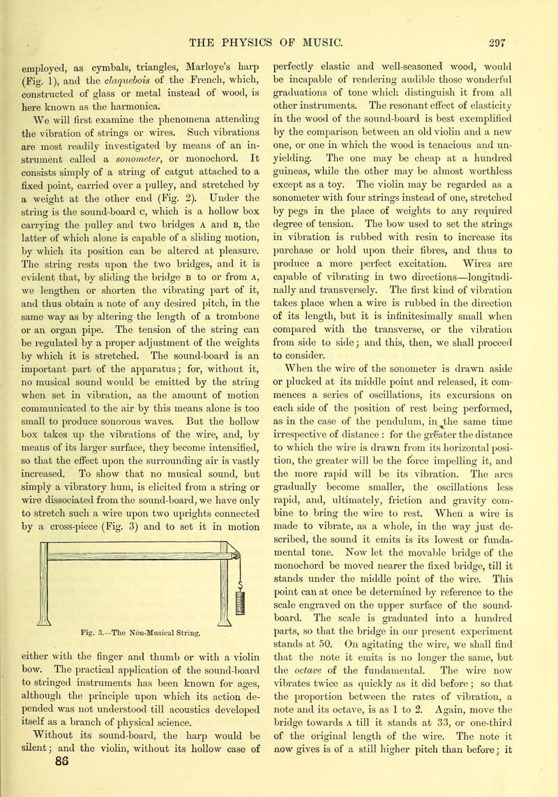 employed, as cymbals, triangles, Marloye's harp (Fig. 1), and the claquehois of the French, which, constructed of glass or metal instead of wood, is here known as the harmonica. We will first examine the phenomena attending the vibration of stiings or wires. Such vibrations are most readily investigated by means of an in- strument called a sonometer, or monochord. It consists simply of a string of catgut attached to a fixed point, carried over a pulley, and stretched by a weight at the other end (Fig. 2). Under the string is the sound-board c, which is a hollow box carrying the pulley and two bridges A and b, the latter of which alone is capable of a sliding motion, by which its position can be altered at pleasure. The struig rests upon the two bridges, and it is evident that, by sliding the bridge B to or from A, we lengthen or shorten the vibrating part of it, and thus obtain a note of any desired pitch, in the same way as by altering the length of a trombone or an organ pipe. The tension of the string can be regulated by a proper adjustment of the weights by which it is stretched. The sound-board is an important part of the apparatus; for, without it, no musical sound would be emitted by the string when set in vibration, as the amount of motion communicated to the air by this means alone is too small to produce sonorous waves. But the hollow box takes up the vibrations of the wire, and, by means of its larger surface, they become intensified, so that the effect upon the surrounding air is vastly increased. To show that no musical sound, but simply a vibratory hum, is elicited from a string or wire dissociated from the sound-board, we have only to stretch such a wire upon two uprights connected by a cross-piece (Fig. 3) and to set it in motion either with the finger and thumb or with a violin bow. The practical application of the sound-board to stringed instruments has been known for ages, although the pi-inciple upon which its action de- pended was not imderstood till acoustics developed itself as a branch of physical science. Without its sound-board, the harp would be silent; and the violin, without its hollow case of 86 perfectly elastic and well-seasoned wood, would be iiacapable of rendering audible those wonderful graduations of tone which distinguish it from all other instruments. The resonant effect of elasticity in the wood of the sound-board is best exemplified by the comparison between an old violin and a new one, or one iir which the wood is tenacious and un- yielding. The one may be cheap at a hundi'ed guineas, while the other may be almost worthless except as a toy. The violin may be regarded as a sonometer with four strings instead of one, stretched by pegs in the place of Aveights to any required degree of tension. The bow used to set the strings in vibration is rubbed with resin to increase its jiurchase or hold upon their fibres, and thus to produce a more perfect excitation. Wires are capable of vibrating in two directions—longitudi- nally and transversely. The first kind of vibration takes place when a wire is rubbed in the direction of its leng-th, but it is infinitesimally small when compared with the transverse, or the vibration from side to side; and this, then, we shall proceed to consider. When the wire of the sonometer is drawn aside or plucked at its middle point and released, it com- mences a series of oscillations, its excursions on each side of the position of rest being performed, as in the case of the pendiilum, in^the same time irrespective of distance : for the gi-gater the distance to which the wire is drawn from its horizontal posi- tion, the greater will be the force impelling it, and the more rapid will be its vibration. The arcs gradually become smaller, the oscillations less rapid, and, ultimately, friction and gravity com- bine to bring the wire to rest. When a wire is made to vibrate, as a whole, in the way just de- scribed, the sound it emits is its lowest or funda- mental tone. Now let the movable bridge of the monochord be moved nearer the fixed bridge, till it stands under the middle point of the wire. This point can at once be detei'mined by reference to the scale engraved on the upper surface of the sound- board. The scale is graduated into a hundred parts, so that the bridge in our present expeiiment stands at 50. On agitating the wire, we shall find that the note it emits is no longer the same, but the octave of the fundamental. The wire now vibrates twice as quickly as it did before; so that the proportion between the rates of vibration, a note aiad its octave, is as 1 to 2. Again, move the bridge towards A till it stands at 33, or one-thir.l of the original length of the wire. The note it now gives is of a still higher pitch than before 3 it