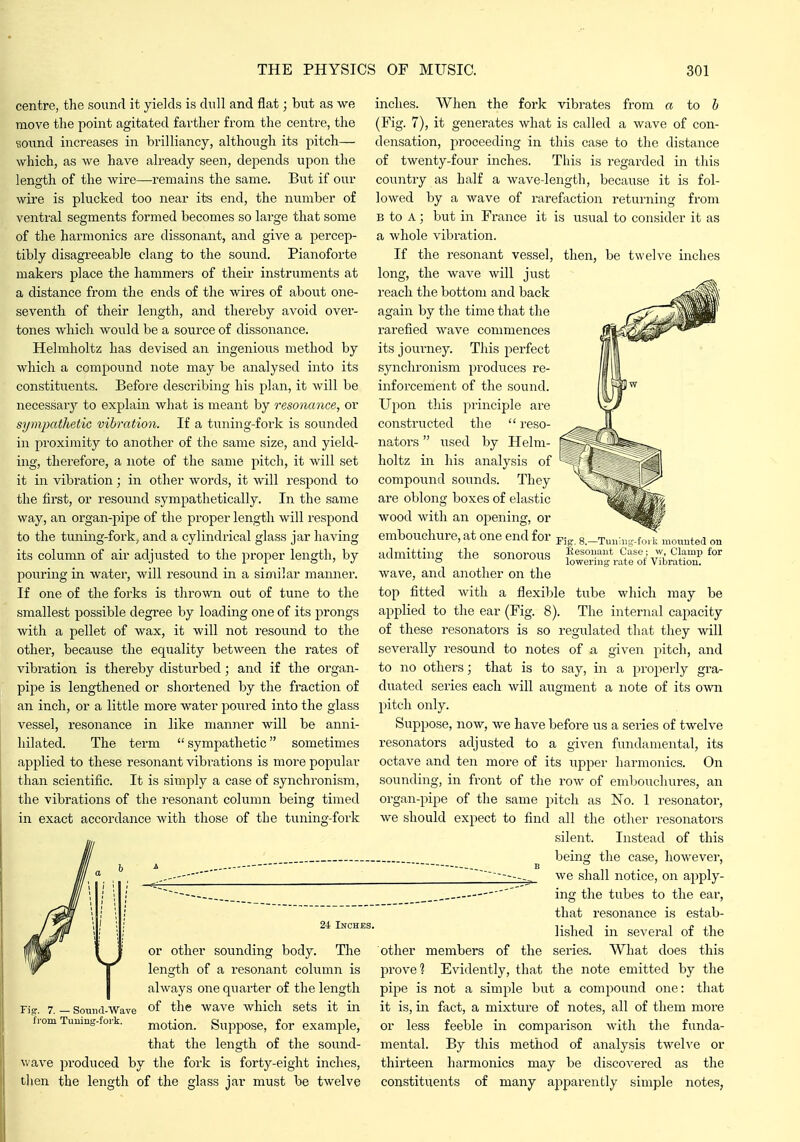 centre, the sound it yields is dull and flat; but as we move the point agitated farther from the centre, the sound increases in brilliancy, although its pitch— which, as we have already seen, depends upon the length of the wire—^remains the same. But if our wire is plucked too near its end, the number of ventral segments formed becomes so large that some of the harmonics are dissonant, and give a percep- tibly disagreeable clang to the sound. Pianoforte makers place the hammers of their instruments at a distance from the ends of the wires of about one- seventh of their length, and thereby avoid over- tones which would be a source of dissonance. Helmholtz has devised an ingenious method by which a compound note may be analysed into its constituents. Before describing his plan, it will be necessarj'' to explain what is meant by resonance, or sympathetic vibration. If a tuning-fork is sounded in proximity to another of the same size, and yield- ing, therefore, a note of the same pitch, it will set it in vibration; in other words, it will respond to the first, or resound sympathetically. In the same way, an organ-pipe of the proper length will respond to the tuning-fork, and a cylindrical glass jar having its column of air adjusted to the proper length, by pouring in water, will resound in a similar niamier. If one of the forks is thrown out of tune to the smallest possible degree by loading one of its prongs with a pellet of wax, it will not resound to the other, because the equality between the rates of vibration is thereby disturbed; and if the organ- pi])e is lengthened or shortened by the fraction of an inch, or a little more water poiired into the glass vessel, resonance in like manner will be anni- hilated. The term  sympathetic sometimes applied to these resonant vibrations is more popular than scientific. It is simply a case of synchronism, the vibrations of the I'esonant column being timed in exact accordance with those of the tuning-foi'k 24 Inches. or other sounding body. The length of a resonant cohimn is always one quarter of the length Sound-Wave of the wave which sets it in motion. Suppose, for example, that the length of the sound- wave pi'oduced by the fork is forty-eight inches, then the length of the glass jar must be twelve Fig. 7. from Tuuius-fork inches. When the fork vibrates from a io h (Fig. 7), it generates what is called a wave of con- densation, proceeding in this case to the distance of twenty-four inches. This is regarded in this country as half a wave-length, because it is fol- lowed by a wave of rarefaction returning from B to A; but in France it is usual to consider it as a whole vibration. If the resonant vessel, then, be twelve inches long, the wave will just reach the bottom and back again by the time that the rarefied wave commences its journey. This perfect synchronism produces re- inforcement of the sound. Upon this principle are constructed the  reso- nators  used by Helm- holtz in his analysis of compound sounds. They are oblong boxes of elastic wood with an opening, or embouchure, at one end for 8.-Tunh,s-.fo> k mounted on admitting the sonorous Eesonant Case ; w Clamp for ° lowering rate oi Vibration. wave, and another on the top fitted with a flexible tube which may be applied to the ear (Fig. 8). The internal capacity of these resonators is so regulated that they will severally resound to notes of a given pitch, and to no others; that is to say, in a j^roperly gra- duated series each will augment a note of its own pitch only. Suppose, now, we have before us a series of twelve resonators adjusted to a given fundamental, its octave and ten more of its upper harmonics. On sounding, in front of the row of emljouchures, an organ-pipe of the same pitch as No. 1 resonator, we should expect to find all the other resonators silent. Instead of this being the case, however, we shall notice, on apply- ing the tubes to the ear, that resonance is estab- lished in several of the other members of the series. What does this prove? Evidently, that the note emitted by the pipe is not a simple but a compound one: that it is, in fact, a mixture of notes, all of them more or less feeble in comparison with the funda- mental. By this method of analysis twelve or thirteen harmonics may be discovered as the constituents of many apparently simple notes,