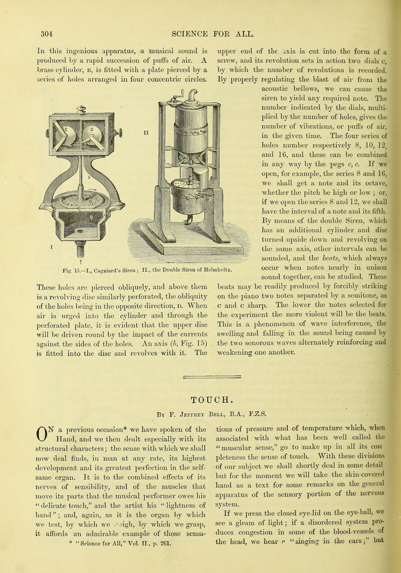 In this ingenious apparatus, a musical sound is produced by a rapid succession of puffs of air. A brass cylinder, b, is fitted with a plate pierced by a series of holes arranged in four concentric circles. rig. 15.—I., Cagniard's Sireu; II., the Double Siren of Helmholtz These holes are pierced obliquely, and above them is a revolving disc similarly perforated, the obliquity of the holes being in the opposite direction, d. When air is urged into the cylinder and through the perforated plate, it is evident that the upper disc will be driven round by the impact of the cuiTents against the sides of the holes. An axis (5, Eig. 15) is fitted into the disc and revolves with it. The upper end of the J,xis is cut into the form of a sci'ew, and its revolution sets in action two dials c, by which the number of revolutions is recorded. By properly regulating the blast of aii- from the acoustic bellows, we can cause the siren to yield any required note. The number indicated by the dials, multi- plied by the number of holes, gives the number of vibrations, or puffs of air, in the given time. The four series of holes number respectively 8, 10, 12 and 16, and these can be combined in any way by the pegs c, c. If we open, for example, the series 8 and 16, we shall get a note and its octave, whether the pitch be high or low ; or, if we open the series 8 and 12, we shall have the interval of a note and its fifth. By means of the double Siren, which has an additional cylinder and disc turned upside down and revolving on the same axis, other intervals can be sounded, and the heats, which always occur when notes nearly in unison sound together, can be studied. These beats may be readily produced by forcibly striking on the piano two notes separated by a semitone, as c and c sharp. The lower the notes selected for the experiment the more violent will be the beats. This is a phenomenon of wave interference, the swelling and falling in the sound being caused by the two sonorous waves alternately reinforcing and weakening one another. TOUCH. By F. Jepfeey Bell, B.A., RZ.S. ON a previous occasion* we have spoken of the Hand, and we then dealt especially with its structural characters; the sense with which we shall now deal finds, in man at any rate, its highest development and its greatest perfection in the self- same organ. It is to the combined effects of its nerves of sensibility, and of the muscles that move its parts that the musical performer owes his  delicate touch, and the artist his  lightness of hand; and, again, as it is the organ by which we test, by which we .aigli, by which Ave gi'asp, it affords an admirable example of those sensa- *  Science for All. Vol. II., p. 261. tions of pressure and of temperature which, when associated with what has been well called the  muscular sense, go to make up in all its com pleteness the sense of touch. With these divisions of our subject we shall shortly deal in some detail but for the moment we will take the skin-covered hand as a text for some remarks on the general apparatus of the sensory portion of the nervous system. If we press the closed eye-lid on the eye-ball, we see a gleam of light; if a disordered system pro- duces congestion in some of the blood-vessels of the head, we hear f singing in the ears; but