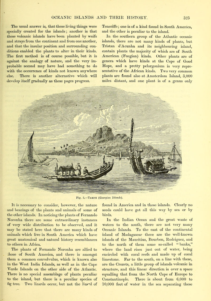 The usual answer is, that these living things were specially created for the islands; another is that these volcanic islands have been planted by waifs and strays from the continent and from one another, and that the insular position and surrounding con- ditions enabled the plants to alter in their kinds. The first method is of course possible, but it is against the analogy of nature, and the very im- probable second may have had something to do with the occurrence of kinds not known anywhere else. There is another alternative which will develop itself gradually as these pages progress. TenerifTe; one is of a kind found in South America, and the other is peculiar to the island. In the southern group of the Atlantic oceanic islands, there are not many kinds of plants, hut Tristan d'Acunha and its neighbouring island, contain plants the majority of which are of South American (Fuegian) kinds. Other plants are of genera which have kinds at the Cape of Good Hope, and a pretty pelargonium is very rei)re- sentative of the African kinds. Two very connnon plants are found also at Amsterdam Island, 3,000 miles distant, and one plant is of a genus only Fig. 3.—Tahiti (Georgian Islands). It is necessaiy to consider, however, the nature and bearings of tlie plants and animals of some of tlie other islands. In noticing the plants of Fernando Noronha there are some extraordinary instances of very wide distribution to be observed, and it may be stated here that there are many kinds of animals which live in South America which have great anatomical and natural history resemblances to others in Africa. The plants of Fernando Noronha are allied to ihose of South America, and there is amongst them a common convolvulus, which is known also in the West India Islands, as well as in the Cape Verde Islands on the other side of the Atlantic. There is no special assemblage of plants peculiar to the island, but there is a peculiar species of fig tree. Two lizards occur, but not the Hzs'xl of foinid in America and in those islands. Clearly no seeds could have got all this way by sea or by birds. In the Indian Ocean and the great waste of waters to the south, there ai'e not very many Oceanic Islands. To the east of the continental island of Madagascar there are the well-known islands of the Mauritius, Bourbon, Rodriguez, and to the north of them some so-called  banks, where the land rises just out of water, being encircled with coral reefs and made up of coral limestone. Far to the south, on a line with these, are the Crozets, a little group of islands volcanic in structure, and this linear direction is over a space equalling that from the North Cape of Europe to Constantinople. There is about from 6,000 to 10,000 feet of water in the sea sejjarating these