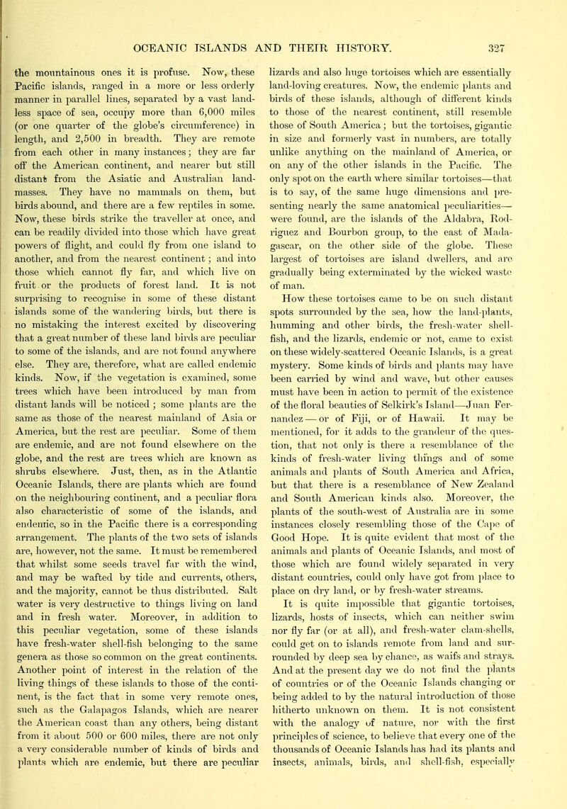 the monntainons ones it is profuse. Now, these Pacific islands, ranged in a more or less orderly- manner in parallel lines, separated by a vast land- less sj)ace of sea, occupy more than 6,000 miles (or one qxiai'ter of the globe's cii'cumference) in length, and 2,500 in breadth. They are remote from each other in many instances; they are far off the American continent, and neai'er but still distant from the Asiatic and Australian land- masses. They have no mammals on them, but birds abound, and there are a few reptiles in some. Now, these birds strike the traveller at once, and can be readily divided into those which have great powers of flight, and could fly from one island to another, and from the nearest continent; and into those which cannot fly far, and which live on fruit or the products of forest land. It is not surprising to recognise in some of these distant islands some of the wandering birds, but there is no mistaking the interest excited by discovering that a great number of these land birds are peculiar to some of the islands, and are not found anywhere else. They are, therefore, what are called endemic kinds. Now, if the vegetation is examined, some trees which have been introduced by man from distant lands will be noticed ; some plants are the same as those of the nearest mainland of Asia or America, but the rest are peculiar. Some of them are endemic, and are not found elsewliere on the globe, and the rest are trees wliich are known as shrubs elsewliere. Just, then, as in the Atlantic Oceanic Islands, there are plants which are found on the neighbouring continent, and a peculiar flora also characteristic of some of the islands, and endemic, so in the Pacific there is a corresponding- arrangement. The plants of the two sets of islands are, however, not the same. It must be remembered that whilst some seeds travel far witli the wind, and may be wafted by tide and currents, others, and the majority, cannot be thus distributed. Salt water is very destructive to things living on land and in fresh water. Moreover, in addition to this peculiar vegetation, some of these islands have fresh-water shell-fish belonging to the same genera as those so common on tlie great continents. Another point of interest in the relation of the living things of these islands to those of the conti- nent, is the fact that in some very remote ones, siich as the Galapagos Islands, wiiich are nearer tlie American coast than any others, being distant from it about 500 or 600 miles, tliere are not only a very considerable n\imber of kinds of birds and plants which are endemic, but there are peculiar lizards and also huge tortoises which are essentially land-loving creatures. Now, tlie endemic plants and birds of these islands, altliough of difi'erent kinds to those of the nearest continent, still resemble those of South America; but the toitoises, gigantic in size and formerly vast in numbers, are totally unlike anything on the mainland of America, or on any of the other islands in the Pacific. Tlie only spot on the earth where similar tortoises—that is to say, of the same huge dimensions and pre- senting nearly the same anatomical peculiarities— were found, are the islands of the Aldabra, Rod- riguez and Bourbon group, to the east of Mada- gascar, on the other side of the globe. These largest of tortoises are island dwellers, and arc gradually being exterminated by the wicked waste of man. How these tortoises came to be on such distant spots surroimded by the sea, how the land-])lants, humming and other birds, the fresh-watei' shell- fish, and the lizards, endemic or not, came to exist on these widely-scattered Oceanic Islands, is a great mystery. Some kinds of birds and plants may have been carried by wind and wave, but other causes must have been in action to permit of the existence of the floral beauties of Selkirk's Island—Juan Fer- nandez— or of Fiji, or of Hawaii. It may be mentioned, for it adds to the grandeur of tlic ques- tion, that not only is there a resemblance of the kinds of fresh-water living things and of some animals and plants of Soutli America and Africa, but that there is a resemblance of New Zealand and South American kinds also. Moreover, the plants of the south-west of Australia are in some instances closely resembling those of the Cajie of Good Hope. It is quite evident that most of the animals and plants of Oceanic Islands, and most of those which ai-e found widely separated in very distant countries, could only have got from i>]ace to place on dry land, or by fresh-water streams. It is quite impossible that gigantic tortoises, lizards, hosts of insects, which can neither swim nor fly far (or at all), and fresh-water clam-sliells, could get on to islands remote from land and sur- rounded by deep sea by chance, as waifs and strays. And at the present day we do not find the plants of countries or of the Oceanic Islands changing or being added to by the natural introduction of those hitherto unknown on them. It is not consistent with the analogy of natiire, nor with the first principles of science, to belie^'e that every one of the thousands of Oceanic Islands has had its plants and insects, animals, birds, ami shell-fish, especially