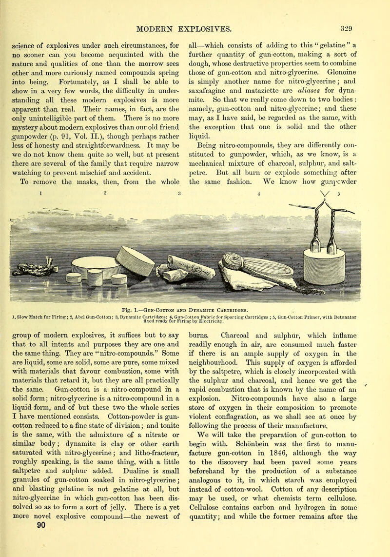science of explosives under such circumstances, for no sooner can yon become acquainted with the nature and qualities of one than the morrow sees other and more curiously named compounds spring into being. Fortunately, as I shall be able to show in a very few words, the difficulty in under- standing all these modern explosives is more apparent than i-eal. Their names, in fact, are the only unintelligible part of them. There is no more mystery about modern explosives than our old friend gunpowder (p. 91, Vol. II.), though perhaps rather less of honesty and straightforwardness. It may be we do not know them quite so well, but at present there are several of the family that require narrow watching to prevent mischief and accident. To remove the masks, then, from the whole 1 2 3 all—which consists of adding to this  gelatine  a further quantity of gun-cotton, making a sort of dough, whose destructive properties seem to combine those of gun-cotton and nitro-glycerine. Glonoine is simply another name for nitro-glycerine; and saxafragine and mataziette are aliases for dyna- mite. So that we really come down to two bodies : namely, gun-cotton and nitro-glycerine; and these may, as I have said, be regarded as the same, with the exception that one is solid and the other liquid. Being nitro-compounds, tliey are differently con- stituted to gunpowder, which, as we know, is a mechanical mixture of charcoal, sulphur, and salt- petre. But all burn or explode something after the same fashion. We know how gunpcwder 4 V 5 Fig. 1.—GCN-COTTON AND DYNAMITE CARTRIDGES. ], Slow Match for Firing; 2, Abel Gun-Cotton; 3, Dynamite Cai tridgcs; 4, Gun-Cotton Fabric for Sporting Cartridges ; 5, Gun-Cotton Primer, with Detonator fixed ready for Firing by Electricity. group of modern explosives, it suffices but to say that to all intents and purposes they are one and the same thing. They ai'e nitro-compounds. Some are liquid, some are solid, some are pure, some mixed with materials that favour combustion, some with materials that retard it, but they are all practically the same. Gun-cotton is a nitro-compound in a solid form; nitro-glycerine is a nitro-compound in a liquid form, and of but these two the whole series I have mentioned consists. Cotton-powder is gun- cotton reduced to a fine state of division; and tonite is the same, with the admixture of a nitrate or similar body; dynamite is clay or other earth saturated with nitro-glycerine; and litho-fracteur, roughly speaking, is the same thing, with a little saltpetre and sulphur added. Dualine is small granules of gun-cotton soaked in nitro-glycerine; and blasting gelatine is not gelatine at all, but nitro-glycerine in which gun-cotton has been dis- solved so as to form a sort of jelly. There is a yet more novel explosive compound—the newest of 90 burns. Charcoal and sulphur, which inflame readily enough in air, are consumed much faster if there is an ample supply of oxygen in the neighbourhood. This supply of oxygen is afforded by the saltpetre, which is closely incorporated with the sulphur and charcoal, and hence we get the rapid combustion that is known by the name of an explosion. Nitro-compounds have also a large store of oxygen in their composition to promote violent conflagi-ation, as we shall see at once by following the process of theii- manufacture. We will take the preparation of gun-cotton to begin with. Schonbein was the first to manu- facture gun-cotton in 1846, although the way to the discovery had been paved some years beforehand by the production of a substance analogous to it, in which starch was employed instead of cotton-wool. Cotton of any description may be used, or what chemists term cellulose. Cellulose contains carbon and hydrogen in some quantity; and while the former remains after tlie