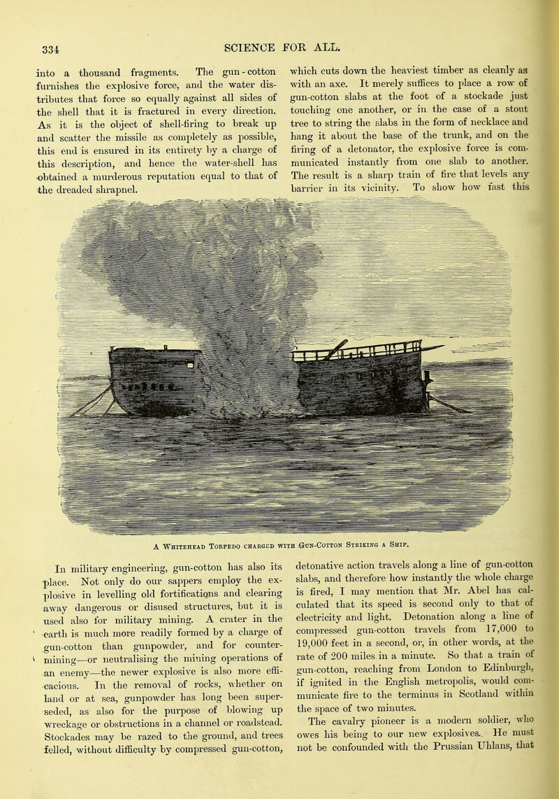 into a thousand fragments. The gun-cotton furnishes the explosive force, and the water dis- tributes that force so equally against all sides of the shell that it is fractured in every direction. As it is the object of shell-firing to break up and scatter the missile as completely as possible, this end is ensured in its entirety by a charge of this description, and hence the water-shell has obtained a murdei-ous reputation equal to that of the dreaded shrapnel. which cuts down the heaviest timber as cleanly as with an axe. It merely suffices to place a row of gun-cotton slabs at the foot of a stockade just touching one another, or in the case of a stout tree to string the slabs in the form of necklace and hang it about the base of the trunk, and on the firing of a detonator, the exjilosive force is com- municated instantly from one slab to another. The result is a sharp train of fire that levels any barrier in its vicinity. To show how fast this A Whitehead Torpedo charged with Gun-Cotton Striking a Ship. In military engineering, gun-cotton has also its •place. Not only do our sappers employ the ex- plosive in levelling old fortifications and clearing ■away dangerous or disused structures, but it is xised also for military mining. A crater in the ' earth is much more readily formed by a charge of .gun-cotton than gunpowder, and for counter- ^ mining—or neutralising the mining operations of an enemy—the newer explosive is also more effi- cacious. In the removal of rocks, whether on land or at sea, gunpowder has long been super- seded, as also for the purpose of blowing up wreckage or obstructions in a channel or roadstead. Stockades may he razed to the ground, and trees ielled, without difficulty by compressed gun-cotton, detonative action travels along a line of gun-cotton slabs, and therefore how instantly the whole charge is fired, I may mention that INIr. Abel has cal- culated that its speed is second only to that of electricity and light. Detonation along a line of compressed gun-cotton travels from 17,000 to 19,000 feet in a second, or, in other words, at the rate of 200 miles, in a minute. So that a train of gun-cotton, reaching from London to Edinburgh, if ignited in the English metropolis, would com- municate fire to the terminus in Scotland witliin the space of two minutes. The cavalry pioneer is a modern soldiei-, who owes his being to our new explosives.. He must not be confounded with the Prussian Uhlans, that