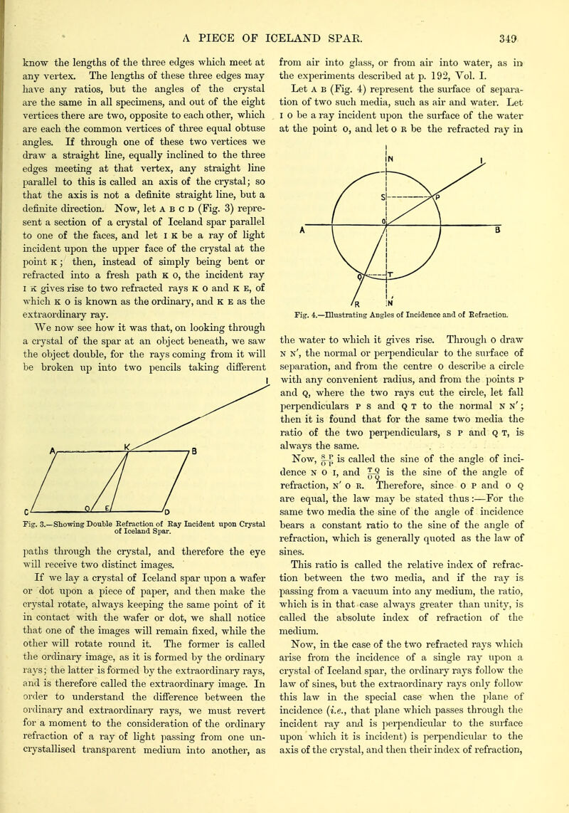 know the lengths of the three edges which meet at any vertex. The lengths of these three edges may have any ratios, but the angles of the crystal are the same in all specimens, and out of the eight vertices there are two, opposite to each other, which are each the common vertices of three equal obtuse angles. If through one of these two vertices we draw a straight line, equally inclined to the three edges meeting at that vertex, any straight line parallel to this is called an axis of the ciystal; so that the axis is not a definite straight line, but a definite direction. Now, let A b c d (Fig. 3) repre- sent a section of a crystal of Iceland spar parallel to one of the faces, and let i k be a ray of light incident upon the upper face of the crystal at the point K; then, instead of simply being bent or refracted into a fresh path k o, the incident ray I K gives rise to two refracted rays K o and K E, of which K o is known as the ordinary, and K E as the extraordinary ray. We now see how it was that, on looking through a crystal of the spar at an object beneath, we saw the object double, for the rays coming from it will be broken up into two pencils taking difierent I Pig. 3.—Showing Double Refraction of Ray Incident upon Crystal of Iceland Spar. paths through the crystal, and therefore the eye will receive two distinct images. If we lay a crystal of Iceland spar upon a wafer or dot upon a piece of paper, and then make the crystal rotate, always keeping the same point of it in contact with the wafer or dot, we shall notice that one of the images will remain fixed, while the other will rotate round it. The former is called tlie ordinary image, as it is formed by the ordinary ra}'s; the latter is formed by the extraordinary rays, and is therefore called the extraordinary image. In order to understand the difference between the ordinary and extraordinary rays, we must revert for a moment to the consideration of the ordinary refraction of a ray of light jiassing from one un- crystallised transparent medium into another, as from air into glass, or from air into water, as in the experiments described at p. 192, Vol. I. Let A B (Fig. 4) represent the suiface of sepai-a- tion of two siicli media, such as .air and water. Let I 0 be a ray incident upon the surface of the water at the point o, and let o R be the refracted ray in I Fig. 4.—Illustrating Angles of Incidence and of Refraction. the water to which it gives rise. Througli 0 draw N n', the normal or perpendicular to the surface of separation, and from the centre 0 describe a circle with any convenient radiiis, and from the points P and Q, where the two rays cut the circle, let fall perpendiculars p s and Q T to the normal n n' ; then it is found that for the same two media the ratio of the two perpendiculars, s p and Q t, is always the same. Now, 5_P is called the sine of the angle of inci- dence n o i, and ^ is the sine of the angle of refraction, n' o r. Therefore, since o p and o Q are equal, the law may be stated thus:—For the same two media the sine of the angle of incidence bears a constant i-atio to the sine of the angle of refraction, which is genei-ally quoted as the law of sines. This ratio is called the relative index of refrac- tion between the two media, and if the ray is passing from a vacuum into any medium, the ratio, which is in that case always gi-eater than unity, is called the absolute index of i-efraction of the medium. Now, in the case of the two refracted rays which arise from the incidence of a single ray upon a crystal of Iceland spar, the ordinary rays follow the law of sines, but the extraordinary rays only follow this law in the special case when the plane of incidence (i.e., that plane which passes through tlie incident ray and is perpendicular to the surface upon which it is incident) is perpendicular to the axis of the crystal, and then their index of refraction,