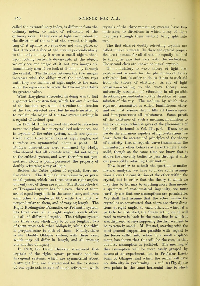 ■called the extraordinary index, is different from the ordinary index, or index of refraction of the ordinary rays. If the rays of light are incident in the direction of the axis of the crystal, this split- ting of it up into two rays does not take place, so that if we cut a slice of the crystal perpendicularly to the axis, and lay it upon a small object, then, upon looking vertically downwards at the object, we only see one image of it, but two images are immediately seen if we look at it obliquely through the crystal. The distance between the two images increases with the obliquity of the incident rays tintil they are incident at i-ight angles to the axis, when the separation between the two images attains its greatest value. What Huyghens succeeded in doing was to find a geometrical construction, which for any direction -of the incident rays would determine the direction •of the two refracted rays, but he made no attempt to explain the origin of the two systems arising in a crystal of Iceland spar. In 1739 M. Dufay showed that double refraction never took place in non-crystallised substances, nor in crystals of the cubic system, which are symme- trical about three equal axes at right angles, and tlierefore are symmetrical about a point. M. Dufay's observations were confii-med by Haiiy, who showed that all crystals which did not belong to the cubical system, and wei'e therefore not sym- metrical about a point, possessed the propei-ty of doubly refracting a ray of light. Besides the Cubic system of crystals, tLere are five others. The Right Square prismatic, or pyra- midal system, which has three axes at right angles, but only two of them are equal. The Rhombohedral or Hexagonal system has four axes; three of them are of equal length, lie in the same plane, and cross each other at angles of 60°, while the fourth is perpendicular to them, and of varying length. The Right Rectangular Prismatic, or Prismatic system, has three axes, all at right angles to each other, but all of different lengths. The Oblique system has three axes, which may be of any lengths; two -of them cross each other obliquely, while the third is perpendicular to both of them. Finally, there is the Doubly Oblique system, with three axes, which may all differ in length, and all crossing one another obliquely. In 1818, Sir David Brewster discovered that crystals of the right square prismatic and the hexagonal systems, which are symmetrical about a straight line, are characterised by the existence of one optic axis or axis of single refraction, while crystals of the three remaining systems have two optic axes, or directions in which a ray of light may pass through them without being split into two. The first class of doubly refracting crystals are called uniaxal crystals. In these the optical proper- ties are the same for all directions equally inclined to the optic axis, but vary Avith the inclination. The second class are known as biaxal crystals. The undulatory or wave theory of light does explain and account for the phenomena of double refraction, but in order to do so it has to seek aid from the theory of elasticity. A ray of light consists—according to the wave theory, now universally accepted—of vibi'ations in all possible directions, perpendicular to the dii-ection of trans- mission of the ray. The medium by which these rays are transmitted is called luminiferous ether, and we must assume that it fills all known space, and interpenetrates all substances. Some proofs of the existence of such a medium, in addition to the explanation which it gives of the phenomena of light will be found in Vol. II., p. 6. Knowing as we do the enormous rapidity of light-vibrations, we learn fx'om the ascertained principles of the theory of elasticity, that as regards wave transmission the luminiferous ether behaves as an extremely elastic solid, though at the same time we know that it allows the heavenly bodies to pass through it with- out perceptibly retarding their motion. Now in order to submit the question to mathe- matical analysis, we have to make some assump- tions about the constitution of the ether within the crystal, but in order that the theory to Avhich we may thus be led may be anything more than merely a specimen of mathematical ingenuity, we must carefully see that our assumptions are permissible. We shall first assume that the ether within the crystal is so constituted that there are three direc- tions at right angles to each other, in which, if a particle be disturbed, the forces acting on it will tend to move it back in the same line in which it was displaced, always supposing the displacement to be extremely small. M. Fresnel, starting with the most general supposition possible with regai-d to the forces called into action by a small displace- ment, has shown that this will be the case, so that our first assumption is justified. The meaning of this assumption will be more easily grasped by means of an experiment due to Professor Black- burn, of Glasgow, and which the reader will have no difficulty in performing. A and B (Fig. 5) are two points in the same horizontal line, to which