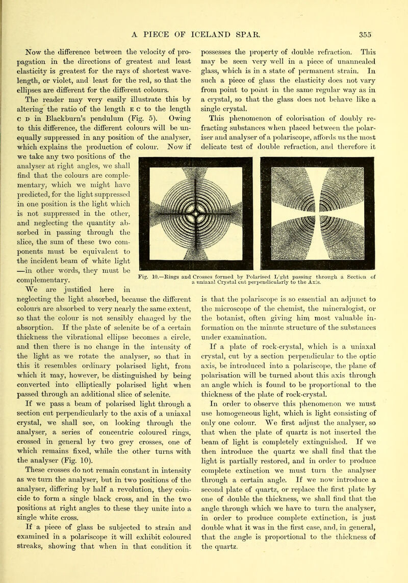 Now the difference bet\yeen the velocity of pro- pagation in the directions of greatest and least elasticity is greatest for the rays of shortest wave- length, or violet, and least for the red, so that the ellipses are different for the different colours. The reader may very easily illustrate this by altei-ing the ratio of the length E c to the length c D in Blackburn's jiendulum (Fig. 5). Owing to this difference, the different colours will be un- equally suppressed in any position of the analyser, which explains the production of coloui'. Now if we take any two positions of the analyser at right angles, we shall find that the colours are comple- mentary, which we miglit have predicted, for the light suppressed in one position is the light which is not suppressed in the otlicr, and neglecting the quantity ab- sorbed in passing through the slice, the sum of these two com- ponents must be equivalent to the incident beam of white light —in other words, they must be complementary. We are justified here in neglecting the light absorbed, because the different colours are absorbed to very nearly the same extent, so that the colour is not sensibly changed by the absorption. If the plate of selenite be of a cei-tain thickness the vibrational ellipse becomes a circle, and then there is no change in the intensity of the light as we rotate the analyser, so that in this it resembles ordinary polarised light, from Avhich it may, however, be distinguished by being converted into elliptically polarised light when passed through an additional slice of selenite. If we pass a beam of jiolarised light through a section cut perpendicularly to the axis of a uniaxal crystal, we shall see, on looking through the analyser, a series of concentric coloured rings, crossed in general by two grey crosses, one of which remains fixed, while the other turns with the analyser (Fig. 10). These crosses do not remain constant in intensity as we turn the analyser, but in two positions of the analyser, differing by half a revolution, they coin- cide to form a single black cross, and in the two positions at right angles to these they unite into a single white cross. If a piece of glass be subjected to strain and examined in a polariscope it will exhibit coloured streaks, showing that Avlien in that condition it possesses the property of double refraction. This may be seen very well in a piece of unaiinealed glass, which is in a state of j)ermanent strain. In such a piece of glass the elasticity does not vary from point to point in the same regular way as in a crystal, so that the glass does not behave like a single crystal. This phenomenon of colorisation of doubly re- fracting substances when placed Ijetween the polar- iser and analyser of a polariscope, alibvds us the most delicate test of double refraction, and therefore it 10.—Kings and Crosses formed by Polarised L'sjl't ijassing throusjli a Sectiun of a imiaxal Crystal cut ijerpeudiculurly to the Axis. is that the polariscope is so essential an adjunct to the microscope of the chemist, the mineralogist, or the botanist, often giving hin; most valuable in- formation on the minute structure of the substances under examination. If a plate of rock-crystal, which is a uniaxal crystal, cut by a section perjiendicular to the otitic axis, be introduced into a polariscope, the plane of polarisation will be turned about this axis through an angle which is found to be proportional to the thickness of the jilate of rock-crystal. In order to observe this phenomenon we must use homogeneous light, which is light consisting of only one colour. We first adjust the analyser, so that when the plate of quartz is not inserted the beam of light is completely extinguished. If we then introduce the quartz we shall find that the light is partially restored, and in order to produce complete extinction we must turn the analyser throuffh a certain anijle. If we now introduce a second plate of quartz, or replace the first plate by one of double the thickness, we shall find that the angle through which we have to turn the analyser, in order to produce complete extinction, is just double what it was in the first case, and, in general, that the angle is proportional to the thickness of the quartz,
