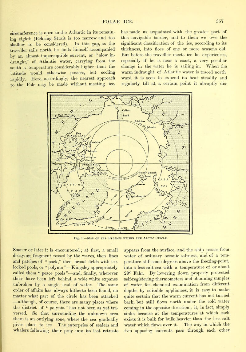 has made us acquainted with the greater part of this navigable border, and to them we owe the significant classification of the ice, according to its tliiclmess, into floes of one or more seasons old. But before the traveller meets ice he experiences, especially if he is near a coast, a veiy peculiar change iir the water he is sailing in. When the warm indraught of Atlantic water is traced north ward it is seen to expend its heat steadily and regularly till at a certain point it abruptly dis- Fig. 1.—Map of the Eegions within the Afxtic Circle. circumference is open to the Atlantic in its remain- ing eighth (Behring Strait is too narrow and too shallow to be considered). In this gap, as the traveller sails north, he finds himself accompanied by an almost imperceptible current, or  slow in- draught, of Atlantic water, carrying from the south a temperature considerably higher than the latitude would otherwise possess, but cooling rapidly. Here, accordingly, the nearest approach to the Pole may be made without meeting ice. Sooner or later it is encountered; at first, a small decaying fragment tossed by the waves, then lines and patches of  pack, then broad fields with ice- locked pools, or polynia —Kingsley appropriately called them  peace pools —and, finally, wherever these have been left behind, a wide white expanse unbroken by a single lead of water. The same order of affairs has always hitherto been found, no matter what part of the circle has been attacked —although, of coTirse, there are many places where the district of  jiolynia  has not been as yet tra- versed. So that svirrounding the unknown area there is an oiitlying zone, where the sea gradually gives place to ice. Tlie enterprise of sealers and whalers following their prey into its last retreats appears from the surface, and the ship passes from water of ordinary oceanic saltness, and of a tem- perature still some degrees above the freezing-point, into a less salt sea with a temperature of or about 29*^ Fahr. By lowering down properly protected self-registering thermometers and obtaining samples of water for chemical examination from diflferent depths by suitable appliances, it is easy to make quite certain that the warm current has not turned back, but still flows north under the cold water coming in the opposite direction; it, in fact, simply sinks because at the temperatures at which each exists it is bulk for bulk hea-\-ier than the less salt water which flows over it. The way in which the two opposing currents pass thi-ough each other