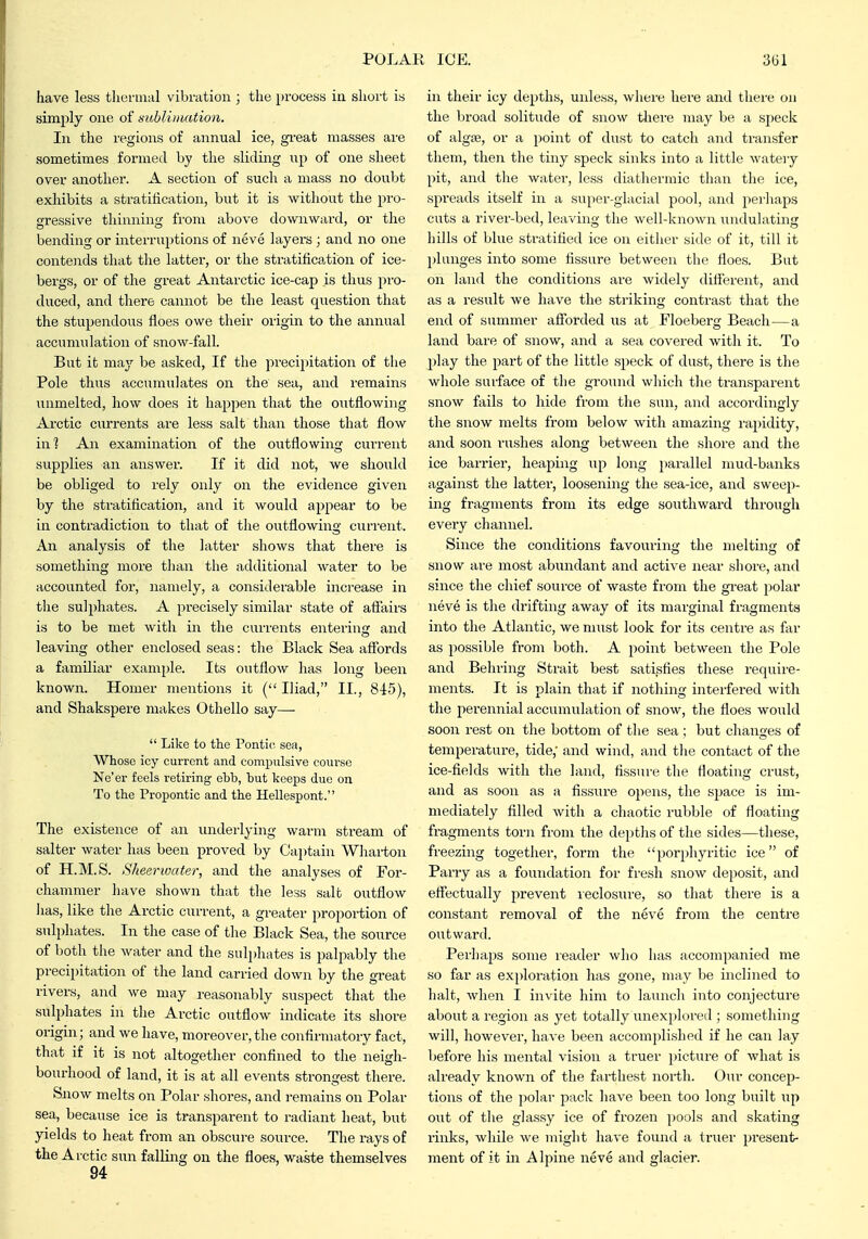 have less tliennal vibration ; the process ia short is simply one of sublinmtion. In the regions of annual ice, great masses ai'e sometimes formed by the sliding up of one sheet over another. A section of such a mass no doubt exhibits a stratification, but it is witliout the pro- gressive thinning from above downward, or the bending or interruj^tions of neve layers ; and no one contends that tlie latter, or the stratification of ice- bergs, or of the great Antarctic ice-cap is thus pro- duced, and there cannot be the least question that the stupendous floes owe their origin to the annual accumulation of snow-fall. But it maj'' be asked, If the precipitation of the Pole thus accumulates on the sea, and remains unmelted, how does it happen that the o;itflowing Arctic currents are less salt than those that flow in'? An examination of the outflowing current supplies an answer. If it did not, we should be obliged to rely only on the evidence given by the stratiflcation, and it would appear to be in contradiction to that of the outflowing current. An analysis of the latter shows that there is something more than the additional water to be accounted for, namely, a considerable increase in the sulphates. A precisely similar state of afiairs is to be met with in the currents entering and leaving other enclosed seas: the Black Sea afibrds a familiar example. Its outflow has long been known. Homer mentions it (Iliad, II., 84-5), and Shakspere makes Othello say—■  Like to the Pontic, sea. Whose icy current and compulsive course Ne'er feels retiring ehb, hut keeps due on To the Propontic and the Hellespont. The existence of an underlying warm stream of Salter water has been proved by Cajjtain Whaiion of H.M.S. Sheerwater, and the analyses of For- chammer have shown that the less salt outflow lias, like the Arctic current, a greater proportion of sulidiates. In the case of the Black Sea, the source of both the water and the suli)hates is palpably the precipitation of the land carried down by the great rivers, and we may reasonably suspect that the sulphates in the Arctic outflow indicate its shore origin; and we have, moreover, the confirmatory fact, that if it is not altogether confined to the neigh- bourhood of land, it is at all events strongest there. Snow melts on Polar shores, and remains on Polar sea, because ice is transparent to radiant heat, but yields to heat from an obscure source. The rays of the Arctic sun falling on the floes, waste themselves 94 in their icy depths, unless, where here and there on the broad solitude of snow there may be a si)eck of alg£e, or a point of dust to catch and transfer them, then the tiny speck sinks into a little watery pit, and the water, less diathermic tlian the ice, spreads itself in a super-glacial pool, and pei liaps cuts a river-bed, leaving the well-known unduhiting hills of blue stratified ice on either side of it, till it ])lunges into some fissure between the floes. But on land the conditions are widely diflerent, and as a result we have the striking contrast that the end of summer aflforded us at Floeberg Beach—a land bare of snow, and a sea covered with it. To play the part of the little speck of dust, there is the whole surface of the ground which the transparent snow fails to hide from the sun, and accordingly the snow melts from below with amazing rapidity, and soon rushes along between the shoi'e and the ice barrier, heaping up long parallel mud-banks against the latter, loosening the sea-ice, and sweep- ing fragments from its edge southward through every channel. Since the conditions favourina; the melting of snow are most abundant and active near shore, and since the chief soui'ce of waste from the great polar neve is the drifting away of its marginal fragments into the Atlantic, we must look for its centre as far as possible from both. A point between the Pole and Behring Strait best satisfies these require- ments. It is plain that if nothing interfered with the perennial accumulation of snow, the floes would soon rest on the bottom of the sea ; but changes of temperature, tide,' and wind, and the contact of the ice-fields with the land, fissure the floating crust, and as soon as a fissui'e opens, the space is im- mediately filled with a chaotic rubble of floating fragments torn from the depths of the sides—these, freezing together, form the porphyritic ice of Parry as a foundation for fresh snow deposit, and effectually prevent leclosure, so that there is a constant removal of the neve from the centre outward. Perhaps some reader who has accompanied me so far as exploration has gone, may be inclined to halt, when I invite him to launch into conjecture about a region as yet totally unexplored ; something will, however, have been accomplished if he can lay before his mental vision a truer picture of what is already known of the farthest north. Our concep- tions of the polar pack have been too long built out of the glassy ice of frozen pools and skating rinks, while we might have found a truer present- ment of it in Alpine neve and glacier.